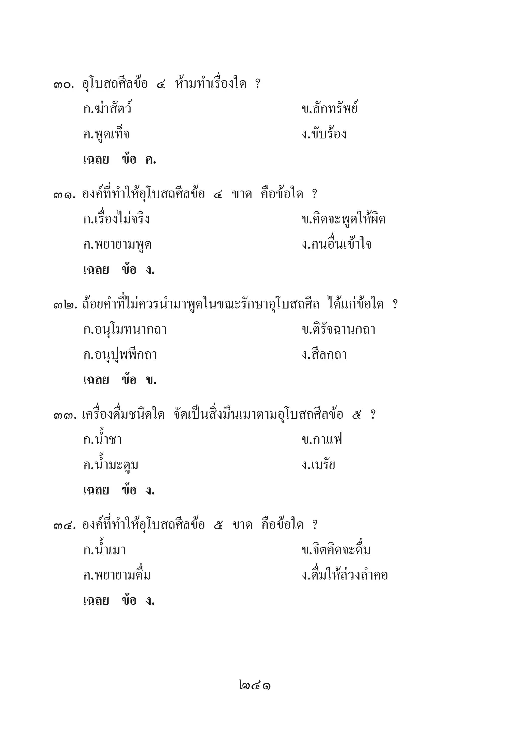 241
30.	อุโบสถศีลข้อ ๔ ห้ามท�ำเรื่องใด ?
	 ก.ฆ่าสัตว์ 	 ข.ลักทรัพย์ 	
	 ค.พูดเท็จ 	 ง.ขับร้อง
	 เฉลย	 ข้อ ค.
31.	องค์ที่ท�ำให้อุโบสถศีลข้อ ๔ ขาด คือข้อใด ?
	 ก.เรื่องไม่จริง 	 ข.คิดจะพูดให้ผิด
	 ค.พยายามพูด 	 ง.คนอื่นเข้าใจ
	 เฉลย	 ข้อ ง.
32.	ถ้อยค�ำที่ไม่ควรน�ำมาพูดในขณะรักษาอุโบสถศีล ได้แก่ข้อใด ?
	 ก.อนุโมทนากถา 	 ข.ติรัจฉานกถา
	 ค.อนุปุพพีกถา 	 ง.สีลกถา
	 เฉลย	 ข้อ ข.
33.	เครื่องดื่มชนิดใด จัดเป็นสิ่งมึนเมาตามอุโบสถศีลข้อ ๕ ?
	 ก.น�้ำชา 	 ข.กาแฟ 	
	 ค.น�้ำมะตูม 	 ง.เมรัย
	 เฉลย	 ข้อ ง.
34.	องค์ที่ท�ำให้อุโบสถศีลข้อ ๕ ขาด คือข้อใด ?
	 ก.น�้ำเมา 	 ข.จิตคิดจะดื่ม 	
	 ค.พยายามดื่ม	 ง.ดื่มให้ล่วงล�ำคอ
	 เฉลย	 ข้อ ง.
 