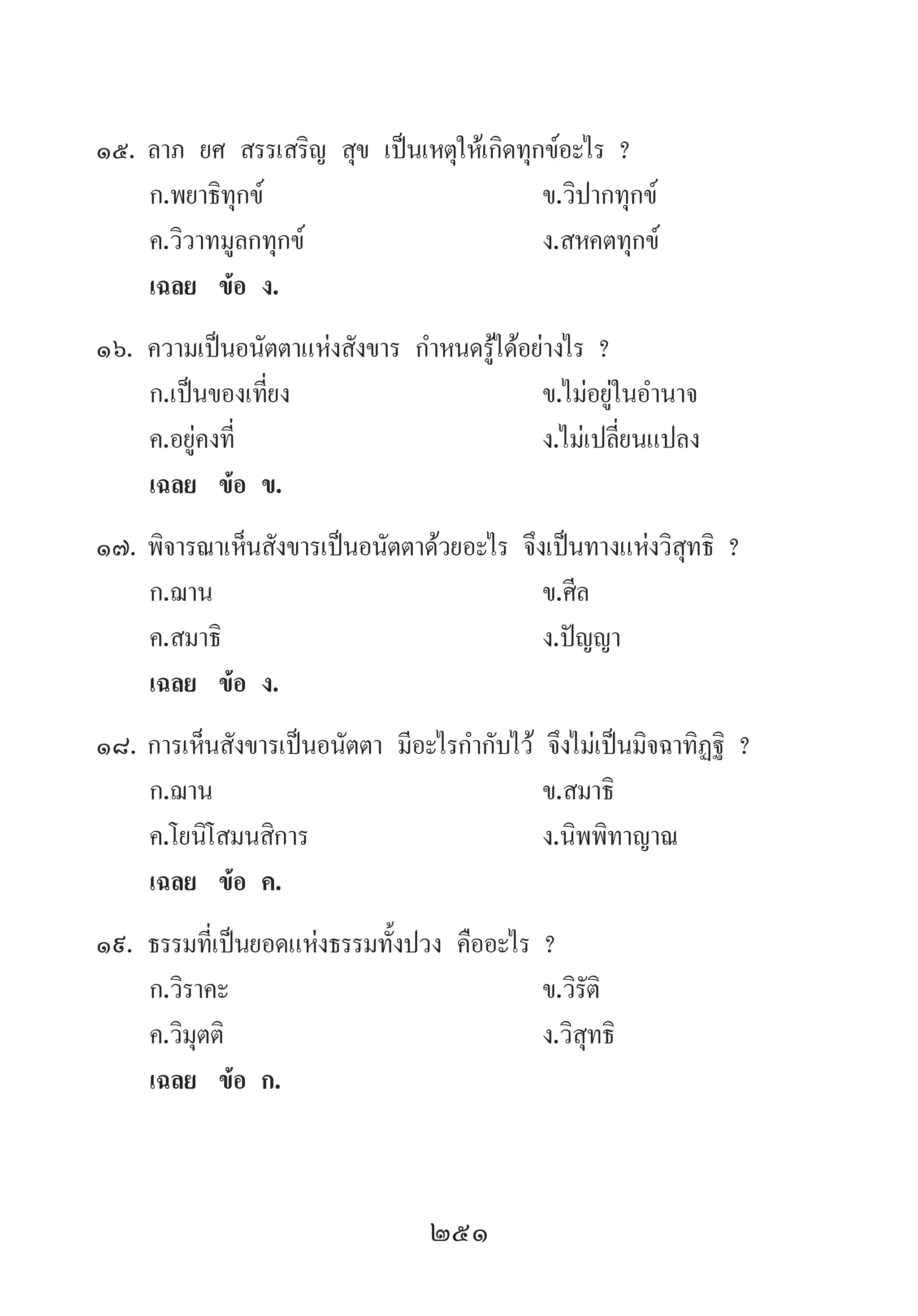 251
15.	ลาภ ยศ สรรเสริญ สุข เป็นเหตุให้เกิดทุกข์อะไร ?
	 ก.พยาธิทุกข์ 	 ข.วิปากทุกข์ 	
	 ค.วิวาทมูลกทุกข์ 	 ง.สหคตทุกข์
	 เฉลย	 ข้อ ง.
16.	ความเป็นอนัตตาแห่งสังขาร ก�ำหนดรู้ได้อย่างไร ?
	 ก.เป็นของเที่ยง 	 ข.ไม่อยู่ในอ�ำนาจ
	 ค.อยู่คงที่ 	 ง.ไม่เปลี่ยนแปลง
	 เฉลย	 ข้อ ข.
17.	พิจารณาเห็นสังขารเป็นอนัตตาด้วยอะไร จึงเป็นทางแห่งวิสุทธิ ?
	 ก.ฌาน 	 ข.ศีล 	
	 ค.สมาธิ 	 ง.ปัญญา
	 เฉลย	 ข้อ ง.
18.	การเห็นสังขารเป็นอนัตตา มีอะไรก�ำกับไว้ จึงไม่เป็นมิจฉาทิฏฐิ ?
	 ก.ฌาน 	 ข.สมาธิ 	
	 ค.โยนิโสมนสิการ 	 ง.นิพพิทาญาณ
	 เฉลย	 ข้อ ค.
19.	ธรรมที่เป็นยอดแห่งธรรมทั้งปวง คืออะไร ?
	 ก.วิราคะ 	 ข.วิรัติ 	
	 ค.วิมุตติ 	 ง.วิสุทธิ
	 เฉลย	 ข้อ ก.
 