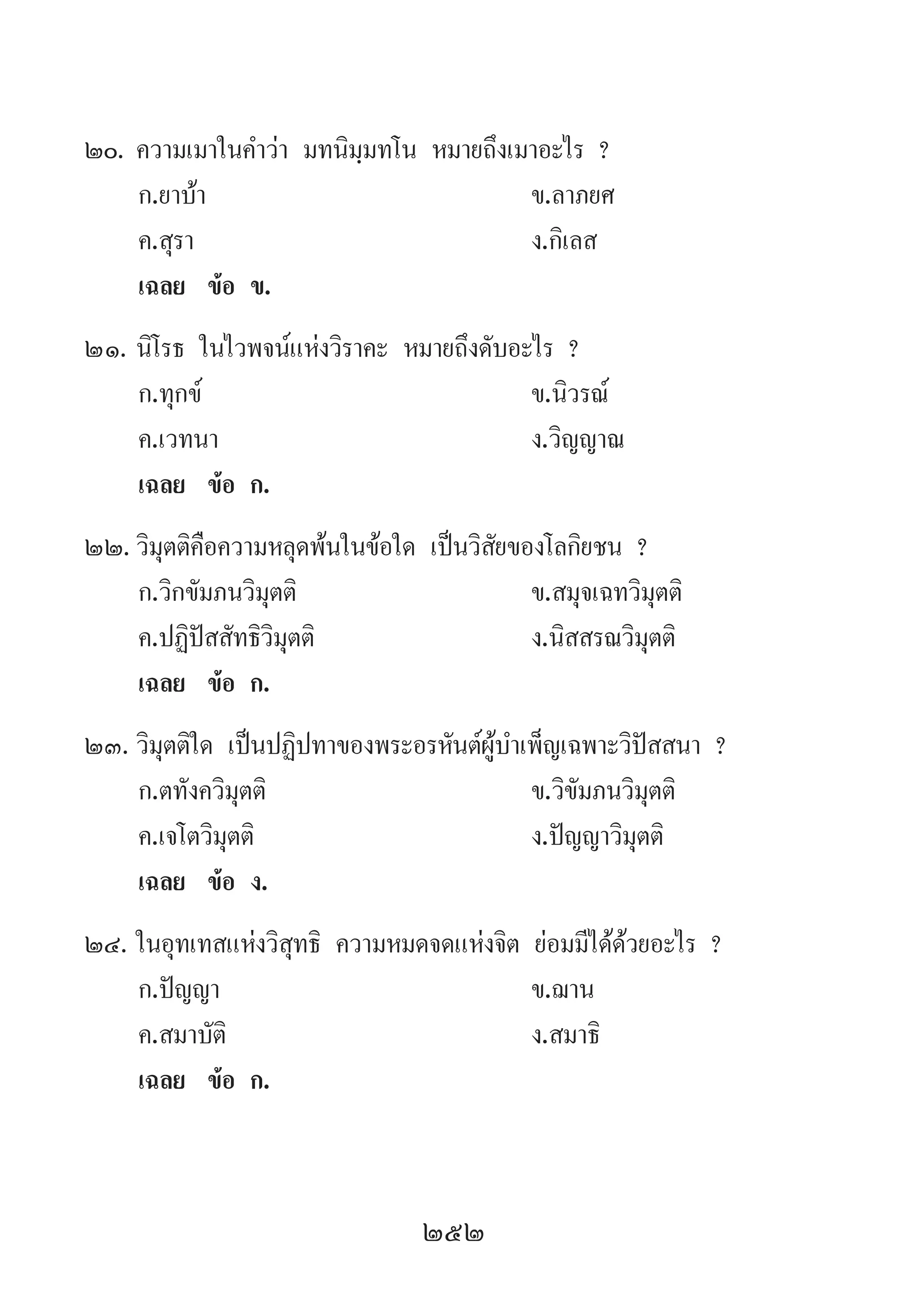 252
20.	ความเมาในค�ำว่า มทนิมฺมทโน หมายถึงเมาอะไร ?	
	 ก.ยาบ้า 	 ข.ลาภยศ 	
	 ค.สุรา 	 ง.กิเลส
	 เฉลย	 ข้อ ข.
21.	นิโรธ ในไวพจน์แห่งวิราคะ หมายถึงดับอะไร ?
	 ก.ทุกข์ 	 ข.นิวรณ์ 	
	 ค.เวทนา 	 ง.วิญญาณ
	 เฉลย	 ข้อ ก.
22.	วิมุตติคือความหลุดพ้นในข้อใด เป็นวิสัยของโลกิยชน ?
	 ก.วิกขัมภนวิมุตติ	 ข.สมุจเฉทวิมุตติ
	 ค.ปฏิปัสสัทธิวิมุตติ 	 ง.นิสสรณวิมุตติ
	 เฉลย	 ข้อ ก.
23.	วิมุตติใด เป็นปฏิปทาของพระอรหันต์ผู้บ�ำเพ็ญเฉพาะวิปัสสนา ?
	 ก.ตทังควิมุตติ 	 ข.วิขัมภนวิมุตติ
	 ค.เจโตวิมุตติ	 ง.ปัญญาวิมุตติ
	 เฉลย	 ข้อ ง.
24.	ในอุทเทสแห่งวิสุทธิ ความหมดจดแห่งจิต ย่อมมีได้ด้วยอะไร ?
	 ก.ปัญญา 	 ข.ฌาน 	
	 ค.สมาบัติ 	 ง.สมาธิ
	 เฉลย	 ข้อ ก. 	
 