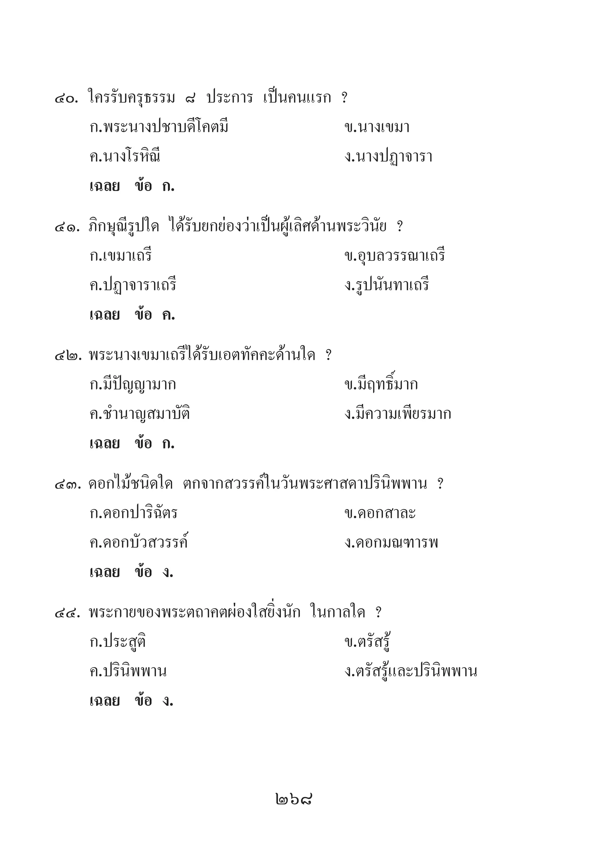 268
40.	ใครรับครุธรรม ๘ ประการ เป็นคนแรก ?
	 ก.พระนางปชาบดีโคตมี 	 ข.นางเขมา
	 ค.นางโรหิณี 	 ง.นางปฏาจารา
	 เฉลย	 ข้อ ก.
41.	ภิกษุณีรูปใด ได้รับยกย่องว่าเป็นผู้เลิศด้านพระวินัย ?
	 ก.เขมาเถรี 	 ข.อุบลวรรณาเถรี
	 ค.ปฏาจาราเถรี 	 ง.รูปนันทาเถรี
	 เฉลย	 ข้อ ค.
42.	พระนางเขมาเถรีได้รับเอตทัคคะด้านใด ?
	 ก.มีปัญญามาก 	 ข.มีฤทธิ์มาก
	 ค.ช�ำนาญสมาบัติ 	 ง.มีความเพียรมาก
	 เฉลย	 ข้อ ก.
43.	ดอกไม้ชนิดใด ตกจากสวรรค์ในวันพระศาสดาปรินิพพาน ?
	 ก.ดอกปาริฉัตร	 ข.ดอกสาละ 	
	 ค.ดอกบัวสวรรค์ 	 ง.ดอกมณฑารพ
	 เฉลย	 ข้อ ง.
44.	พระกายของพระตถาคตผ่องใสยิ่งนัก ในกาลใด ?
	 ก.ประสูติ 	 ข.ตรัสรู้ 	
	 ค.ปรินิพพาน	 ง.ตรัสรู้และปรินิพพาน
	 เฉลย	 ข้อ ง.
 