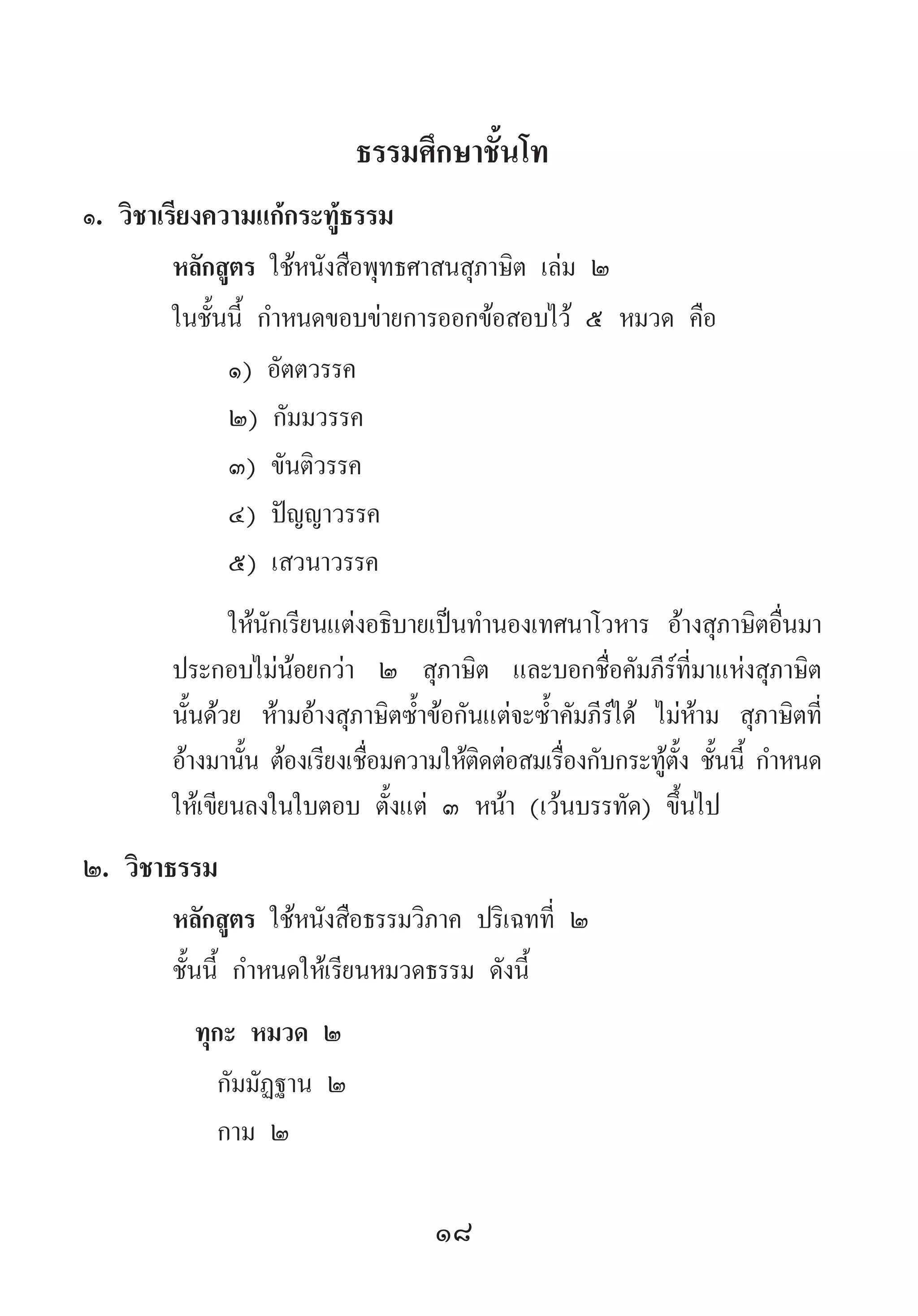 18
ธรรมศึกษาชั้นโท
๑. วิชาเรียงความแก้กระทู้ธรรม
หลักสูตร ใช้หนังสือพุทธศาสนสุภาษิต เล่ม ๒
ในชั้นนี้ ก�ำหนดขอบข่ายการออกข้อสอบไว้ ๕ หมวด คือ
๑) อัตตวรรค
๒) กัมมวรรค
๓) ขันติวรรค
๔) ปัญญาวรรค
๕) เสวนาวรรค
ให้นักเรียนแต่งอธิบายเป็นท�ำนองเทศนาโวหาร อ้างสุภาษิตอื่นมา
ประกอบไม่น้อยกว่า ๒ สุภาษิต และบอกชื่อคัมภีร์ที่มาแห่งสุภาษิต
นั้นด้วย ห้ามอ้างสุภาษิตซ�้ำข้อกันแต่จะซ�้ำคัมภีร์ได้ ไม่ห้าม สุภาษิตที่
อ้างมานั้น ต้องเรียงเชื่อมความให้ติดต่อสมเรื่องกับกระทู้ตั้ง ชั้นนี้ ก�ำหนด
ให้เขียนลงในใบตอบ ตั้งแต่ ๓ หน้า (เว้นบรรทัด) ขึ้นไป
๒. วิชาธรรม
หลักสูตร ใช้หนังสือธรรมวิภาค ปริเฉทที่ ๒
ชั้นนี้ ก�ำหนดให้เรียนหมวดธรรม ดังนี้
ทุกะ หมวด ๒
กัมมัฏฐาน ๒
กาม ๒
 