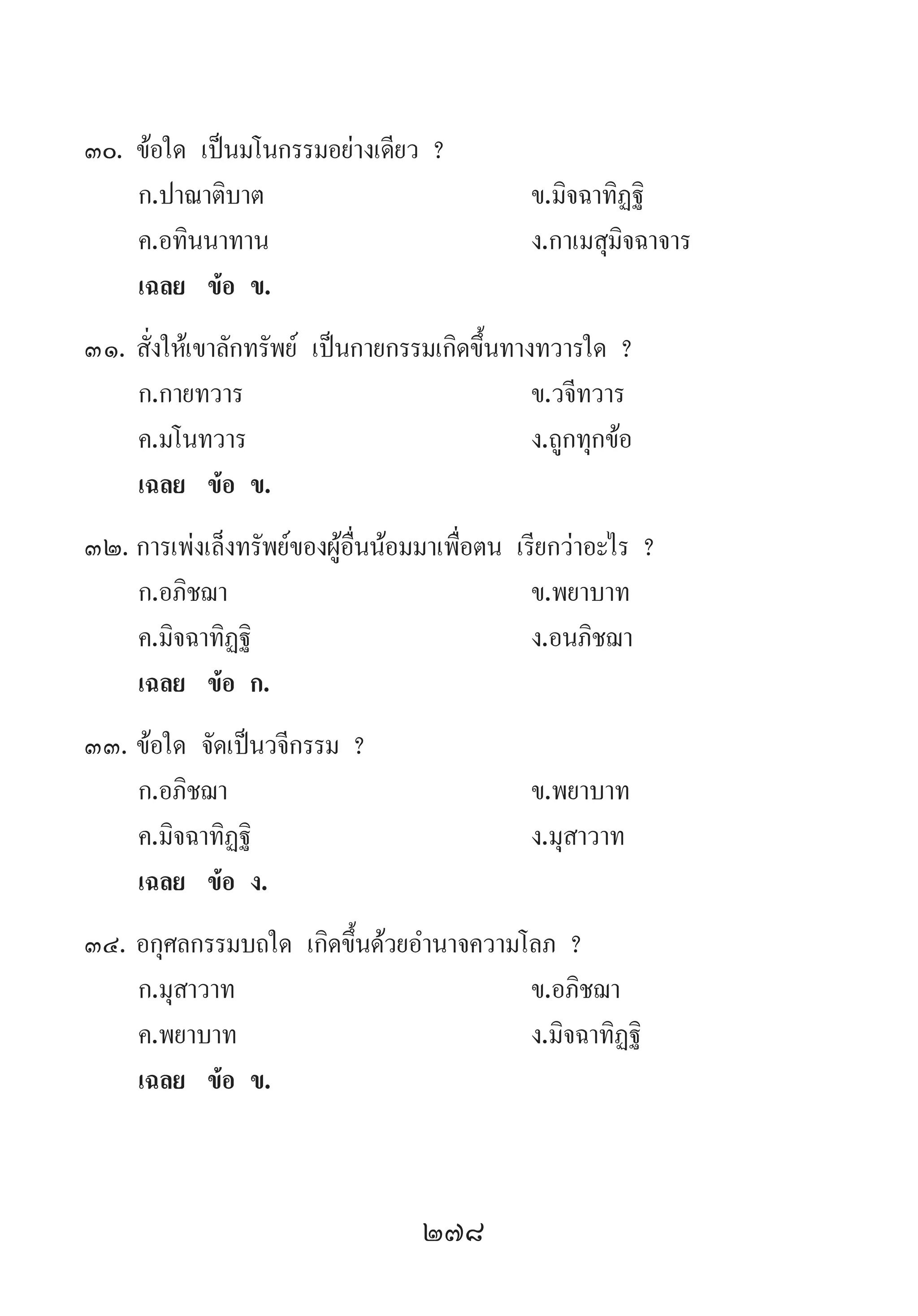 278
30.	ข้อใด เป็นมโนกรรมอย่างเดียว ?
	 ก.ปาณาติบาต 	 ข.มิจฉาทิฏฐิ
	 ค.อทินนาทาน 	 ง.กาเมสุมิจฉาจาร
	 เฉลย	 ข้อ ข.
31.	สั่งให้เขาลักทรัพย์ เป็นกายกรรมเกิดขึ้นทางทวารใด ?
	 ก.กายทวาร 	 ข.วจีทวาร 	
	 ค.มโนทวาร 	 ง.ถูกทุกข้อ
	 เฉลย	 ข้อ ข.
32.	การเพ่งเล็งทรัพย์ของผู้อื่นน้อมมาเพื่อตน เรียกว่าอะไร ?
	 ก.อภิชฌา 	 ข.พยาบาท 	
	 ค.มิจฉาทิฏฐิ 	 ง.อนภิชฌา
	 เฉลย	 ข้อ ก.
33.	ข้อใด จัดเป็นวจีกรรม ?
	 ก.อภิชฌา 	 ข.พยาบาท 	
	 ค.มิจฉาทิฏฐิ 	 ง.มุสาวาท
	 เฉลย	 ข้อ ง.
34.	อกุศลกรรมบถใด เกิดขึ้นด้วยอ�ำนาจความโลภ ?
	 ก.มุสาวาท 	 ข.อภิชฌา 	
	 ค.พยาบาท 	 ง.มิจฉาทิฏฐิ
	 เฉลย	 ข้อ ข.
 