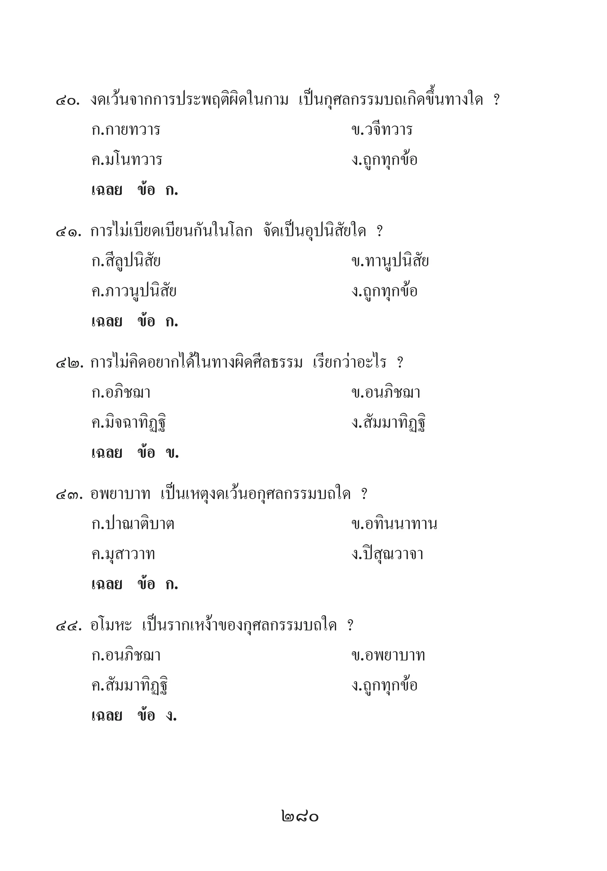 280
40.	งดเว้นจากการประพฤติผิดในกาม เป็นกุศลกรรมบถเกิดขึ้นทางใด ?
	 ก.กายทวาร 	 ข.วจีทวาร
	 ค.มโนทวาร 	 ง.ถูกทุกข้อ
	 เฉลย	 ข้อ ก.
41.	การไม่เบียดเบียนกันในโลก จัดเป็นอุปนิสัยใด ?
	 ก.สีลูปนิสัย 	 ข.ทานูปนิสัย
	 ค.ภาวนูปนิสัย 	 ง.ถูกทุกข้อ
	 เฉลย	 ข้อ ก.
42.	การไม่คิดอยากได้ในทางผิดศีลธรรม เรียกว่าอะไร ?
	 ก.อภิชฌา 	 ข.อนภิชฌา 	
	 ค.มิจฉาทิฏฐิ 	 ง.สัมมาทิฏฐิ
	 เฉลย	 ข้อ ข.
43.	อพยาบาท เป็นเหตุงดเว้นอกุศลกรรมบถใด ?
	 ก.ปาณาติบาต 	 ข.อทินนาทาน
	 ค.มุสาวาท 	 ง.ปิสุณวาจา
	 เฉลย	 ข้อ ก.
44.	อโมหะ เป็นรากเหง้าของกุศลกรรมบถใด ?
	 ก.อนภิชฌา 	 ข.อพยาบาท
	 ค.สัมมาทิฏฐิ 	 ง.ถูกทุกข้อ
	 เฉลย	 ข้อ ง.
 