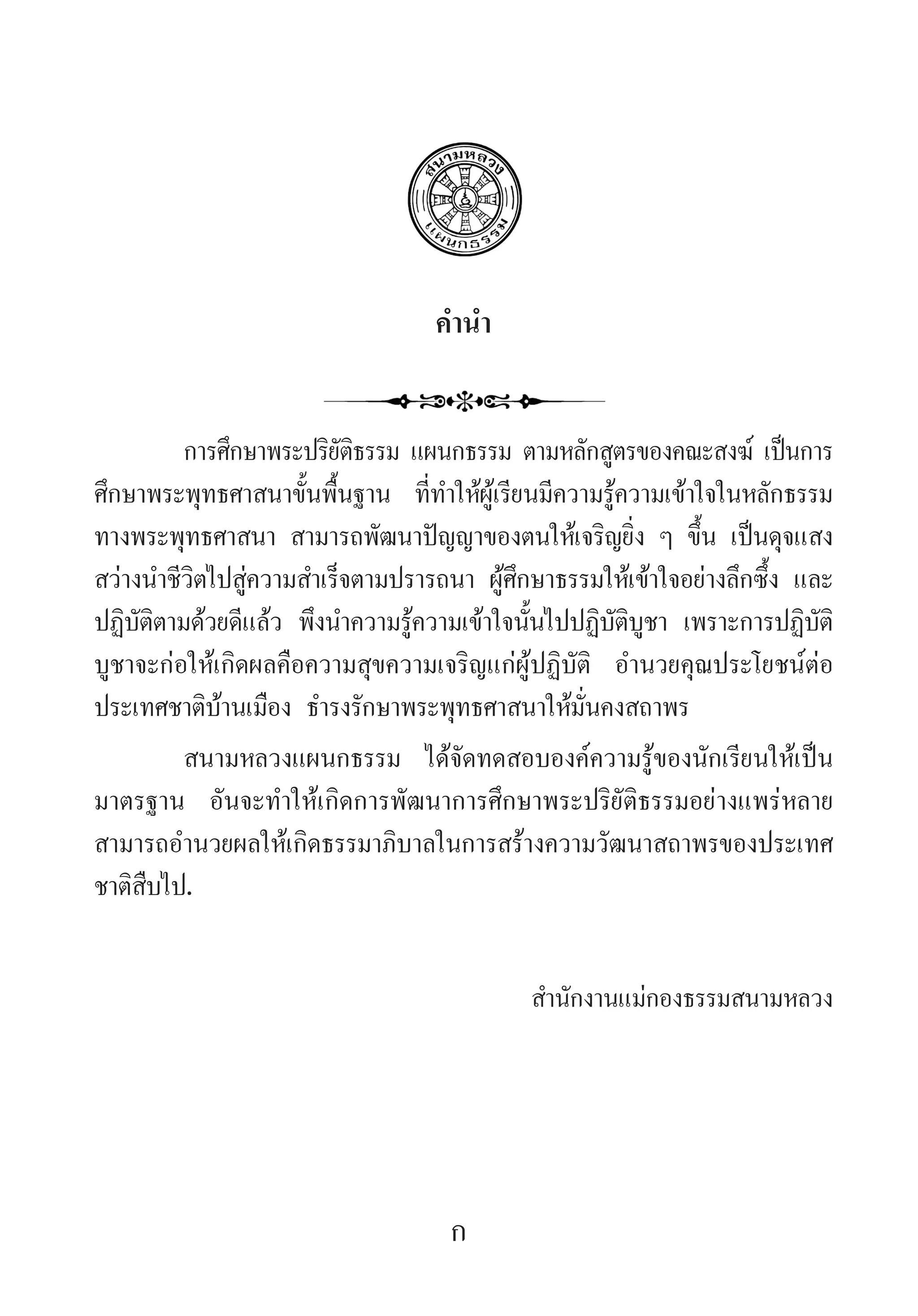 ค�ำน�ำ
การศึกษาพระปริยัติธรรม แผนกธรรม ตามหลักสูตรของคณะสงฆ์ เป็นการ
ศึกษาพระพุทธศาสนาขั้นพื้นฐาน ที่ท�ำให้ผู้เรียนมีความรู้ความเข้าใจในหลักธรรม
ทางพระพุทธศาสนา สามารถพัฒนาปัญญาของตนให้เจริญยิ่ง ๆ ขึ้น เป็นดุจแสง
สว่างน�ำชีวิตไปสู่ความส�ำเร็จตามปรารถนา ผู้ศึกษาธรรมให้เข้าใจอย่างลึกซึ้ง และ
ปฏิบัติตามด้วยดีแล้ว พึงน�ำความรู้ความเข้าใจนั้นไปปฏิบัติบูชา เพราะการปฏิบัติ
บูชาจะก่อให้เกิดผลคือความสุขความเจริญแก่ผู้ปฏิบัติ อ�ำนวยคุณประโยชน์ต่อ
ประเทศชาติบ้านเมือง ธ�ำรงรักษาพระพุทธศาสนาให้มั่นคงสถาพร
สนามหลวงแผนกธรรม ได้จัดทดสอบองค์ความรู้ของนักเรียนให้เป็น
มาตรฐาน อันจะท�ำให้เกิดการพัฒนาการศึกษาพระปริยัติธรรมอย่างแพร่หลาย
สามารถอ�ำนวยผลให้เกิดธรรมาภิบาลในการสร้างความวัฒนาสถาพรของประเทศ
ชาติสืบไป.
ส�ำนักงานแม่กองธรรมสนามหลวง
ก
 