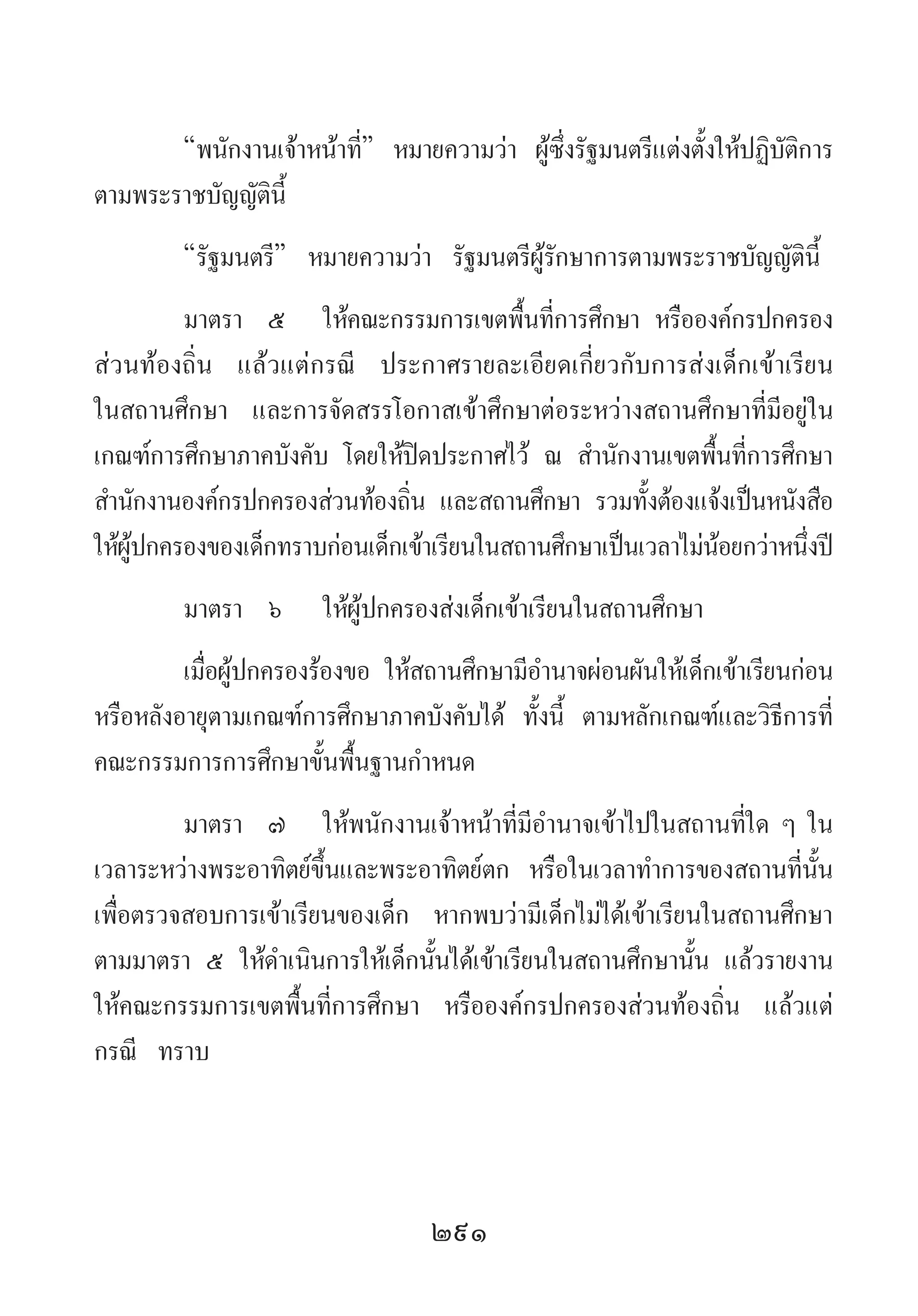 291
“พนักงานเจ้าหน้าที่” หมายความว่า ผู้ซึ่งรัฐมนตรีแต่งตั้งให้ปฏิบัติการ
ตามพระราชบัญญัตินี้
“รัฐมนตรี” หมายความว่า รัฐมนตรีผู้รักษาการตามพระราชบัญญัตินี้
มาตรา	 ๕	 ให้คณะกรรมการเขตพื้นที่การศึกษา หรือองค์กรปกครอง
ส่วนท้องถิ่น แล้วแต่กรณี ประกาศรายละเอียดเกี่ยวกับการส่งเด็กเข้าเรียน
ในสถานศึกษา และการจัดสรรโอกาสเข้าศึกษาต่อระหว่างสถานศึกษาที่มีอยู่ใน
เกณฑ์การศึกษาภาคบังคับ โดยให้ปิดประกาศไว้ ณ ส�ำนักงานเขตพื้นที่การศึกษา
ส�ำนักงานองค์กรปกครองส่วนท้องถิ่น และสถานศึกษา รวมทั้งต้องแจ้งเป็นหนังสือ
ให้ผู้ปกครองของเด็กทราบก่อนเด็กเข้าเรียนในสถานศึกษาเป็นเวลาไม่น้อยกว่าหนึ่งปี
มาตรา	 ๖	 ให้ผู้ปกครองส่งเด็กเข้าเรียนในสถานศึกษา
เมื่อผู้ปกครองร้องขอ ให้สถานศึกษามีอ�ำนาจผ่อนผันให้เด็กเข้าเรียนก่อน
หรือหลังอายุตามเกณฑ์การศึกษาภาคบังคับได้ ทั้งนี้ ตามหลักเกณฑ์และวิธีการที่
คณะกรรมการการศึกษาขั้นพื้นฐานก�ำหนด
มาตรา 	๗ 	ให้พนักงานเจ้าหน้าที่มีอ�ำนาจเข้าไปในสถานที่ใด ๆ ใน
เวลาระหว่างพระอาทิตย์ขึ้นและพระอาทิตย์ตก หรือในเวลาท�ำการของสถานที่นั้น
เพื่อตรวจสอบการเข้าเรียนของเด็ก หากพบว่ามีเด็กไม่ได้เข้าเรียนในสถานศึกษา
ตามมาตรา ๕ ให้ด�ำเนินการให้เด็กนั้นได้เข้าเรียนในสถานศึกษานั้น แล้วรายงาน
ให้คณะกรรมการเขตพื้นที่การศึกษา หรือองค์กรปกครองส่วนท้องถิ่น แล้วแต่
กรณี ทราบ
 