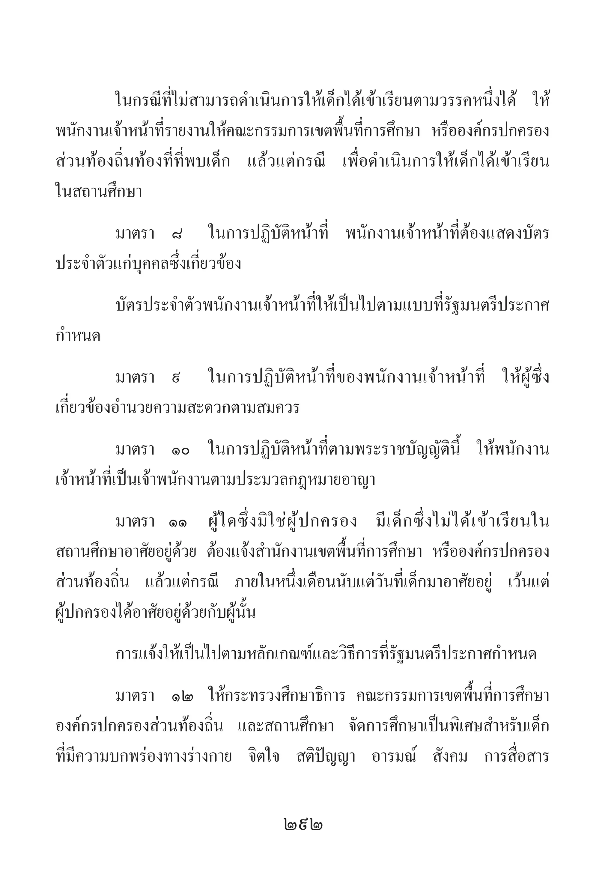 292
ในกรณีที่ไม่สามารถด�ำเนินการให้เด็กได้เข้าเรียนตามวรรคหนึ่งได้ ให้
พนักงานเจ้าหน้าที่รายงานให้คณะกรรมการเขตพื้นที่การศึกษา หรือองค์กรปกครอง
ส่วนท้องถิ่นท้องที่ที่พบเด็ก แล้วแต่กรณี เพื่อด�ำเนินการให้เด็กได้เข้าเรียน
ในสถานศึกษา
มาตรา 	๘ 	ในการปฏิบัติหน้าที่ พนักงานเจ้าหน้าที่ต้องแสดงบัตร
ประจ�ำตัวแก่บุคคลซึ่งเกี่ยวข้อง
บัตรประจ�ำตัวพนักงานเจ้าหน้าที่ให้เป็นไปตามแบบที่รัฐมนตรีประกาศ
ก�ำหนด
มาตรา 	๙	 ในการปฏิบัติหน้าที่ของพนักงานเจ้าหน้าที่ ให้ผู้ซึ่ง
เกี่ยวข้องอ�ำนวยความสะดวกตามสมควร
มาตรา	 ๑๐	 ในการปฏิบัติหน้าที่ตามพระราชบัญญัตินี้ ให้พนักงาน
เจ้าหน้าที่เป็นเจ้าพนักงานตามประมวลกฎหมายอาญา
มาตรา ๑๑ 	ผู้ใดซึ่งมิใช่ผู้ปกครอง มีเด็กซึ่งไม่ได้เข้าเรียนใน
สถานศึกษาอาศัยอยู่ด้วย ต้องแจ้งส�ำนักงานเขตพื้นที่การศึกษา หรือองค์กรปกครอง
ส่วนท้องถิ่น แล้วแต่กรณี ภายในหนึ่งเดือนนับแต่วันที่เด็กมาอาศัยอยู่ เว้นแต่
ผู้ปกครองได้อาศัยอยู่ด้วยกับผู้นั้น
การแจ้งให้เป็นไปตามหลักเกณฑ์และวิธีการที่รัฐมนตรีประกาศก�ำหนด
มาตรา 	๑๒	 ให้กระทรวงศึกษาธิการ คณะกรรมการเขตพื้นที่การศึกษา
องค์กรปกครองส่วนท้องถิ่น และสถานศึกษา จัดการศึกษาเป็นพิเศษส�ำหรับเด็ก
ที่มีความบกพร่องทางร่างกาย จิตใจ สติปัญญา อารมณ์ สังคม การสื่อสาร
 