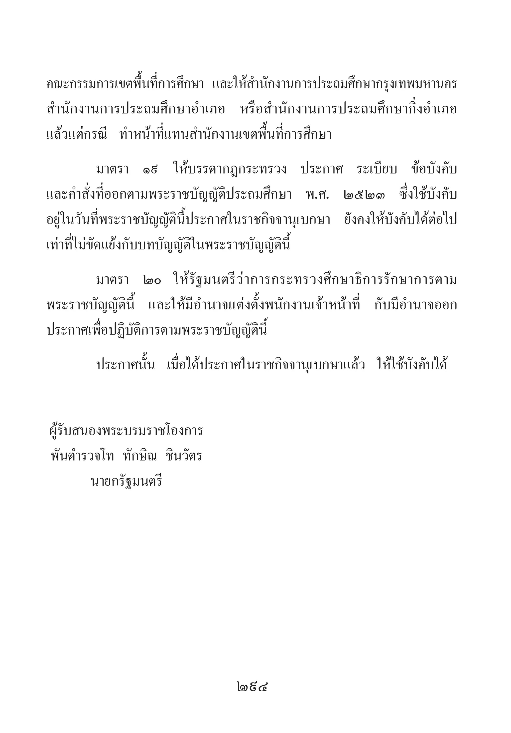 294
คณะกรรมการเขตพื้นที่การศึกษา และให้ส�ำนักงานการประถมศึกษากรุงเทพมหานคร
ส�ำนักงานการประถมศึกษาอ�ำเภอ หรือส�ำนักงานการประถมศึกษากิ่งอ�ำเภอ
แล้วแต่กรณี ท�ำหน้าที่แทนส�ำนักงานเขตพื้นที่การศึกษา
มาตรา	 ๑๙	 ให้บรรดากฎกระทรวง ประกาศ ระเบียบ ข้อบังคับ
และค�ำสั่งที่ออกตามพระราชบัญญัติประถมศึกษา พ.ศ. ๒๕๒๓ ซึ่งใช้บังคับ
อยู่ในวันที่พระราชบัญญัตินี้ประกาศในราชกิจจานุเบกษา ยังคงให้บังคับได้ต่อไป
เท่าที่ไม่ขัดแย้งกับบทบัญญัติในพระราชบัญญัตินี้
มาตรา 	๒๐	 ให้รัฐมนตรีว่าการกระทรวงศึกษาธิการรักษาการตาม
พระราชบัญญัตินี้ และให้มีอ�ำนาจแต่งตั้งพนักงานเจ้าหน้าที่ กับมีอ�ำนาจออก
ประกาศเพื่อปฏิบัติการตามพระราชบัญญัตินี้
ประกาศนั้น เมื่อได้ประกาศในราชกิจจานุเบกษาแล้ว ให้ใช้บังคับได้
	ผู้รับสนองพระบรมราชโองการ
	พันต�ำรวจโท ทักษิณ ชินวัตร
	 นายกรัฐมนตรี
 