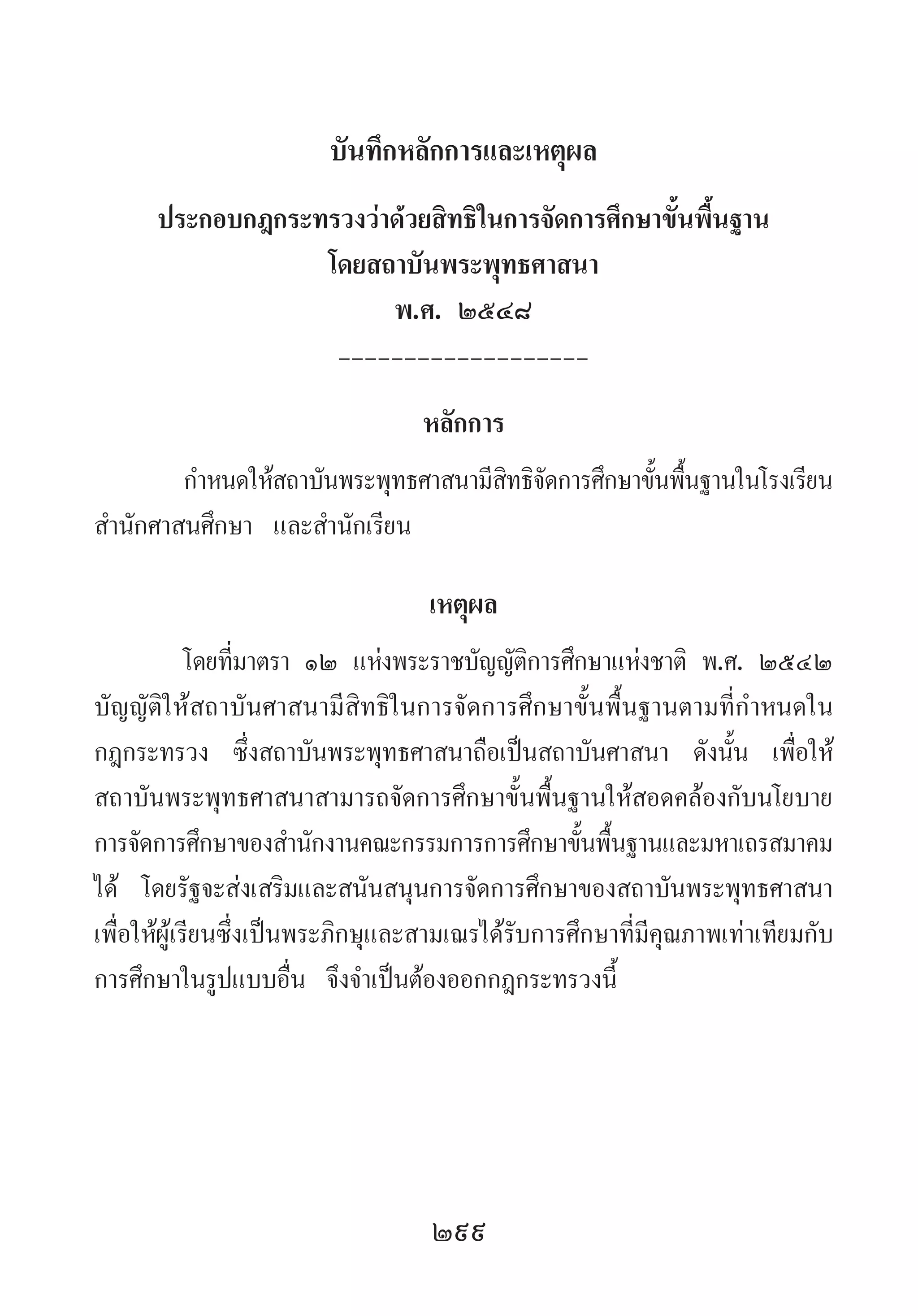 299
บันทึกหลักการและเหตุผล
ประกอบกฎกระทรวงว่าด้วยสิทธิในการจัดการศึกษาขั้นพื้นฐาน
โดยสถาบันพระพุทธศาสนา
พ.ศ. ๒๕๔๘
-------------------
หลักการ
ก�ำหนดให้สถาบันพระพุทธศาสนามีสิทธิจัดการศึกษาขั้นพื้นฐานในโรงเรียน
ส�ำนักศาสนศึกษา และส�ำนักเรียน
เหตุผล
โดยที่มาตรา ๑๒ แห่งพระราชบัญญัติการศึกษาแห่งชาติ พ.ศ. ๒๕๔๒
บัญญัติให้สถาบันศาสนามีสิทธิในการจัดการศึกษาขั้นพื้นฐานตามที่ก�ำหนดใน
กฎกระทรวง ซึ่งสถาบันพระพุทธศาสนาถือเป็นสถาบันศาสนา ดังนั้น เพื่อให้
สถาบันพระพุทธศาสนาสามารถจัดการศึกษาขั้นพื้นฐานให้สอดคล้องกับนโยบาย
การจัดการศึกษาของส�ำนักงานคณะกรรมการการศึกษาขั้นพื้นฐานและมหาเถรสมาคม
ได้ โดยรัฐจะส่งเสริมและสนันสนุนการจัดการศึกษาของสถาบันพระพุทธศาสนา
เพื่อให้ผู้เรียนซึ่งเป็นพระภิกษุและสามเณรได้รับการศึกษาที่มีคุณภาพเท่าเทียมกับ
การศึกษาในรูปแบบอื่น จึงจ�ำเป็นต้องออกกฎกระทรวงนี้
 