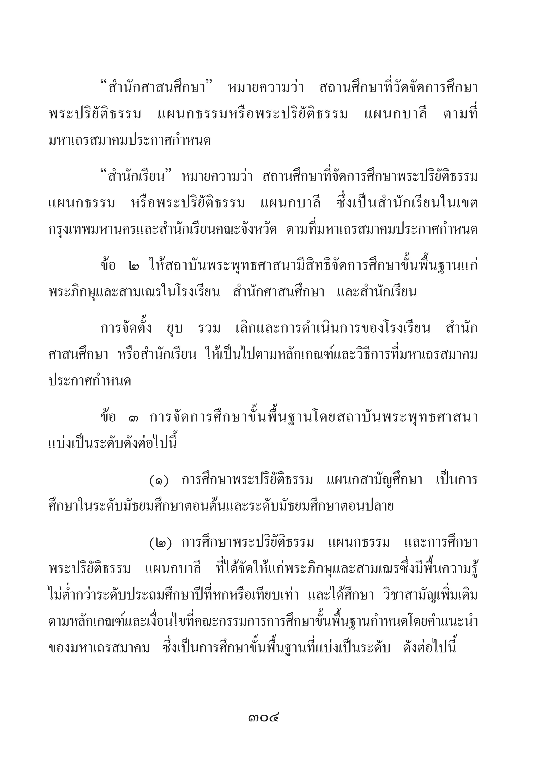 304
“ส�ำนักศาสนศึกษา” หมายความว่า สถานศึกษาที่วัดจัดการศึกษา
พระปริยัติธรรม แผนกธรรมหรือพระปริยัติธรรม แผนกบาลี ตามที่
มหาเถรสมาคมประกาศก�ำหนด
“ส�ำนักเรียน” หมายความว่า สถานศึกษาที่จัดการศึกษาพระปริยัติธรรม
แผนกธรรม หรือพระปริยัติธรรม แผนกบาลี ซึ่งเป็นส�ำนักเรียนในเขต
กรุงเทพมหานครและส�ำนักเรียนคณะจังหวัด ตามที่มหาเถรสมาคมประกาศก�ำหนด
ข้อ ๒	ให้สถาบันพระพุทธศาสนามีสิทธิจัดการศึกษาขั้นพื้นฐานแก่
พระภิกษุและสามเณรในโรงเรียน ส�ำนักศาสนศึกษา และส�ำนักเรียน
การจัดตั้ง ยุบ รวม เลิกและการด�ำเนินการของโรงเรียน ส�ำนัก
ศาสนศึกษา หรือส�ำนักเรียน ให้เป็นไปตามหลักเกณฑ์และวิธีการที่มหาเถรสมาคม
ประกาศก�ำหนด
ข้อ ๓	 การจัดการศึกษาขั้นพื้นฐานโดยสถาบันพระพุทธศาสนา
แบ่งเป็นระดับดังต่อไปนี้
	 (๑)	 การศึกษาพระปริยัติธรรม แผนกสามัญศึกษา เป็นการ
ศึกษาในระดับมัธยมศึกษาตอนต้นและระดับมัธยมศึกษาตอนปลาย
	 (๒)	การศึกษาพระปริยัติธรรม แผนกธรรม และการศึกษา
พระปริยัติธรรม แผนกบาลี ที่ได้จัดให้แก่พระภิกษุและสามเณรซึ่งมีพื้นความรู้
ไม่ต�่ำกว่าระดับประถมศึกษาปีที่หกหรือเทียบเท่า และได้ศึกษา วิชาสามัญเพิ่มเติม
ตามหลักเกณฑ์และเงื่อนไขที่คณะกรรมการการศึกษาขั้นพื้นฐานก�ำหนดโดยค�ำแนะน�ำ
ของมหาเถรสมาคม ซึ่งเป็นการศึกษาขั้นพื้นฐานที่แบ่งเป็นระดับ ดังต่อไปนี้
 