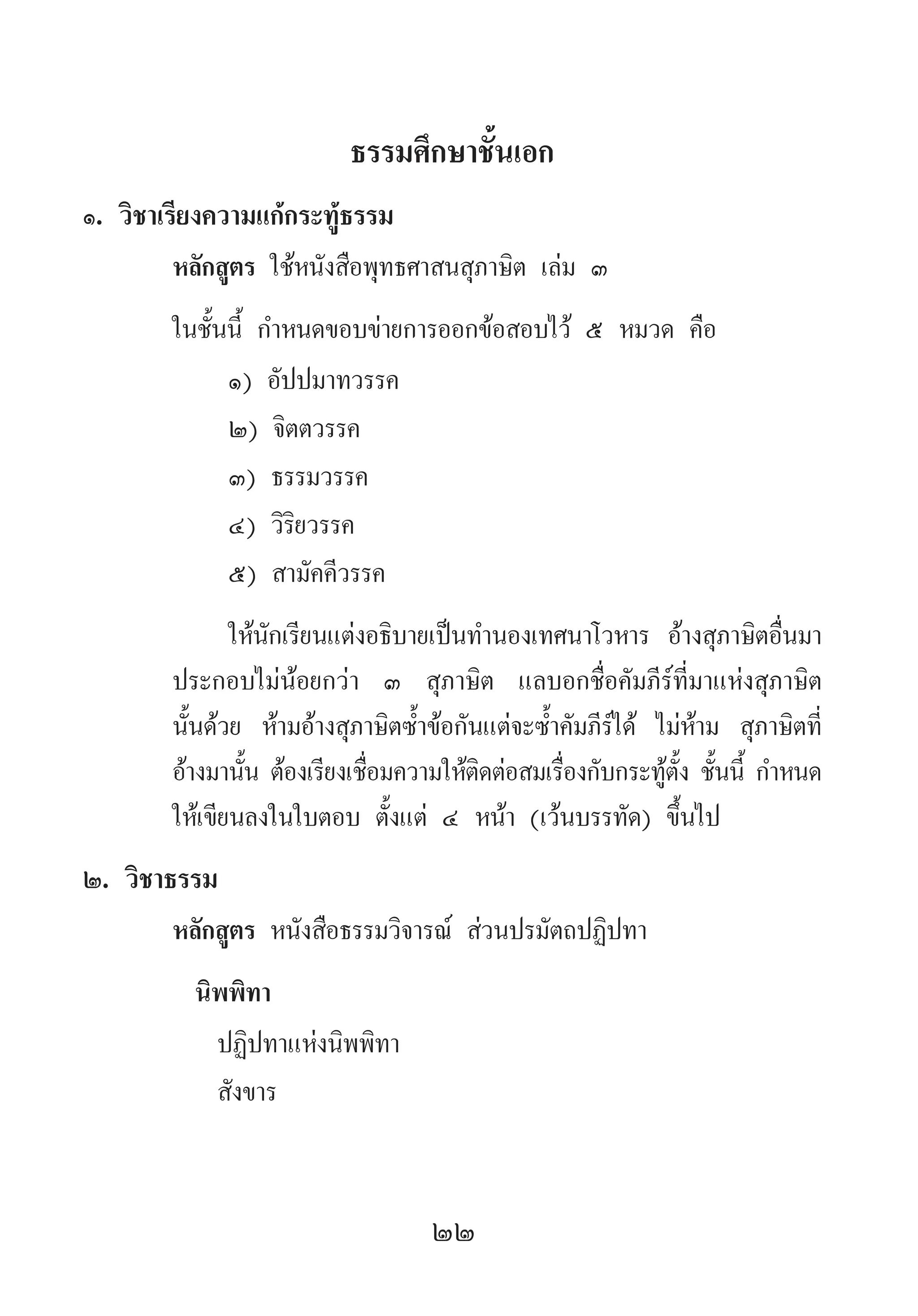 22
ธรรมศึกษาชั้นเอก
๑. วิชาเรียงความแก้กระทู้ธรรม
หลักสูตร ใช้หนังสือพุทธศาสนสุภาษิต เล่ม ๓
ในชั้นนี้ ก�ำหนดขอบข่ายการออกข้อสอบไว้ ๕ หมวด คือ
๑) อัปปมาทวรรค
๒) จิตตวรรค
๓) ธรรมวรรค
๔) วิริยวรรค
๕) สามัคคีวรรค
ให้นักเรียนแต่งอธิบายเป็นท�ำนองเทศนาโวหาร อ้างสุภาษิตอื่นมา
ประกอบไม่น้อยกว่า ๓ สุภาษิต แลบอกชื่อคัมภีร์ที่มาแห่งสุภาษิต
นั้นด้วย ห้ามอ้างสุภาษิตซ�้ำข้อกันแต่จะซ�้ำคัมภีร์ได้ ไม่ห้าม สุภาษิตที่
อ้างมานั้น ต้องเรียงเชื่อมความให้ติดต่อสมเรื่องกับกระทู้ตั้ง ชั้นนี้ ก�ำหนด
ให้เขียนลงในใบตอบ ตั้งแต่ ๔ หน้า (เว้นบรรทัด) ขึ้นไป
๒. วิชาธรรม
หลักสูตร หนังสือธรรมวิจารณ์ ส่วนปรมัตถปฏิปทา
นิพพิทา
ปฏิปทาแห่งนิพพิทา
สังขาร
 