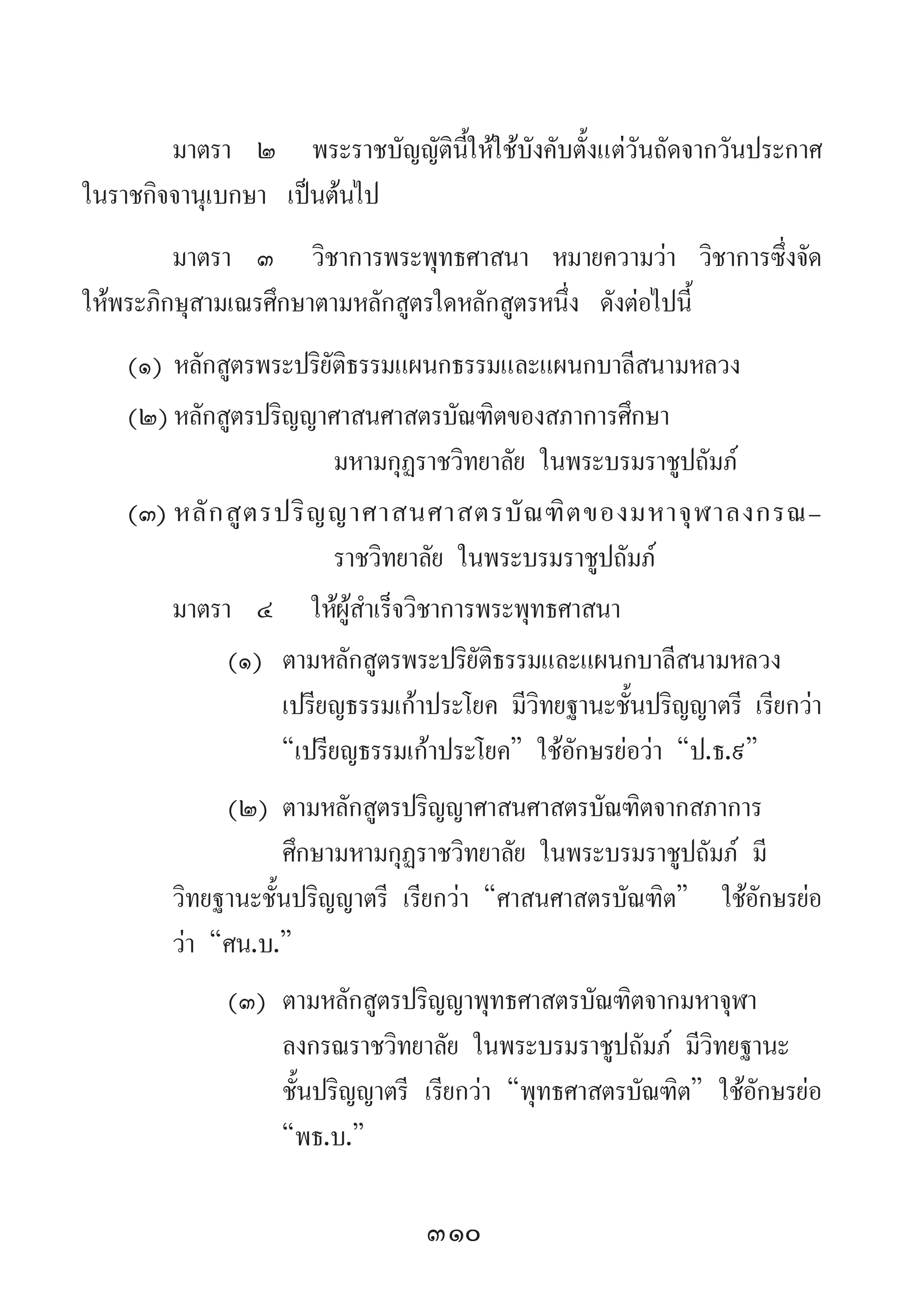 310
มาตรา	 ๒	 พระราชบัญญัตินี้ให้ใช้บังคับตั้งแต่วันถัดจากวันประกาศ
ในราชกิจจานุเบกษา เป็นต้นไป
มาตรา 	๓ 	วิชาการพระพุทธศาสนา หมายความว่า วิชาการซึ่งจัด
ให้พระภิกษุสามเณรศึกษาตามหลักสูตรใดหลักสูตรหนึ่ง ดังต่อไปนี้
(๑)	หลักสูตรพระปริยัติธรรมแผนกธรรมและแผนกบาลีสนามหลวง
(๒)	หลักสูตรปริญญาศาสนศาสตรบัณฑิตของสภาการศึกษา	
	 	 มหามกุฏราชวิทยาลัย ในพระบรมราชูปถัมภ์
(๓)	หลักสูตรปริญญาศาสนศาสตรบัณฑิตของมหาจุฬาลงกรณ-
	 	 ราชวิทยาลัย ในพระบรมราชูปถัมภ์
มาตรา 	๔ 	ให้ผู้ส�ำเร็จวิชาการพระพุทธศาสนา
(๑)	 ตามหลักสูตรพระปริยัติธรรมและแผนกบาลีสนามหลวง 	
	 เปรียญธรรมเก้าประโยค มีวิทยฐานะชั้นปริญญาตรี เรียกว่า
	 “เปรียญธรรมเก้าประโยค” ใช้อักษรย่อว่า “ป.ธ.๙”
(๒)	ตามหลักสูตรปริญญาศาสนศาสตรบัณฑิตจากสภาการ 		
	 ศึกษามหามกุฏราชวิทยาลัย ในพระบรมราชูปถัมภ์ มี 		
วิทยฐานะชั้นปริญญาตรี เรียกว่า “ศาสนศาสตรบัณฑิต” 		ใช้อักษรย่อ
ว่า “ศน.บ.”
(๓)	ตามหลักสูตรปริญญาพุทธศาสตรบัณฑิตจากมหาจุฬา 	 	
	 ลงกรณราชวิทยาลัย ในพระบรมราชูปถัมภ์ มีวิทยฐานะ 	
	 ชั้นปริญญาตรี เรียกว่า “พุทธศาสตรบัณฑิต” ใช้อักษรย่อ
	 “พธ.บ.”
 
