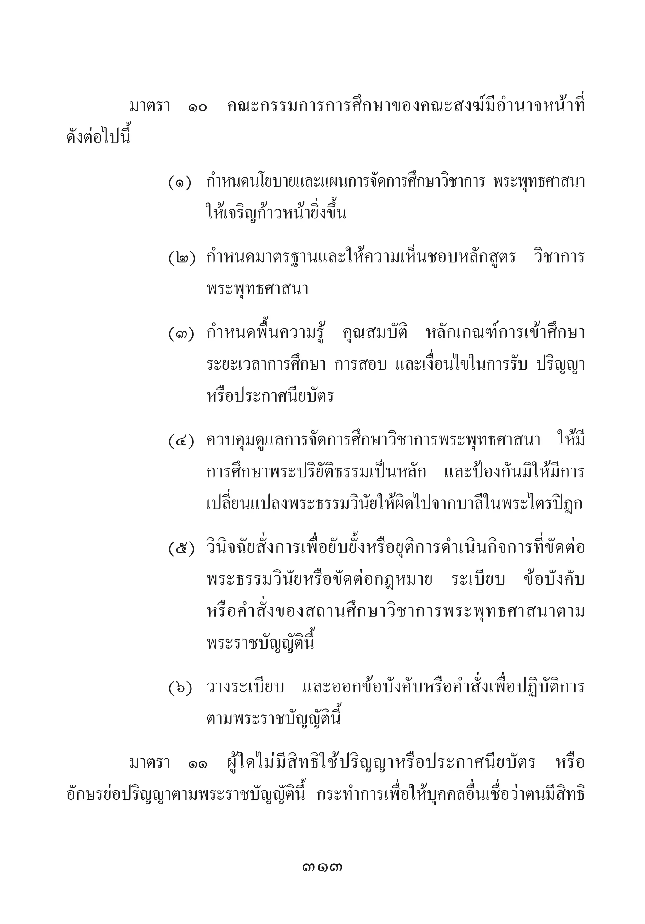 313
มาตรา 	๑๐ 	คณะกรรมการการศึกษาของคณะสงฆ์มีอ�ำนาจหน้าที่
ดังต่อไปนี้
(๑)	 ก�ำหนดนโยบายและแผนการจัดการศึกษาวิชาการ พระพุทธศาสนา
	 ให้เจริญก้าวหน้ายิ่งขึ้น
(๒)	ก�ำหนดมาตรฐานและให้ความเห็นชอบหลักสูตร วิชาการ
	 พระพุทธศาสนา
(๓)	ก�ำหนดพื้นความรู้ คุณสมบัติ หลักเกณฑ์การเข้าศึกษา
	 ระยะเวลาการศึกษา การสอบ และเงื่อนไขในการรับ ปริญญา
	 หรือประกาศนียบัตร
(๔)	ควบคุมดูแลการจัดการศึกษาวิชาการพระพุทธศาสนา ให้มี
	 การศึกษาพระปริยัติธรรมเป็นหลัก และป้องกันมิให้มีการ
	 เปลี่ยนแปลงพระธรรมวินัยให้ผิดไปจากบาลีในพระไตรปิฎก
(๕)	วินิจฉัยสั่งการเพื่อยับยั้งหรือยุติการด�ำเนินกิจการที่ขัดต่อ
	 พระธรรมวินัยหรือขัดต่อกฎหมาย ระเบียบ ข้อบังคับ
	 หรือค�ำสั่งของสถานศึกษาวิชาการพระพุทธศาสนาตาม
	 พระราชบัญญัตินี้
(๖)	 วางระเบียบ และออกข้อบังคับหรือค�ำสั่งเพื่อปฏิบัติการ
	 ตามพระราชบัญญัตินี้
มาตรา	 ๑๑	 ผู้ใดไม่มีสิทธิใช้ปริญญาหรือประกาศนียบัตร หรือ
อักษรย่อปริญญาตามพระราชบัญญัตินี้ กระท�ำการเพื่อให้บุคคลอื่นเชื่อว่าตนมีสิทธิ
 