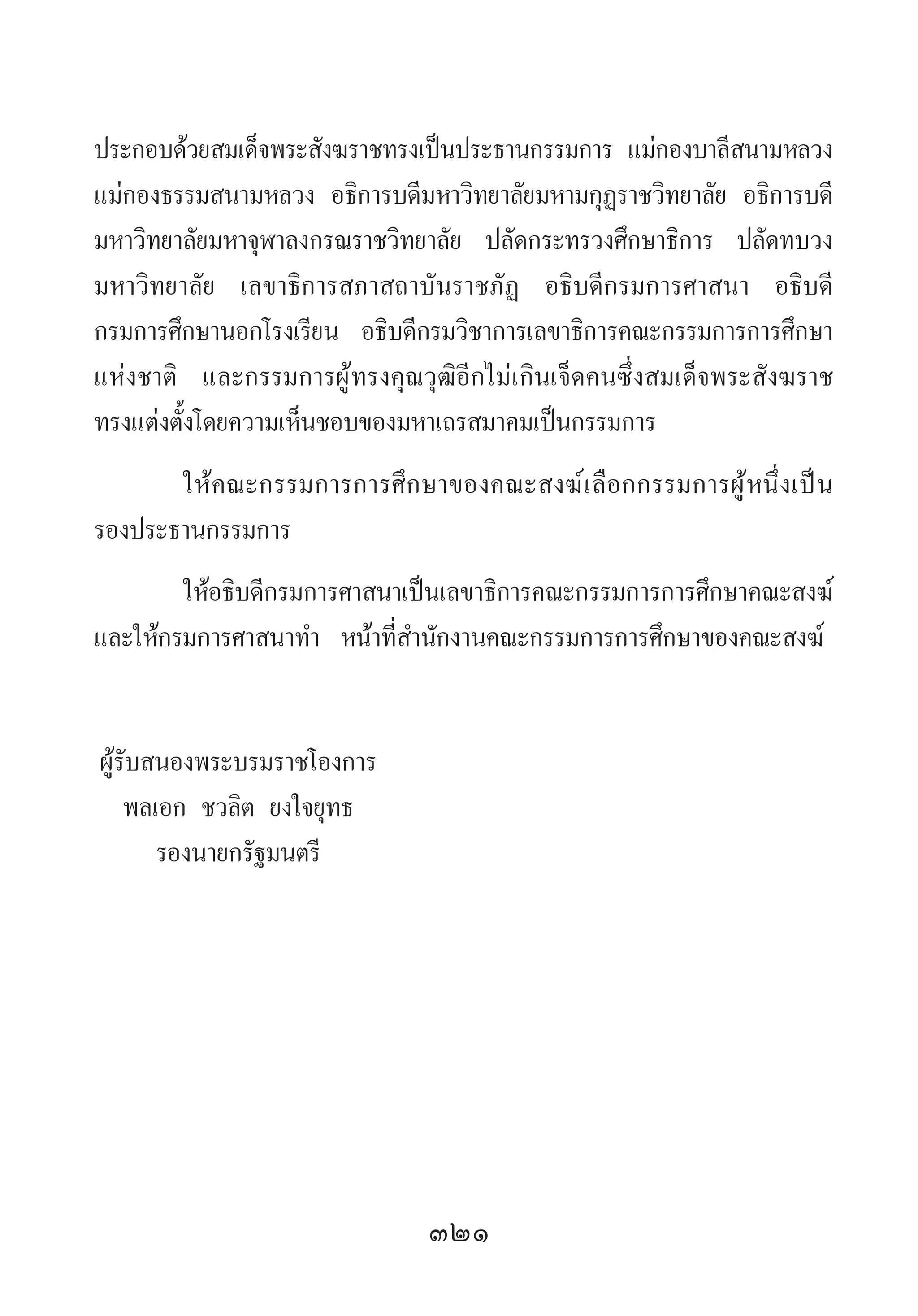 321
ประกอบด้วยสมเด็จพระสังฆราชทรงเป็นประธานกรรมการ แม่กองบาลีสนามหลวง
แม่กองธรรมสนามหลวง อธิการบดีมหาวิทยาลัยมหามกุฏราชวิทยาลัย อธิการบดี
มหาวิทยาลัยมหาจุฬาลงกรณราชวิทยาลัย ปลัดกระทรวงศึกษาธิการ ปลัดทบวง
มหาวิทยาลัย เลขาธิการสภาสถาบันราชภัฏ อธิบดีกรมการศาสนา อธิบดี
กรมการศึกษานอกโรงเรียน อธิบดีกรมวิชาการเลขาธิการคณะกรรมการการศึกษา
แห่งชาติ และกรรมการผู้ทรงคุณวุฒิอีกไม่เกินเจ็ดคนซึ่งสมเด็จพระสังฆราช
ทรงแต่งตั้งโดยความเห็นชอบของมหาเถรสมาคมเป็นกรรมการ
ให้คณะกรรมการการศึกษาของคณะสงฆ์เลือกกรรมการผู้หนึ่งเป็น
รองประธานกรรมการ
ให้อธิบดีกรมการศาสนาเป็นเลขาธิการคณะกรรมการการศึกษาคณะสงฆ์
และให้กรมการศาสนาท�ำ  หน้าที่ส�ำนักงานคณะกรรมการการศึกษาของคณะสงฆ์
	ผู้รับสนองพระบรมราชโองการ
	 พลเอก ชวลิต ยงใจยุทธ
	 รองนายกรัฐมนตรี
 