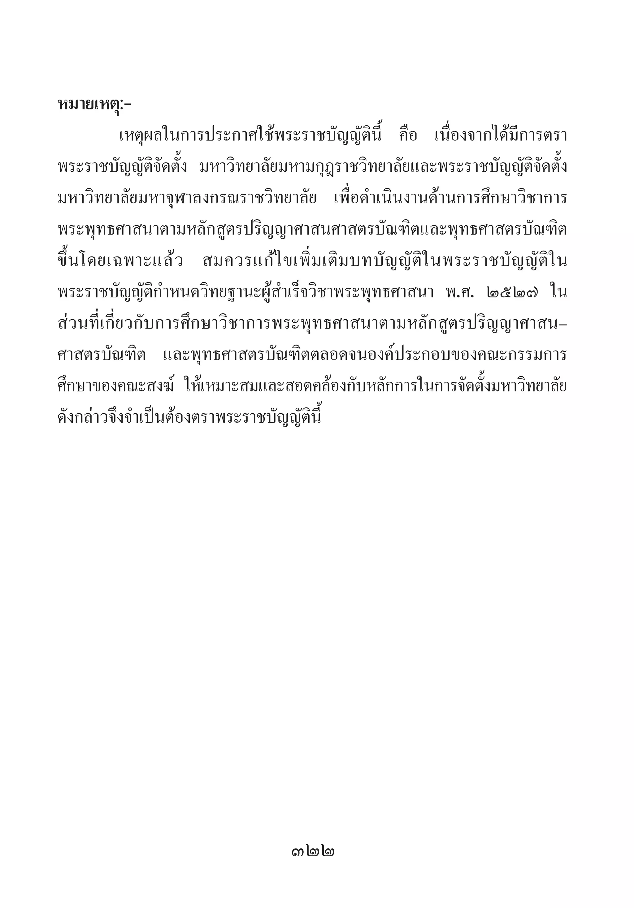 322
หมายเหตุ:-
เหตุผลในการประกาศใช้พระราชบัญญัตินี้ คือ เนื่องจากได้มีการตรา
พระราชบัญญัติจัดตั้ง มหาวิทยาลัยมหามกุฎราชวิทยาลัยและพระราชบัญญัติจัดตั้ง
มหาวิทยาลัยมหาจุฬาลงกรณราชวิทยาลัย เพื่อด�ำเนินงานด้านการศึกษาวิชาการ
พระพุทธศาสนาตามหลักสูตรปริญญาศาสนศาสตรบัณฑิตและพุทธศาสตรบัณฑิต
ขึ้นโดยเฉพาะแล้ว สมควรแก้ไขเพิ่มเติมบทบัญญัติในพระราชบัญญัติใน
พระราชบัญญัติก�ำหนดวิทยฐานะผู้ส�ำเร็จวิชาพระพุทธศาสนา พ.ศ. ๒๕๒๗ ใน
ส่วนที่เกี่ยวกับการศึกษาวิชาการพระพุทธศาสนาตามหลักสูตรปริญญาศาสน-
ศาสตรบัณฑิต และพุทธศาสตรบัณฑิตตลอดจนองค์ประกอบของคณะกรรมการ
ศึกษาของคณะสงฆ์ ให้เหมาะสมและสอดคล้องกับหลักการในการจัดตั้งมหาวิทยาลัย
ดังกล่าวจึงจ�ำเป็นต้องตราพระราชบัญญัตินี้
 