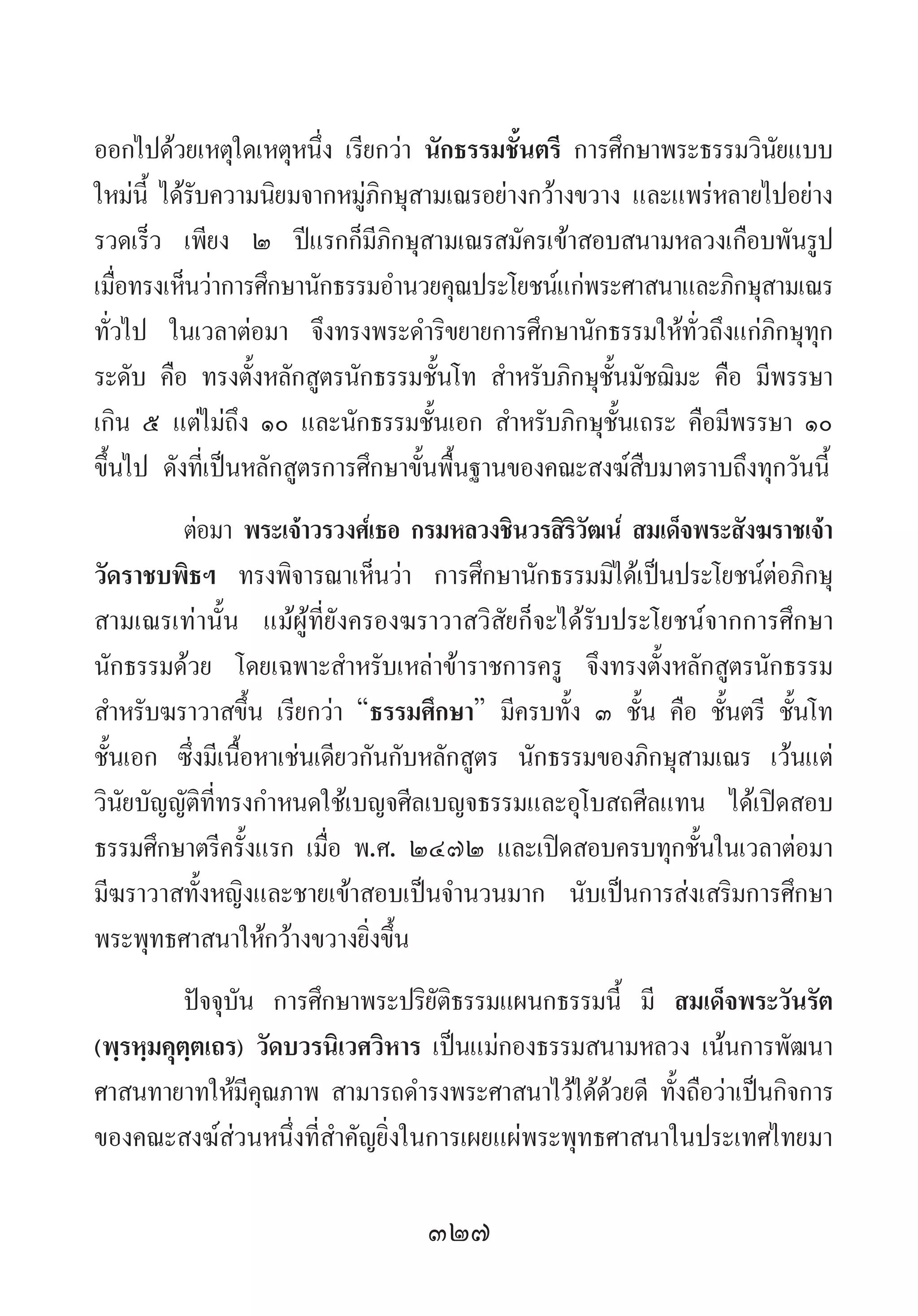 327
ออกไปด้วยเหตุใดเหตุหนึ่ง เรียกว่า นักธรรมชั้นตรี การศึกษาพระธรรมวินัยแบบ
ใหม่นี้ ได้รับความนิยมจากหมู่ภิกษุสามเณรอย่างกว้างขวาง และแพร่หลายไปอย่าง
รวดเร็ว เพียง ๒ ปีแรกก็มีภิกษุสามเณรสมัครเข้าสอบสนามหลวงเกือบพันรูป
เมื่อทรงเห็นว่าการศึกษานักธรรมอ�ำนวยคุณประโยชน์แก่พระศาสนาและภิกษุสามเณร
ทั่วไป ในเวลาต่อมา จึงทรงพระด�ำริขยายการศึกษานักธรรมให้ทั่วถึงแก่ภิกษุทุก
ระดับ คือ ทรงตั้งหลักสูตรนักธรรมชั้นโท ส�ำหรับภิกษุชั้นมัชฌิมะ คือ มีพรรษา
เกิน ๕ แต่ไม่ถึง ๑๐ และนักธรรมชั้นเอก ส�ำหรับภิกษุชั้นเถระ คือมีพรรษา ๑๐
ขึ้นไป ดังที่เป็นหลักสูตรการศึกษาขั้นพื้นฐานของคณะสงฆ์สืบมาตราบถึงทุกวันนี้
ต่อมา พระเจ้าวรวงศ์เธอ กรมหลวงชินวรสิริวัฒน์ สมเด็จพระสังฆราชเจ้า
วัดราชบพิธฯ ทรงพิจารณาเห็นว่า การศึกษานักธรรมมิได้เป็นประโยชน์ต่อภิกษุ
สามเณรเท่านั้น แม้ผู้ที่ยังครองฆราวาสวิสัยก็จะได้รับประโยชน์จากการศึกษา
นักธรรมด้วย โดยเฉพาะส�ำหรับเหล่าข้าราชการครู จึงทรงตั้งหลักสูตรนักธรรม
ส�ำหรับฆราวาสขึ้น เรียกว่า “ธรรมศึกษา” มีครบทั้ง ๓ ชั้น คือ ชั้นตรี ชั้นโท
ชั้นเอก ซึ่งมีเนื้อหาเช่นเดียวกันกับหลักสูตร นักธรรมของภิกษุสามเณร เว้นแต่
วินัยบัญญัติที่ทรงก�ำหนดใช้เบญจศีลเบญจธรรมและอุโบสถศีลแทน ได้เปิดสอบ
ธรรมศึกษาตรีครั้งแรก เมื่อ พ.ศ. ๒๔๗๒ และเปิดสอบครบทุกชั้นในเวลาต่อมา
มีฆราวาสทั้งหญิงและชายเข้าสอบเป็นจ�ำนวนมาก นับเป็นการส่งเสริมการศึกษา
พระพุทธศาสนาให้กว้างขวางยิ่งขึ้น
ปัจจุบัน การศึกษาพระปริยัติธรรมแผนกธรรมนี้ มี สมเด็จพระวันรัต
(พฺรหฺมคุตฺตเถร) วัดบวรนิเวศวิหาร เป็นแม่กองธรรมสนามหลวง เน้นการพัฒนา
ศาสนทายาทให้มีคุณภาพ สามารถด�ำรงพระศาสนาไว้ได้ด้วยดี ทั้งถือว่าเป็นกิจการ
ของคณะสงฆ์ส่วนหนึ่งที่ส�ำคัญยิ่งในการเผยแผ่พระพุทธศาสนาในประเทศไทยมา
 