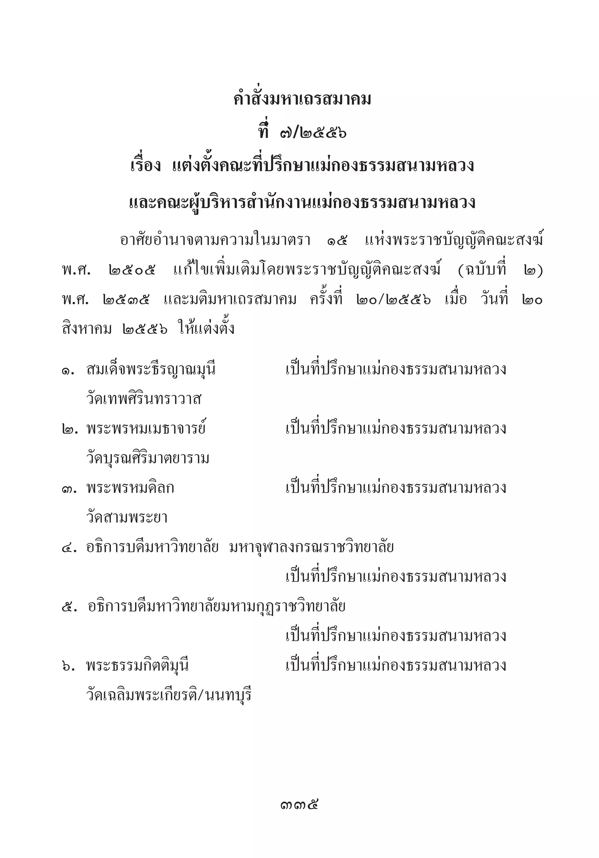 335
ค�ำสั่งมหาเถรสมาคม
ที่………………………………………………………… ๗/๒๕๕๖
เรื่อง แต่งตั้งคณะที่ปรึกษาแม่กองธรรมสนามหลวง
และคณะผู้บริหารส�ำนักงานแม่กองธรรมสนามหลวง
อาศัยอ�ำนาจตามความในมาตรา ๑๕ แห่งพระราชบัญญัติคณะสงฆ์
พ.ศ. ๒๕๐๕ แก้ไขเพิ่มเติมโดยพระราชบัญญัติคณะสงฆ์ (ฉบับที่ ๒)
พ.ศ. ๒๕๓๕ และมติมหาเถรสมาคม ครั้งที่ ๒๐/๒๕๕๖ เมื่อ วันที่ ๒๐
สิงหาคม ๒๕๕๖ ให้แต่งตั้ง
๑.	สมเด็จพระธีรญาณมุนี	 เป็นที่ปรึกษาแม่กองธรรมสนามหลวง
	 วัดเทพศิรินทราวาส
๒.	พระพรหมเมธาจารย์	 เป็นที่ปรึกษาแม่กองธรรมสนามหลวง
	 วัดบุรณศิริมาตยาราม
๓.	พระพรหมดิลก	 เป็นที่ปรึกษาแม่กองธรรมสนามหลวง
	 วัดสามพระยา
๔.	อธิการบดีมหาวิทยาลัย มหาจุฬาลงกรณราชวิทยาลัย
	 	 เป็นที่ปรึกษาแม่กองธรรมสนามหลวง
๕. อธิการบดีมหาวิทยาลัยมหามกุฏราชวิทยาลัย
	 	 เป็นที่ปรึกษาแม่กองธรรมสนามหลวง
๖. พระธรรมกิตติมุนี 	 เป็นที่ปรึกษาแม่กองธรรมสนามหลวง
	 วัดเฉลิมพระเกียรติ/นนทบุรี
 
