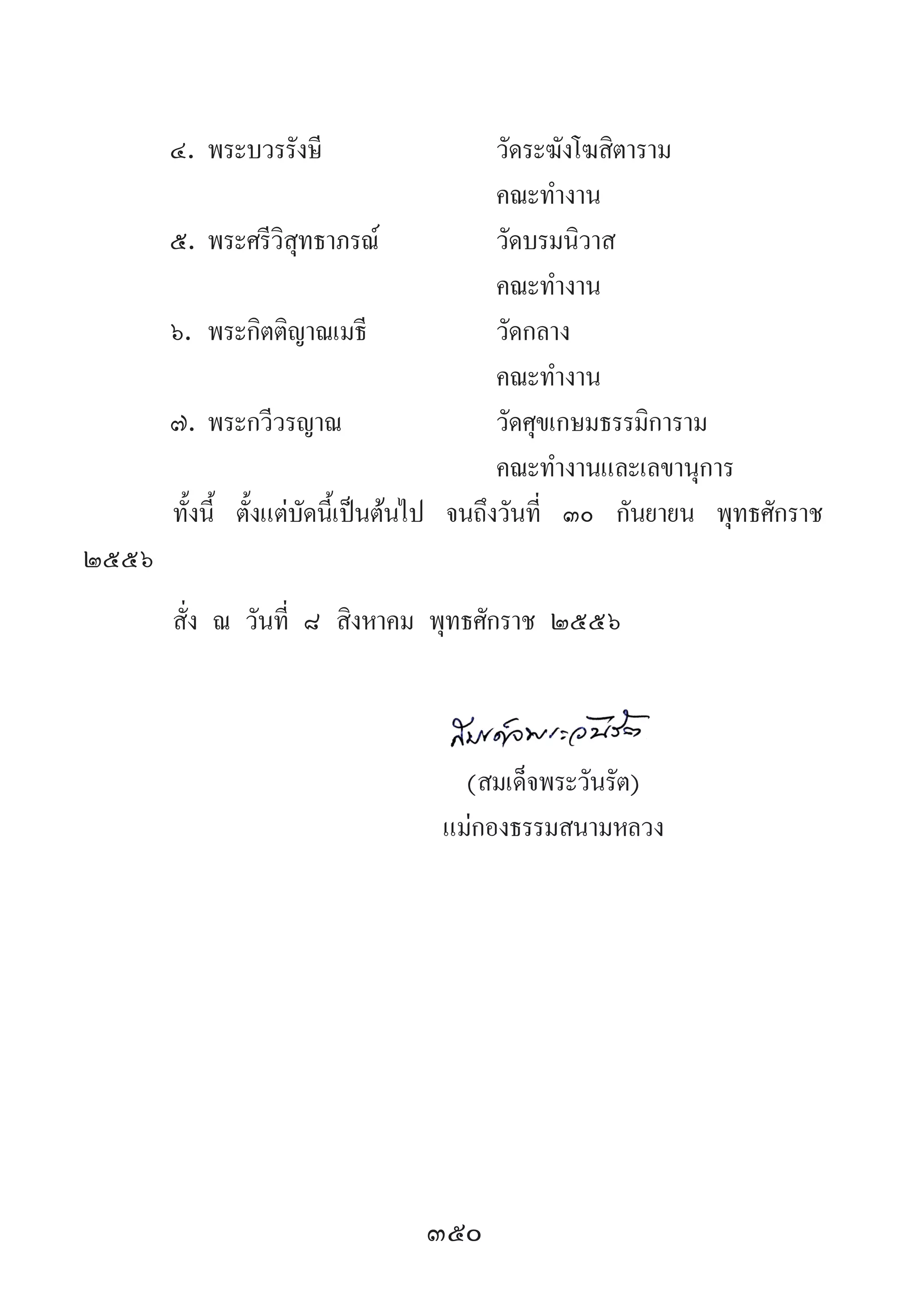 350
๔.	พระบวรรังษี	 วัดระฆังโฆสิตาราม
	 	 คณะท�ำงาน
๕.	พระศรีวิสุทธาภรณ์	 วัดบรมนิวาส
	 	 คณะท�ำงาน
๖.	พระกิตติญาณเมธี	 วัดกลาง
	 	 คณะท�ำงาน
๗.	พระกวีวรญาณ	 วัดศุขเกษมธรรมิการาม
	 	 คณะท�ำงานและเลขานุการ
ทั้งนี้ ตั้งแต่บัดนี้เป็นต้นไป จนถึงวันที่ ๓๐ กันยายน พุทธศักราช
๒๕๕๖
สั่ง ณ วันที่ ๘ สิงหาคม พุทธศักราช ๒๕๕๖
	
	 (สมเด็จพระวันรัต)
	 แม่กองธรรมสนามหลวง
 