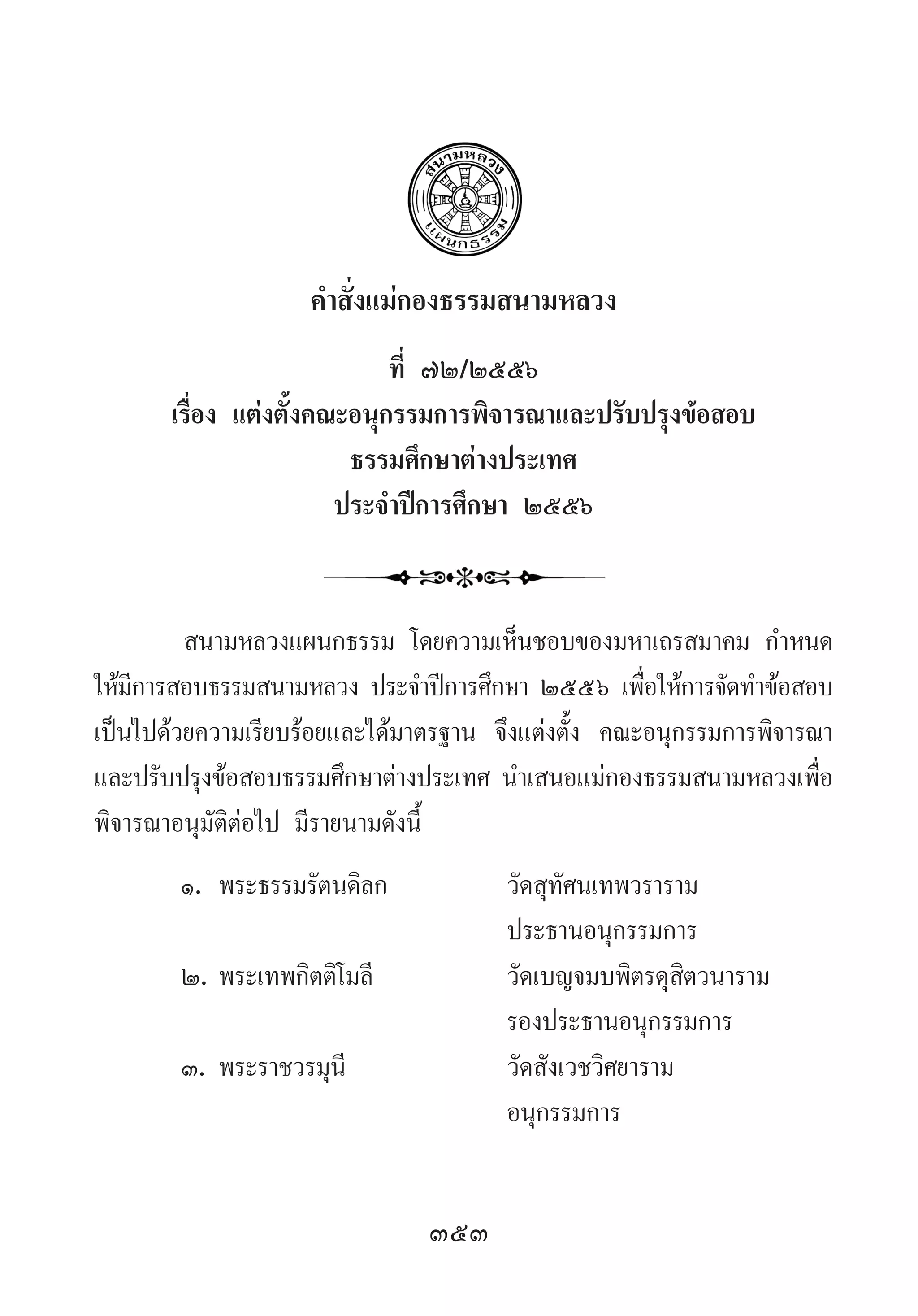 353
ค�ำสั่งแม่กองธรรมสนามหลวง
ที่ ๗๒/๒๕๕๖
เรื่อง แต่งตั้งคณะอนุกรรมการพิจารณาและปรับปรุงข้อสอบ
ธรรมศึกษาต่างประเทศ
ประจ�ำปีการศึกษา ๒๕๕๖
สนามหลวงแผนกธรรม โดยความเห็นชอบของมหาเถรสมาคม ก�ำหนด
ให้มีการสอบธรรมสนามหลวง ประจ�ำปีการศึกษา ๒๕๕๖ เพื่อให้การจัดท�ำข้อสอบ
เป็นไปด้วยความเรียบร้อยและได้มาตรฐาน จึงแต่งตั้ง คณะอนุกรรมการพิจารณา
และปรับปรุงข้อสอบธรรมศึกษาต่างประเทศ น�ำเสนอแม่กองธรรมสนามหลวงเพื่อ
พิจารณาอนุมัติต่อไป มีรายนามดังนี้
๑.	พระธรรมรัตนดิลก	 วัดสุทัศนเทพวราราม
	 	 ประธานอนุกรรมการ
๒.	พระเทพกิตติโมลี	 วัดเบญจมบพิตรดุสิตวนาราม
	 	 รองประธานอนุกรรมการ
๓.	พระราชวรมุนี	 วัดสังเวชวิศยาราม
	 	 อนุกรรมการ
 