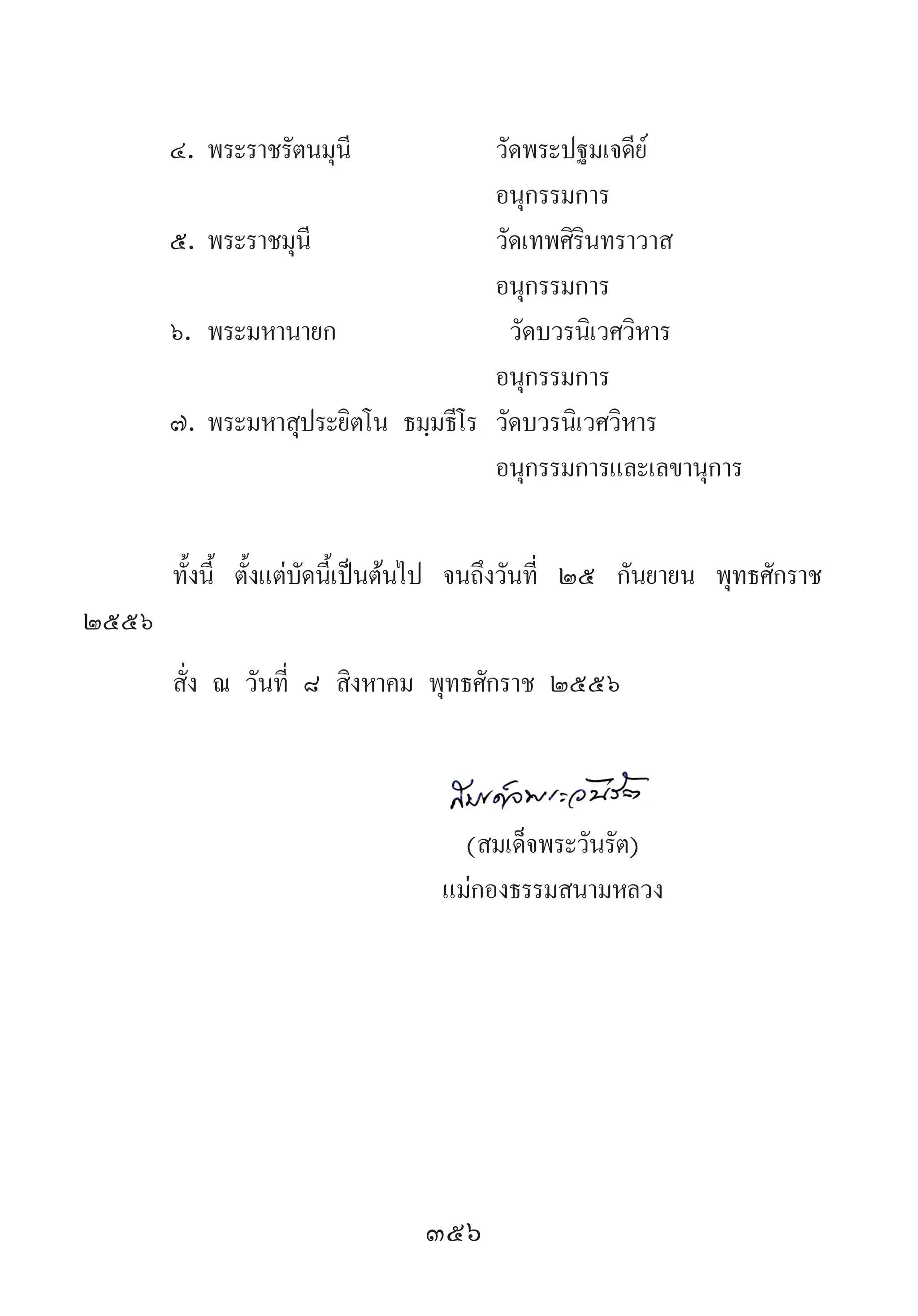 356
๔.	พระราชรัตนมุนี	 วัดพระปฐมเจดีย์
	 	 อนุกรรมการ
๕.	พระราชมุนี	 วัดเทพศิรินทราวาส
	 	 อนุกรรมการ
๖.	พระมหานายก	 	วัดบวรนิเวศวิหาร
	 	 อนุกรรมการ
๗.	พระมหาสุประยิตโน ธมฺมธีโร	 วัดบวรนิเวศวิหาร
	 	 อนุกรรมการและเลขานุการ
ทั้งนี้ ตั้งแต่บัดนี้เป็นต้นไป จนถึงวันที่ ๒๕ กันยายน พุทธศักราช
๒๕๕๖
สั่ง ณ วันที่ ๘ สิงหาคม พุทธศักราช ๒๕๕๖
	
	 (สมเด็จพระวันรัต)
	 แม่กองธรรมสนามหลวง
 