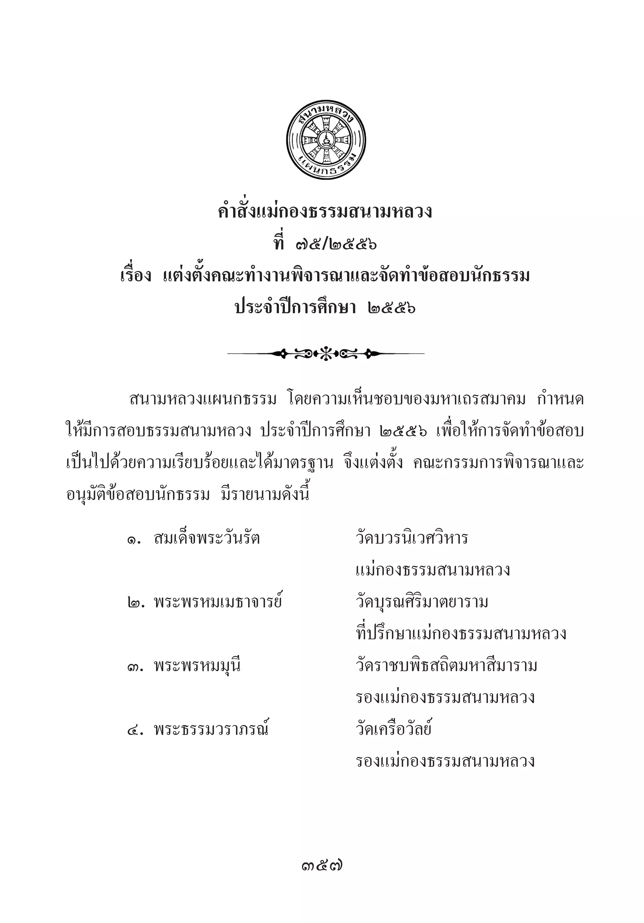 357
ค�ำสั่งแม่กองธรรมสนามหลวง
ที่ ๗๕/๒๕๕๖
เรื่อง แต่งตั้งคณะท�ำงานพิจารณาและจัดท�ำข้อสอบนักธรรม
ประจ�ำปีการศึกษา ๒๕๕๖
สนามหลวงแผนกธรรม โดยความเห็นชอบของมหาเถรสมาคม ก�ำหนด
ให้มีการสอบธรรมสนามหลวง ประจ�ำปีการศึกษา ๒๕๕๖ เพื่อให้การจัดท�ำข้อสอบ
เป็นไปด้วยความเรียบร้อยและได้มาตรฐาน จึงแต่งตั้ง คณะกรรมการพิจารณาและ
อนุมัติข้อสอบนักธรรม มีรายนามดังนี้
๑.	สมเด็จพระวันรัต	 วัดบวรนิเวศวิหาร	
	 	 แม่กองธรรมสนามหลวง
๒.	พระพรหมเมธาจารย์	 วัดบุรณศิริมาตยาราม
	 	 ที่ปรึกษาแม่กองธรรมสนามหลวง
๓.	พระพรหมมุนี	 วัดราชบพิธสถิตมหาสีมาราม
	 	 รองแม่กองธรรมสนามหลวง
๔.	พระธรรมวราภรณ์	 วัดเครือวัลย์
	 	 รองแม่กองธรรมสนามหลวง
 
