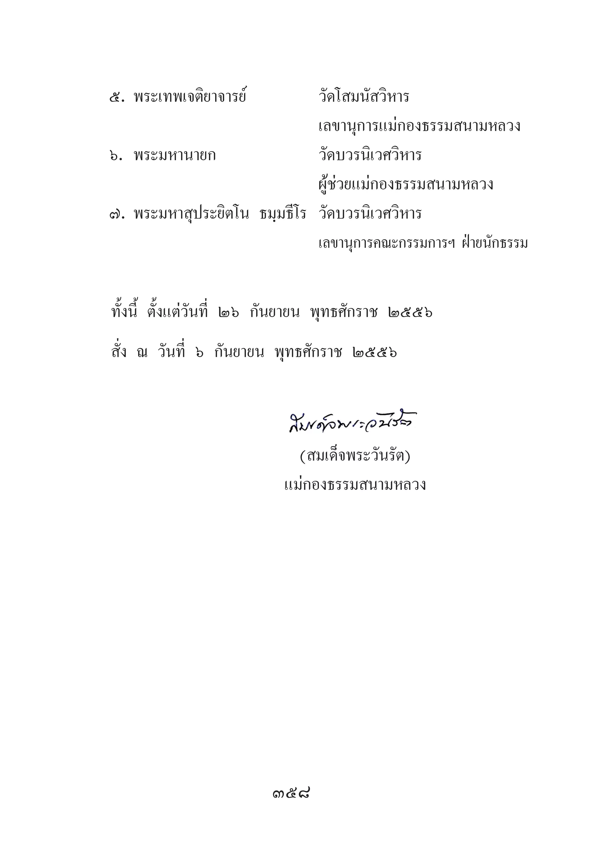 358
๕.	พระเทพเจติยาจารย์	 วัดโสมนัสวิหาร
	 	 เลขานุการแม่กองธรรมสนามหลวง
๖.	พระมหานายก	 วัดบวรนิเวศวิหาร
	 	 ผู้ช่วยแม่กองธรรมสนามหลวง
๗.	พระมหาสุประยิตโน ธมฺมธีโร	 วัดบวรนิเวศวิหาร
		 เลขานุการคณะกรรมการฯ ฝ่ายนักธรรม
ทั้งนี้ ตั้งแต่วันที่ ๒๖ กันยายน พุทธศักราช ๒๕๕๖
สั่ง ณ วันที่ ๖ กันยายน พุทธศักราช ๒๕๕๖
	
	 (สมเด็จพระวันรัต)
	 แม่กองธรรมสนามหลวง
 
