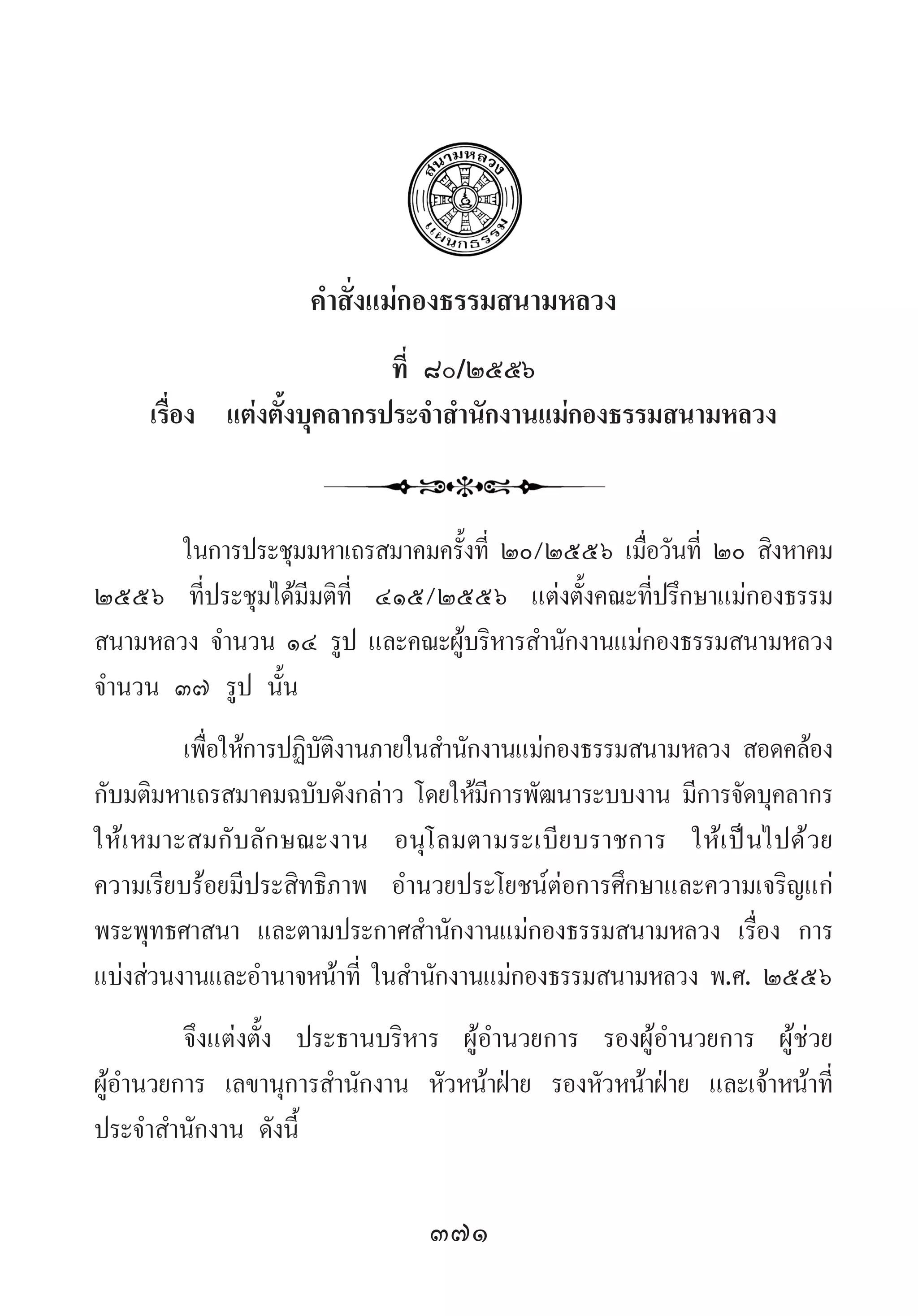 371
ค�ำสั่งแม่กองธรรมสนามหลวง
ที่ ๘๐/๒๕๕๖
เรื่อง แต่งตั้งบุคลากรประจ�ำส�ำนักงานแม่กองธรรมสนามหลวง
ในการประชุมมหาเถรสมาคมครั้งที่ ๒๐/๒๕๕๖ เมื่อวันที่ ๒๐ สิงหาคม
๒๕๕๖ ที่ประชุมได้มีมติที่ ๔๑๕/๒๕๕๖ แต่งตั้งคณะที่ปรึกษาแม่กองธรรม
สนามหลวง จ�ำนวน ๑๔ รูป และคณะผู้บริหารส�ำนักงานแม่กองธรรมสนามหลวง
จ�ำนวน ๓๗ รูป นั้น  
เพื่อให้การปฏิบัติงานภายในส�ำนักงานแม่กองธรรมสนามหลวง สอดคล้อง
กับมติมหาเถรสมาคมฉบับดังกล่าว โดยให้มีการพัฒนาระบบงาน มีการจัดบุคลากร
ให้เหมาะสมกับลักษณะงาน อนุโลมตามระเบียบราชการ ให้เป็นไปด้วย
ความเรียบร้อยมีประสิทธิภาพ อ�ำนวยประโยชน์ต่อการศึกษาและความเจริญแก่
พระพุทธศาสนา และตามประกาศส�ำนักงานแม่กองธรรมสนามหลวง เรื่อง การ
แบ่งส่วนงานและอ�ำนาจหน้าที่ ในส�ำนักงานแม่กองธรรมสนามหลวง พ.ศ. ๒๕๕๖
จึงแต่งตั้ง ประธานบริหาร ผู้อ�ำนวยการ รองผู้อ�ำนวยการ ผู้ช่วย
ผู้อ�ำนวยการ เลขานุการส�ำนักงาน หัวหน้าฝ่าย รองหัวหน้าฝ่าย และเจ้าหน้าที่
ประจ�ำส�ำนักงาน ดังนี้
 