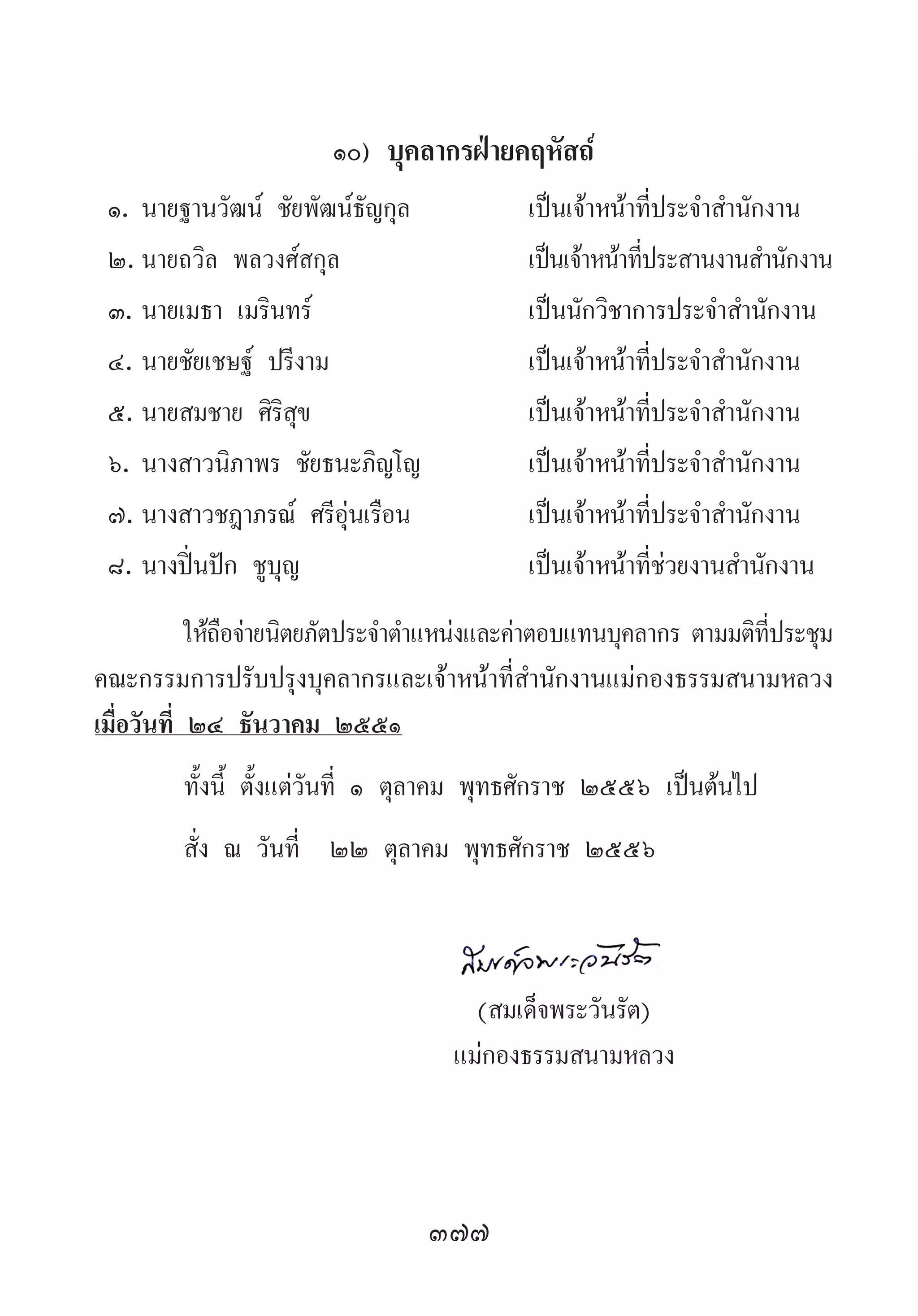 377
๑๐) บุคลากรฝ่ายคฤหัสถ์
๑.	นายฐานวัฒน์ ชัยพัฒน์ธัญกุล	 เป็นเจ้าหน้าที่ประจ�ำส�ำนักงาน
๒.	นายถวิล พลวงศ์สกุล	 เป็นเจ้าหน้าที่ประสานงานส�ำนักงาน
๓.	นายเมธา เมรินทร์	 เป็นนักวิชาการประจ�ำส�ำนักงาน
๔.	นายชัยเชษฐ์ ปรีงาม	 เป็นเจ้าหน้าที่ประจ�ำส�ำนักงาน
๕.	นายสมชาย ศิริสุข	 เป็นเจ้าหน้าที่ประจ�ำส�ำนักงาน
๖.	นางสาวนิภาพร ชัยธนะภิญโญ	 เป็นเจ้าหน้าที่ประจ�ำส�ำนักงาน
๗.	นางสาวชฎาภรณ์ ศรีอุ่นเรือน	 เป็นเจ้าหน้าที่ประจ�ำส�ำนักงาน
๘.	นางปิ่นปัก ชูบุญ	 เป็นเจ้าหน้าที่ช่วยงานส�ำนักงาน
ให้ถือจ่ายนิตยภัตประจ�ำต�ำแหน่งและค่าตอบแทนบุคลากร ตามมติที่ประชุม
คณะกรรมการปรับปรุงบุคลากรและเจ้าหน้าที่ส�ำนักงานแม่กองธรรมสนามหลวง
เมื่อวันที่ ๒๔ ธันวาคม ๒๕๕๑
ทั้งนี้ ตั้งแต่วันที่ ๑ ตุลาคม พุทธศักราช ๒๕๕๖ เป็นต้นไป
สั่ง ณ วันที่  ๒๒ ตุลาคม พุทธศักราช ๒๕๕๖
	
	 (สมเด็จพระวันรัต)
	 แม่กองธรรมสนามหลวง
 