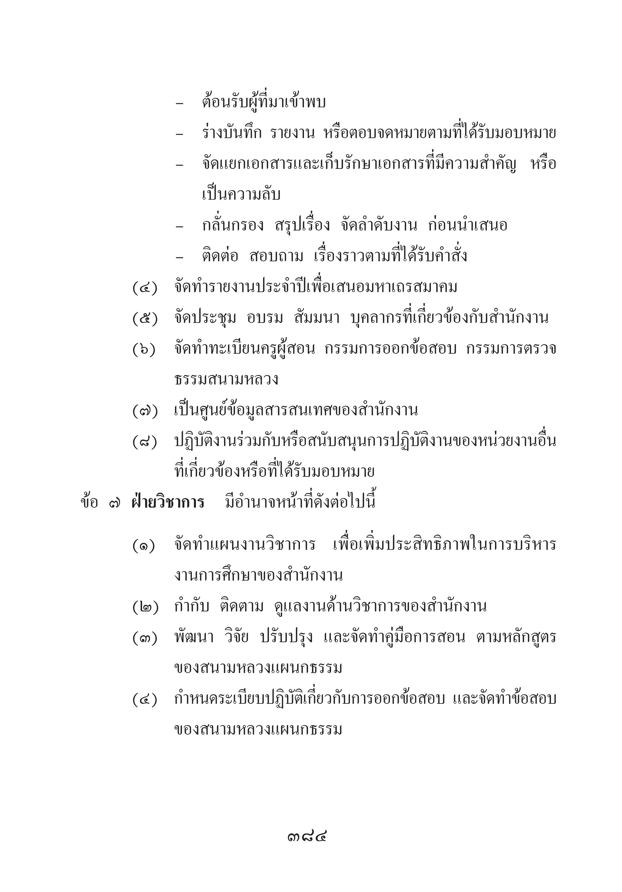 384
-	 ต้อนรับผู้ที่มาเข้าพบ
-	 ร่างบันทึก รายงาน หรือตอบจดหมายตามที่ได้รับมอบหมาย
-	 จัดแยกเอกสารและเก็บรักษาเอกสารที่มีความส�ำคัญ หรือ
เป็นความลับ
-	 กลั่นกรอง สรุปเรื่อง จัดล�ำดับงาน ก่อนน�ำเสนอ
-	 ติดต่อ สอบถาม เรื่องราวตามที่ได้รับค�ำสั่ง
(๔)	 จัดท�ำรายงานประจ�ำปีเพื่อเสนอมหาเถรสมาคม
(๕)	 จัดประชุม อบรม สัมมนา บุคลากรที่เกี่ยวข้องกับส�ำนักงาน
(๖)	 จัดท�ำทะเบียนครูผู้สอน กรรมการออกข้อสอบ กรรมการตรวจ
ธรรมสนามหลวง
(๗)	 เป็นศูนย์ข้อมูลสารสนเทศของส�ำนักงาน
(๘) 	ปฏิบัติงานร่วมกับหรือสนับสนุนการปฏิบัติงานของหน่วยงานอื่น
ที่เกี่ยวข้องหรือที่ได้รับมอบหมาย
ข้อ ๗ ฝ่ายวิชาการ  มีอ�ำนาจหน้าที่ดังต่อไปนี้	
(๑)	 จัดท�ำแผนงานวิชาการ เพื่อเพิ่มประสิทธิภาพในการบริหาร
งานการศึกษาของส�ำนักงาน
(๒)	 ก�ำกับ ติดตาม ดูแลงานด้านวิชาการของส�ำนักงาน
(๓)	 พัฒนา วิจัย ปรับปรุง และจัดท�ำคู่มือการสอน ตามหลักสูตร
ของสนามหลวงแผนกธรรม
(๔)	 ก�ำหนดระเบียบปฏิบัติเกี่ยวกับการออกข้อสอบ และจัดท�ำข้อสอบ
ของสนามหลวงแผนกธรรม
 