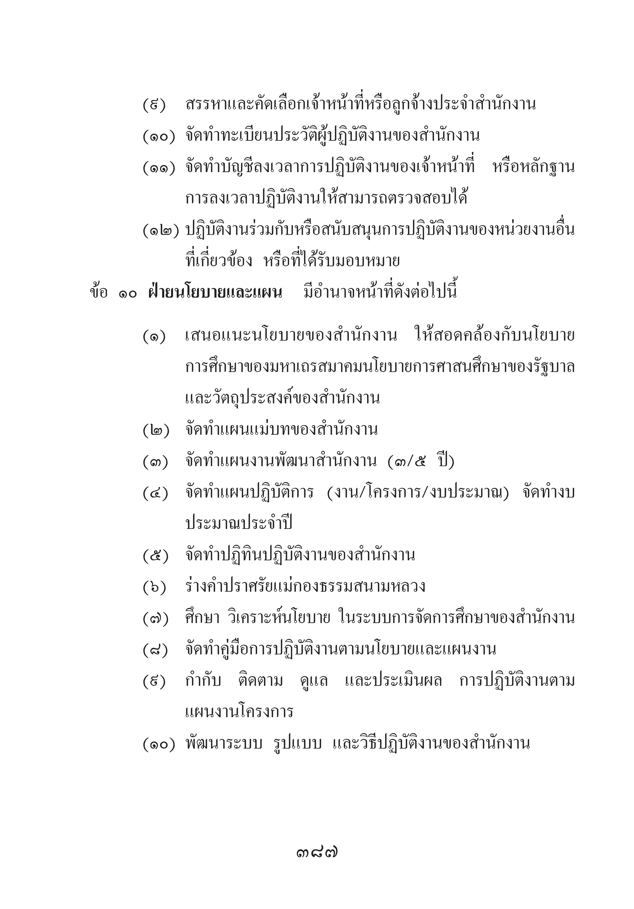 387
(๙)	 สรรหาและคัดเลือกเจ้าหน้าที่หรือลูกจ้างประจ�ำส�ำนักงาน
(๑๐)	จัดท�ำทะเบียนประวัติผู้ปฏิบัติงานของส�ำนักงาน
(๑๑)	จัดท�ำบัญชีลงเวลาการปฏิบัติงานของเจ้าหน้าที่ หรือหลักฐาน
การลงเวลาปฏิบัติงานให้สามารถตรวจสอบได้
(๑๒)	ปฏิบัติงานร่วมกับหรือสนับสนุนการปฏิบัติงานของหน่วยงานอื่น
ที่เกี่ยวข้อง หรือที่ได้รับมอบหมาย
ข้อ ๑๐ ฝ่ายนโยบายและแผน มีอ�ำนาจหน้าที่ดังต่อไปนี้	
(๑)	 เสนอแนะนโยบายของส�ำนักงาน ให้สอดคล้องกับนโยบาย
การศึกษาของมหาเถรสมาคมนโยบายการศาสนศึกษาของรัฐบาล
และวัตถุประสงค์ของส�ำนักงาน
(๒)	 จัดท�ำแผนแม่บทของส�ำนักงาน
(๓)	 จัดท�ำแผนงานพัฒนาส�ำนักงาน (๓/๕ ปี)
(๔)	 จัดท�ำแผนปฏิบัติการ (งาน/โครงการ/งบประมาณ) จัดท�ำงบ
ประมาณประจ�ำปี
(๕)	 จัดท�ำปฏิทินปฏิบัติงานของส�ำนักงาน
(๖)	 ร่างค�ำปราศรัยแม่กองธรรมสนามหลวง
(๗)	 ศึกษา วิเคราะห์นโยบาย ในระบบการจัดการศึกษาของส�ำนักงาน
(๘)	 จัดท�ำคู่มือการปฏิบัติงานตามนโยบายและแผนงาน
(๙)	 ก�ำกับ ติดตาม ดูแล และประเมินผล การปฏิบัติงานตาม
แผนงานโครงการ
(๑๐)	พัฒนาระบบ รูปแบบ และวิธีปฏิบัติงานของส�ำนักงาน
 