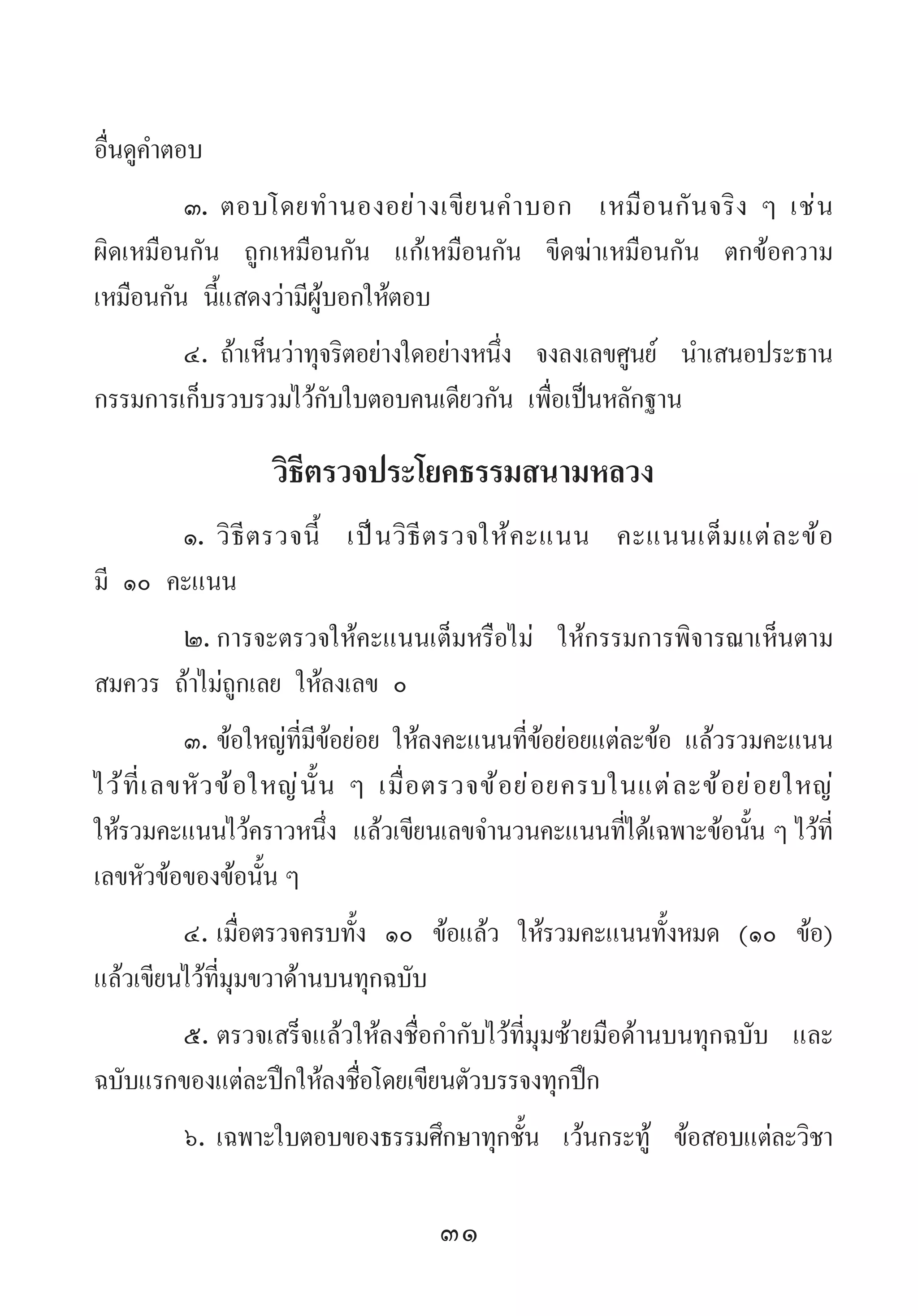 31
อื่นดูค�ำตอบ
๓.	ตอบโดยท�ำนองอย่างเขียนค�ำบอก เหมือนกันจริง ๆ เช่น
ผิดเหมือนกัน ถูกเหมือนกัน แก้เหมือนกัน ขีดฆ่าเหมือนกัน ตกข้อความ
เหมือนกัน นี้แสดงว่ามีผู้บอกให้ตอบ
๔.	ถ้าเห็นว่าทุจริตอย่างใดอย่างหนึ่ง จงลงเลขศูนย์ น�ำเสนอประธาน
กรรมการเก็บรวบรวมไว้กับใบตอบคนเดียวกัน เพื่อเป็นหลักฐาน
วิธีตรวจประโยคธรรมสนามหลวง
๑.	วิธีตรวจนี้ เป็นวิธีตรวจให้คะแนน คะแนนเต็มแต่ละข้อ
มี ๑๐ คะแนน
๒.	การจะตรวจให้คะแนนเต็มหรือไม่ ให้กรรมการพิจารณาเห็นตาม
สมควร ถ้าไม่ถูกเลย ให้ลงเลข ๐
๓.	ข้อใหญ่ที่มีข้อย่อย ให้ลงคะแนนที่ข้อย่อยแต่ละข้อ แล้วรวมคะแนน
ไว้ที่เลขหัวข้อใหญ่นั้น ๆ เมื่อตรวจข้อย่อยครบในแต่ละข้อย่อยใหญ่
ให้รวมคะแนนไว้คราวหนึ่ง แล้วเขียนเลขจ�ำนวนคะแนนที่ได้เฉพาะข้อนั้น ๆ ไว้ที่
เลขหัวข้อของข้อนั้น ๆ
๔.	เมื่อตรวจครบทั้ง ๑๐ ข้อแล้ว ให้รวมคะแนนทั้งหมด (๑๐ ข้อ)
แล้วเขียนไว้ที่มุมขวาด้านบนทุกฉบับ
๕.	ตรวจเสร็จแล้วให้ลงชื่อก�ำกับไว้ที่มุมซ้ายมือด้านบนทุกฉบับ และ
ฉบับแรกของแต่ละปึกให้ลงชื่อโดยเขียนตัวบรรจงทุกปึก
๖.	เฉพาะใบตอบของธรรมศึกษาทุกชั้น เว้นกระทู้ ข้อสอบแต่ละวิชา
 