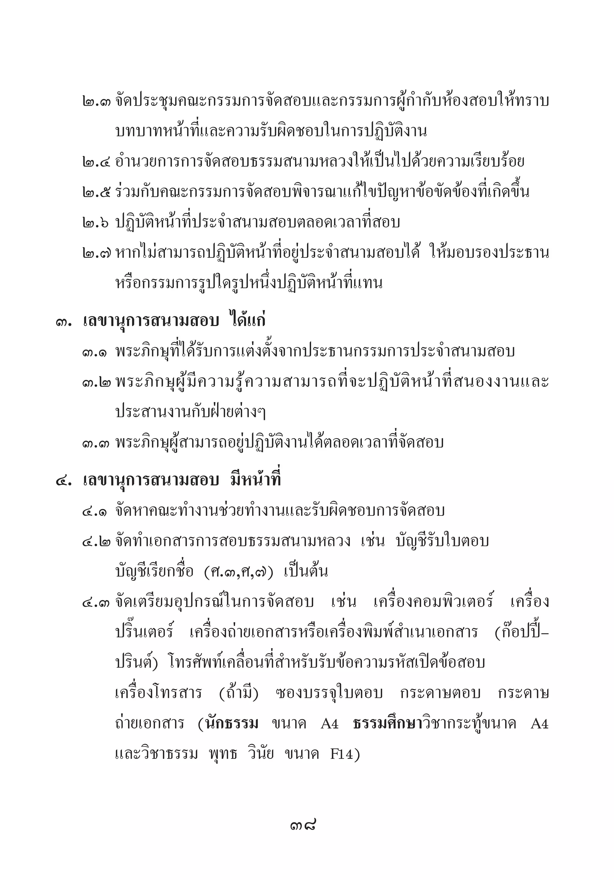 38
๒.๓	จัดประชุมคณะกรรมการจัดสอบและกรรมการผู้ก�ำกับห้องสอบให้ทราบ
บทบาทหน้าที่และความรับผิดชอบในการปฏิบัติงาน
๒.๔	อ�ำนวยการการจัดสอบธรรมสนามหลวงให้เป็นไปด้วยความเรียบร้อย
๒.๕	ร่วมกับคณะกรรมการจัดสอบพิจารณาแก้ไขปัญหาข้อขัดข้องที่เกิดขึ้น
๒.๖	ปฏิบัติหน้าที่ประจ�ำสนามสอบตลอดเวลาที่สอบ
๒.๗	หากไม่สามารถปฏิบัติหน้าที่อยู่ประจ�ำสนามสอบได้ ให้มอบรองประธาน
หรือกรรมการรูปใดรูปหนึ่งปฏิบัติหน้าที่แทน
๓. เลขานุการสนามสอบ ได้แก่
๓.๑	พระภิกษุที่ได้รับการแต่งตั้งจากประธานกรรมการประจ�ำสนามสอบ
๓.๒	พระภิกษุผู้มีความรู้ความสามารถที่จะปฏิบัติหน้าที่สนองงานและ
ประสานงานกับฝ่ายต่างๆ
๓.๓	พระภิกษุผู้สามารถอยู่ปฏิบัติงานได้ตลอดเวลาที่จัดสอบ
๔. เลขานุการสนามสอบ มีหน้าที่
๔.๑	จัดหาคณะท�ำงานช่วยท�ำงานและรับผิดชอบการจัดสอบ
๔.๒	จัดท�ำเอกสารการสอบธรรมสนามหลวง เช่น บัญชีรับใบตอบ 	
บัญชีเรียกชื่อ (ศ.๓,ศ,๗) เป็นต้น
๔.๓	จัดเตรียมอุปกรณ์ในการจัดสอบ เช่น เครื่องคอมพิวเตอร์ เครื่อง
ปริ๊นเตอร์ เครื่องถ่ายเอกสารหรือเครื่องพิมพ์ส�ำเนาเอกสาร (ก๊อปปี้-
ปรินต์) โทรศัพท์เคลื่อนที่ส�ำหรับรับข้อความรหัสเปิดข้อสอบ 	
เครื่องโทรสาร (ถ้ามี) ซองบรรจุใบตอบ กระดาษตอบ กระดาษ
ถ่ายเอกสาร (นักธรรม ขนาด A4 ธรรมศึกษาวิชากระทู้ขนาด A4
และวิชาธรรม พุทธ วินัย ขนาด F14)
 