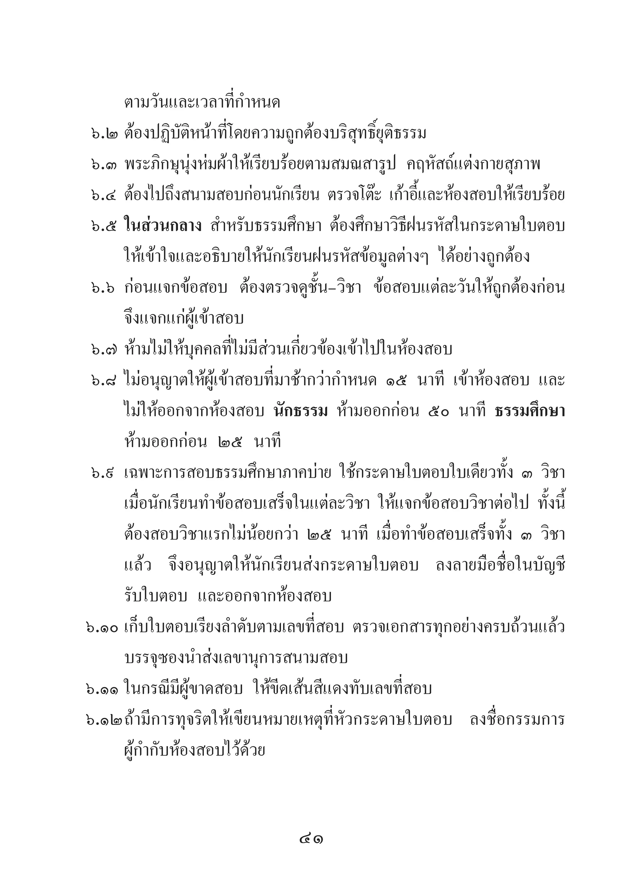 41
ตามวันและเวลาที่ก�ำหนด
๖.๒	ต้องปฏิบัติหน้าที่โดยความถูกต้องบริสุทธิ์ยุติธรรม
๖.๓	พระภิกษุนุ่งห่มผ้าให้เรียบร้อยตามสมณสารูป คฤหัสถ์แต่งกายสุภาพ
๖.๔	ต้องไปถึงสนามสอบก่อนนักเรียน ตรวจโต๊ะ เก้าอี้และห้องสอบให้เรียบร้อย
๖.๕	ในส่วนกลาง ส�ำหรับธรรมศึกษา ต้องศึกษาวิธีฝนรหัสในกระดาษใบตอบ
ให้เข้าใจและอธิบายให้นักเรียนฝนรหัสข้อมูลต่างๆ ได้อย่างถูกต้อง
๖.๖	ก่อนแจกข้อสอบ ต้องตรวจดูชั้น-วิชา ข้อสอบแต่ละวันให้ถูกต้องก่อน
จึงแจกแก่ผู้เข้าสอบ
๖.๗	ห้ามไม่ให้บุคคลที่ไม่มีส่วนเกี่ยวข้องเข้าไปในห้องสอบ
๖.๘	ไม่อนุญาตให้ผู้เข้าสอบที่มาช้ากว่าก�ำหนด ๑๕ นาที เข้าห้องสอบ และ
ไม่ให้ออกจากห้องสอบ นักธรรม ห้ามออกก่อน ๕๐ นาที ธรรมศึกษา
ห้ามออกก่อน ๒๕ นาที
๖.๙	เฉพาะการสอบธรรมศึกษาภาคบ่าย ใช้กระดาษใบตอบใบเดียวทั้ง ๓ วิชา
เมื่อนักเรียนท�ำข้อสอบเสร็จในแต่ละวิชา ให้แจกข้อสอบวิชาต่อไป ทั้งนี้
ต้องสอบวิชาแรกไม่น้อยกว่า ๒๕ นาที เมื่อท�ำข้อสอบเสร็จทั้ง ๓ วิชา
แล้ว จึงอนุญาตให้นักเรียนส่งกระดาษใบตอบ ลงลายมือชื่อในบัญชี
รับใบตอบ และออกจากห้องสอบ
๖.๑๐	เก็บใบตอบเรียงล�ำดับตามเลขที่สอบ ตรวจเอกสารทุกอย่างครบถ้วนแล้ว
บรรจุซองน�ำส่งเลขานุการสนามสอบ
๖.๑๑	ในกรณีมีผู้ขาดสอบ ให้ขีดเส้นสีแดงทับเลขที่สอบ
๖.๑๒	ถ้ามีการทุจริตให้เขียนหมายเหตุที่หัวกระดาษใบตอบ ลงชื่อกรรมการ
ผู้ก�ำกับห้องสอบไว้ด้วย
 