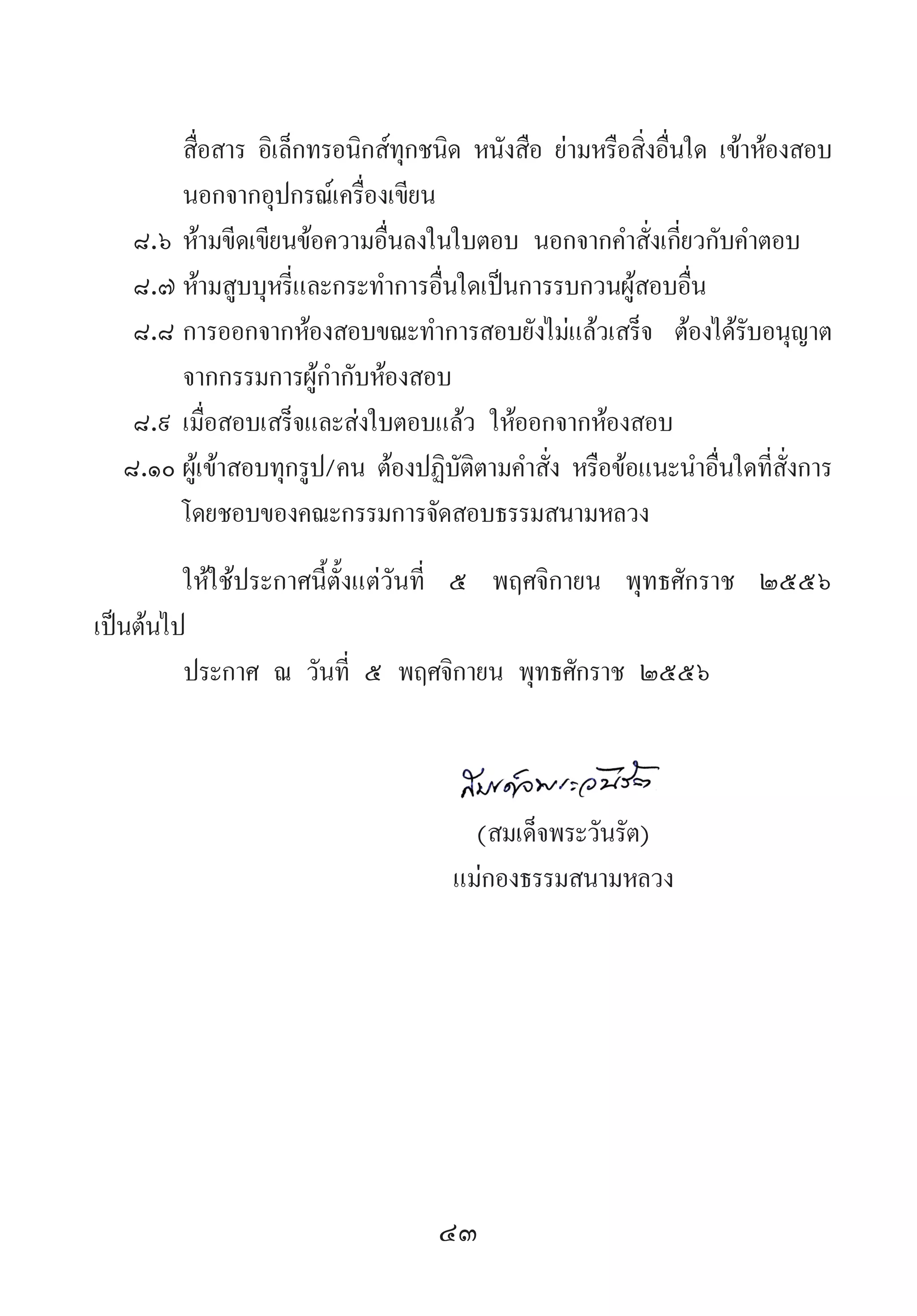 43
สื่อสาร อิเล็กทรอนิกส์ทุกชนิด หนังสือ ย่ามหรือสิ่งอื่นใด เข้าห้องสอบ
นอกจากอุปกรณ์เครื่องเขียน
๘.๖	ห้ามขีดเขียนข้อความอื่นลงในใบตอบ นอกจากค�ำสั่งเกี่ยวกับค�ำตอบ
๘.๗	ห้ามสูบบุหรี่และกระท�ำการอื่นใดเป็นการรบกวนผู้สอบอื่น
๘.๘	การออกจากห้องสอบขณะท�ำการสอบยังไม่แล้วเสร็จ ต้องได้รับอนุญาต
จากกรรมการผู้ก�ำกับห้องสอบ
๘.๙	เมื่อสอบเสร็จและส่งใบตอบแล้ว ให้ออกจากห้องสอบ
๘.๑๐	ผู้เข้าสอบทุกรูป/คน ต้องปฏิบัติตามค�ำสั่ง หรือข้อแนะน�ำอื่นใดที่สั่งการ
โดยชอบของคณะกรรมการจัดสอบธรรมสนามหลวง
ให้ใช้ประกาศนี้ตั้งแต่วันที่ ๕ พฤศจิกายน พุทธศักราช ๒๕๕๖
เป็นต้นไป
ประกาศ ณ วันที่ ๕ พฤศจิกายน พุทธศักราช ๒๕๕๖
	
	 (สมเด็จพระวันรัต)
	 แม่กองธรรมสนามหลวง
	
 