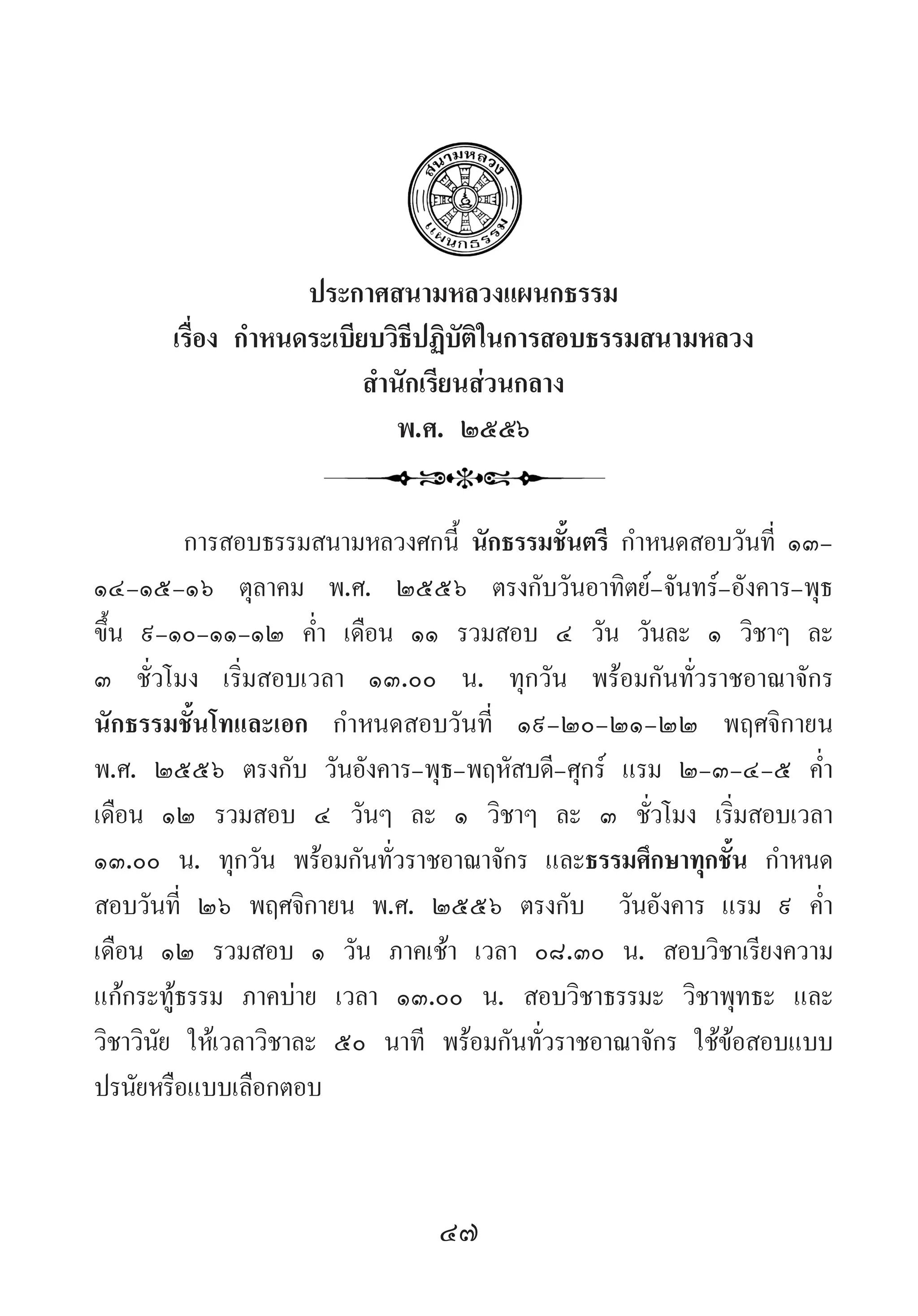 47
ประกาศสนามหลวงแผนกธรรม
เรื่อง ก�ำหนดระเบียบวิธีปฏิบัติในการสอบธรรมสนามหลวง
ส�ำนักเรียนส่วนกลาง
พ.ศ. ๒๕๕๖
การสอบธรรมสนามหลวงศกนี้ นักธรรมชั้นตรี ก�ำหนดสอบวันที่ ๑๓-
๑๔-๑๕-๑๖ ตุลาคม พ.ศ. ๒๕๕๖ ตรงกับวันอาทิตย์-จันทร์-อังคาร-พุธ
ขึ้น ๙-๑๐-๑๑-๑๒ ค�่ำ  เดือน ๑๑ รวมสอบ ๔ วัน วันละ ๑ วิชาๆ ละ
๓ ชั่วโมง เริ่มสอบเวลา ๑๓.๐๐ น. ทุกวัน พร้อมกันทั่วราชอาณาจักร  
นักธรรมชั้นโทและเอก ก�ำหนดสอบวันที่ ๑๙-๒๐-๒๑-๒๒ พฤศจิกายน
พ.ศ. ๒๕๕๖ ตรงกับ วันอังคาร-พุธ-พฤหัสบดี-ศุกร์ แรม ๒-๓-๔-๕ ค�่ำ 
เดือน ๑๒ รวมสอบ ๔ วันๆ ละ ๑ วิชาๆ ละ ๓ ชั่วโมง เริ่มสอบเวลา
๑๓.๐๐ น. ทุกวัน พร้อมกันทั่วราชอาณาจักร และธรรมศึกษาทุกชั้น ก�ำหนด
สอบวันที่ ๒๖ พฤศจิกายน พ.ศ. ๒๕๕๖ ตรงกับ  วันอังคาร แรม ๙ ค�่ำ 
เดือน ๑๒ รวมสอบ ๑ วัน ภาคเช้า เวลา ๐๘.๓๐ น. สอบวิชาเรียงความ
แก้กระทู้ธรรม ภาคบ่าย เวลา ๑๓.๐๐ น. สอบวิชาธรรมะ วิชาพุทธะ และ
วิชาวินัย ให้เวลาวิชาละ ๕๐ นาที พร้อมกันทั่วราชอาณาจักร ใช้ข้อสอบแบบ
ปรนัยหรือแบบเลือกตอบ
 
