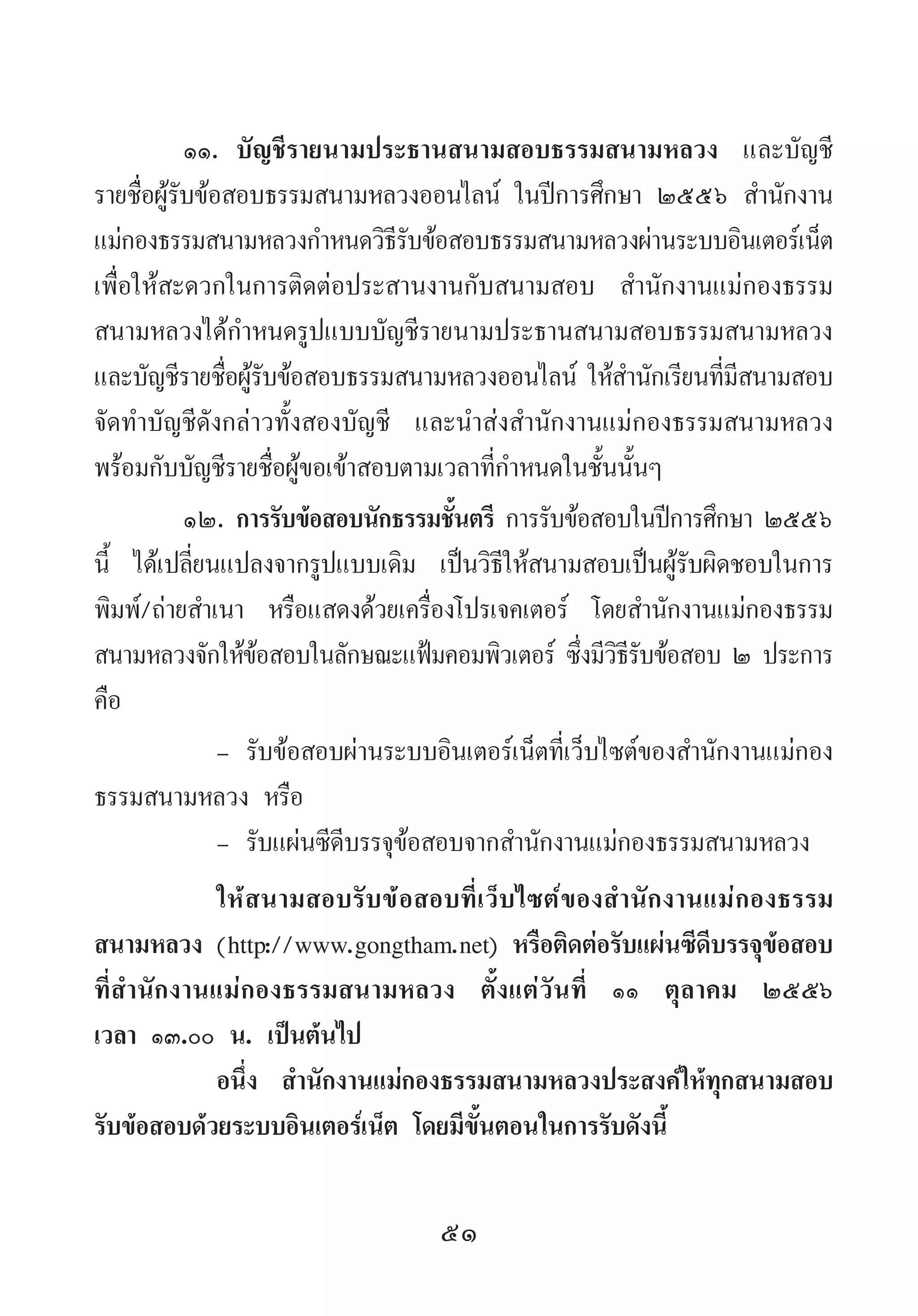 51
๑๑.	 บัญชีรายนามประธานสนามสอบธรรมสนามหลวง และบัญชี
รายชื่อผู้รับข้อสอบธรรมสนามหลวงออนไลน์ ในปีการศึกษา ๒๕๕๖ ส�ำนักงาน
แม่กองธรรมสนามหลวงก�ำหนดวิธีรับข้อสอบธรรมสนามหลวงผ่านระบบอินเตอร์เน็ต
เพื่อให้สะดวกในการติดต่อประสานงานกับสนามสอบ ส�ำนักงานแม่กองธรรม
สนามหลวงได้ก�ำหนดรูปแบบบัญชีรายนามประธานสนามสอบธรรมสนามหลวง
และบัญชีรายชื่อผู้รับข้อสอบธรรมสนามหลวงออนไลน์ ให้ส�ำนักเรียนที่มีสนามสอบ
จัดท�ำบัญชีดังกล่าวทั้งสองบัญชี และน�ำส่งส�ำนักงานแม่กองธรรมสนามหลวง
พร้อมกับบัญชีรายชื่อผู้ขอเข้าสอบตามเวลาที่ก�ำหนดในชั้นนั้นๆ
๑๒.	การรับข้อสอบนักธรรมชั้นตรี การรับข้อสอบในปีการศึกษา ๒๕๕๖
นี้ ได้เปลี่ยนแปลงจากรูปแบบเดิม เป็นวิธีให้สนามสอบเป็นผู้รับผิดชอบในการ
พิมพ์/ถ่ายส�ำเนา หรือแสดงด้วยเครื่องโปรเจคเตอร์ โดยส�ำนักงานแม่กองธรรม
สนามหลวงจักให้ข้อสอบในลักษณะแฟ้มคอมพิวเตอร์ ซึ่งมีวิธีรับข้อสอบ ๒ ประการ
คือ
-	รับข้อสอบผ่านระบบอินเตอร์เน็ตที่เว็บไซต์ของส�ำนักงานแม่กอง
ธรรมสนามหลวง หรือ
-	รับแผ่นซีดีบรรจุข้อสอบจากส�ำนักงานแม่กองธรรมสนามหลวง
ให้สนามสอบรับข้อสอบที่เว็บไซต์ของส�ำนักงานแม่กองธรรม
สนามหลวง (http://www.gongtham.net) หรือติดต่อรับแผ่นซีดีบรรจุข้อสอบ
ที่ส�ำนักงานแม่กองธรรมสนามหลวง ตั้งแต่วันที่ ๑๑ ตุลาคม ๒๕๕๖
เวลา ๑๓.๐๐ น. เป็นต้นไป
อนึ่ง ส�ำนักงานแม่กองธรรมสนามหลวงประสงค์ให้ทุกสนามสอบ
รับข้อสอบด้วยระบบอินเตอร์เน็ต โดยมีขั้นตอนในการรับดังนี้
 