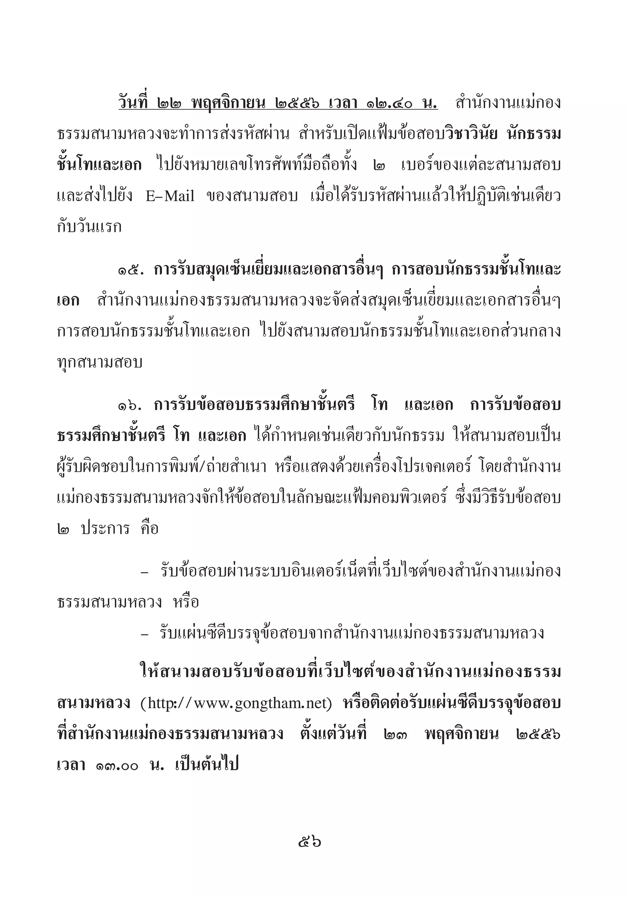 56
วันที่ ๒๒ พฤศจิกายน ๒๕๕๖ เวลา ๑๒.๔๐ น.  ส�ำนักงานแม่กอง
ธรรมสนามหลวงจะท�ำการส่งรหัสผ่าน ส�ำหรับเปิดแฟ้มข้อสอบวิชาวินัย นักธรรม
ชั้นโทและเอก ไปยังหมายเลขโทรศัพท์มือถือทั้ง ๒ เบอร์ของแต่ละสนามสอบ
และส่งไปยัง E-Mail ของสนามสอบ เมื่อได้รับรหัสผ่านแล้วให้ปฏิบัติเช่นเดียว
กับวันแรก
๑๕.	การรับสมุดเซ็นเยี่ยมและเอกสารอื่นๆ การสอบนักธรรมชั้นโทและ
เอก ส�ำนักงานแม่กองธรรมสนามหลวงจะจัดส่งสมุดเซ็นเยี่ยมและเอกสารอื่นๆ
การสอบนักธรรมชั้นโทและเอก ไปยังสนามสอบนักธรรมชั้นโทและเอกส่วนกลาง
ทุกสนามสอบ  
๑๖.	การรับข้อสอบธรรมศึกษาชั้นตรี โท และเอก การรับข้อสอบ
ธรรมศึกษาชั้นตรี โท และเอก ได้ก�ำหนดเช่นเดียวกับนักธรรม ให้สนามสอบเป็น
ผู้รับผิดชอบในการพิมพ์/ถ่ายส�ำเนา หรือแสดงด้วยเครื่องโปรเจคเตอร์ โดยส�ำนักงาน
แม่กองธรรมสนามหลวงจักให้ข้อสอบในลักษณะแฟ้มคอมพิวเตอร์ ซึ่งมีวิธีรับข้อสอบ
๒ ประการ คือ
-	รับข้อสอบผ่านระบบอินเตอร์เน็ตที่เว็บไซต์ของส�ำนักงานแม่กอง
ธรรมสนามหลวง หรือ
- รับแผ่นซีดีบรรจุข้อสอบจากส�ำนักงานแม่กองธรรมสนามหลวง
ให้สนามสอบรับข้อสอบที่เว็บไซต์ของส�ำนักงานแม่กองธรรม
สนามหลวง (http://www.gongtham.net) หรือติดต่อรับแผ่นซีดีบรรจุข้อสอบ
ที่ส�ำนักงานแม่กองธรรมสนามหลวง ตั้งแต่วันที่ ๒๓ พฤศจิกายน ๒๕๕๖
เวลา ๑๓.๐๐ น. เป็นต้นไป
 