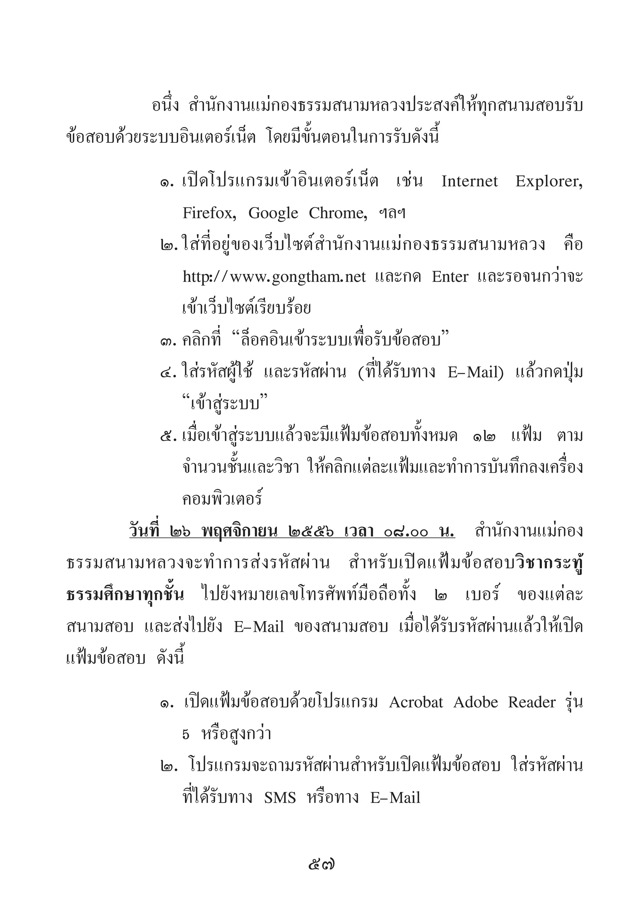 57
อนึ่ง ส�ำนักงานแม่กองธรรมสนามหลวงประสงค์ให้ทุกสนามสอบรับ
ข้อสอบด้วยระบบอินเตอร์เน็ต โดยมีขั้นตอนในการรับดังนี้
๑.	เปิดโปรแกรมเข้าอินเตอร์เน็ต เช่น Internet Explorer,
Firefox, Google Chrome, ฯลฯ
๒.	ใส่ที่อยู่ของเว็บไซต์ส�ำนักงานแม่กองธรรมสนามหลวง คือ
http://www.gongtham.net และกด Enter และรอจนกว่าจะ
เข้าเว็บไซต์เรียบร้อย
๓.	คลิกที่ “ล็อคอินเข้าระบบเพื่อรับข้อสอบ”
๔.	ใส่รหัสผู้ใช้ และรหัสผ่าน (ที่ได้รับทาง E-Mail) แล้วกดปุ่ม
“เข้าสู่ระบบ”
๕.	เมื่อเข้าสู่ระบบแล้วจะมีแฟ้มข้อสอบทั้งหมด ๑๒ แฟ้ม ตาม
จ�ำนวนชั้นและวิชา ให้คลิกแต่ละแฟ้มและท�ำการบันทึกลงเครื่อง
คอมพิวเตอร์
วันที่ ๒๖ พฤศจิกายน ๒๕๕๖ เวลา ๐๘.๐๐ น.  ส�ำนักงานแม่กอง
ธรรมสนามหลวงจะท�ำการส่งรหัสผ่าน ส�ำหรับเปิดแฟ้มข้อสอบวิชากระทู้
ธรรมศึกษาทุกชั้น ไปยังหมายเลขโทรศัพท์มือถือทั้ง ๒ เบอร์ ของแต่ละ
สนามสอบ และส่งไปยัง E-Mail ของสนามสอบ เมื่อได้รับรหัสผ่านแล้วให้เปิด
แฟ้มข้อสอบ ดังนี้
๑. เปิดแฟ้มข้อสอบด้วยโปรแกรม Acrobat Adobe Reader รุ่น
5 หรือสูงกว่า
๒. โปรแกรมจะถามรหัสผ่านส�ำหรับเปิดแฟ้มข้อสอบ ใส่รหัสผ่าน
ที่ได้รับทาง SMS หรือทาง E-Mail
 
