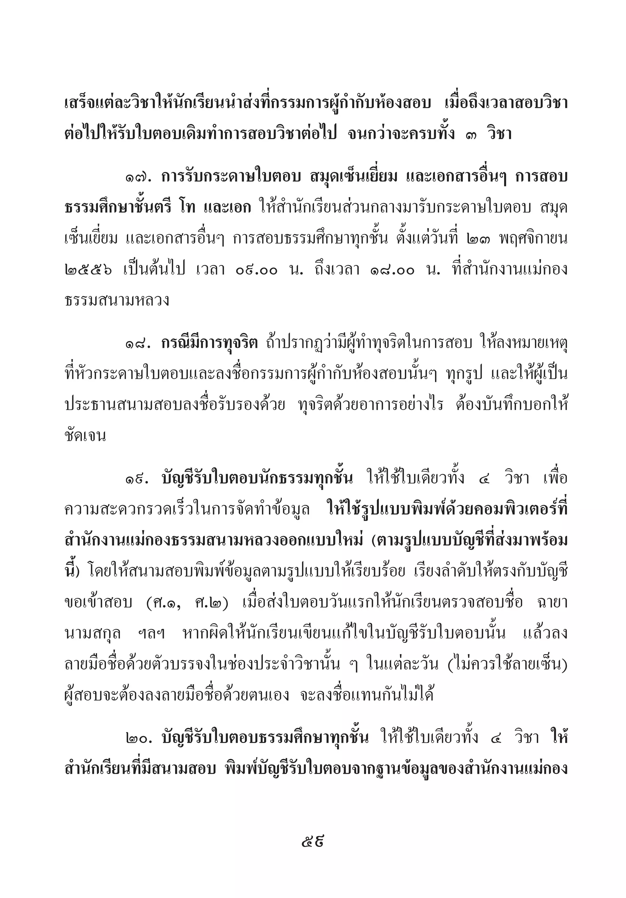59
เสร็จแต่ละวิชาให้นักเรียนน�ำส่งที่กรรมการผู้ก�ำกับห้องสอบ เมื่อถึงเวลาสอบวิชา
ต่อไปให้รับใบตอบเดิมท�ำการสอบวิชาต่อไป จนกว่าจะครบทั้ง ๓ วิชา
๑๗.	การรับกระดาษใบตอบ สมุดเซ็นเยี่ยม และเอกสารอื่นๆ การสอบ
ธรรมศึกษาชั้นตรี โท และเอก ให้ส�ำนักเรียนส่วนกลางมารับกระดาษใบตอบ สมุด
เซ็นเยี่ยม และเอกสารอื่นๆ การสอบธรรมศึกษาทุกชั้น ตั้งแต่วันที่ ๒๓ พฤศจิกายน
๒๕๕๖ เป็นต้นไป เวลา ๐๙.๐๐ น. ถึงเวลา ๑๘.๐๐ น. ที่ส�ำนักงานแม่กอง
ธรรมสนามหลวง
๑๘.	กรณีมีการทุจริต ถ้าปรากฏว่ามีผู้ท�ำทุจริตในการสอบ ให้ลงหมายเหตุ
ที่หัวกระดาษใบตอบและลงชื่อกรรมการผู้ก�ำกับห้องสอบนั้นๆ ทุกรูป และให้ผู้เป็น
ประธานสนามสอบลงชื่อรับรองด้วย ทุจริตด้วยอาการอย่างไร ต้องบันทึกบอกให้
ชัดเจน
๑๙.	 บัญชีรับใบตอบนักธรรมทุกชั้น ให้ใช้ใบเดียวทั้ง ๔ วิชา เพื่อ
ความสะดวกรวดเร็วในการจัดท�ำข้อมูล ให้ใช้รูปแบบพิมพ์ด้วยคอมพิวเตอร์ที่
ส�ำนักงานแม่กองธรรมสนามหลวงออกแบบใหม่ (ตามรูปแบบบัญชีที่ส่งมาพร้อม
นี้) โดยให้สนามสอบพิมพ์ข้อมูลตามรูปแบบให้เรียบร้อย เรียงล�ำดับให้ตรงกับบัญชี
ขอเข้าสอบ (ศ.๑, ศ.๒) เมื่อส่งใบตอบวันแรกให้นักเรียนตรวจสอบชื่อ ฉายา
นามสกุล ฯลฯ หากผิดให้นักเรียนเขียนแก้ไขในบัญชีรับใบตอบนั้น แล้วลง
ลายมือชื่อด้วยตัวบรรจงในช่องประจ�ำวิชานั้น ๆ ในแต่ละวัน (ไม่ควรใช้ลายเซ็น)
ผู้สอบจะต้องลงลายมือชื่อด้วยตนเอง จะลงชื่อแทนกันไม่ได้
๒๐.	บัญชีรับใบตอบธรรมศึกษาทุกชั้น ให้ใช้ใบเดียวทั้ง ๔ วิชา ให้
ส�ำนักเรียนที่มีสนามสอบ พิมพ์บัญชีรับใบตอบจากฐานข้อมูลของส�ำนักงานแม่กอง
 