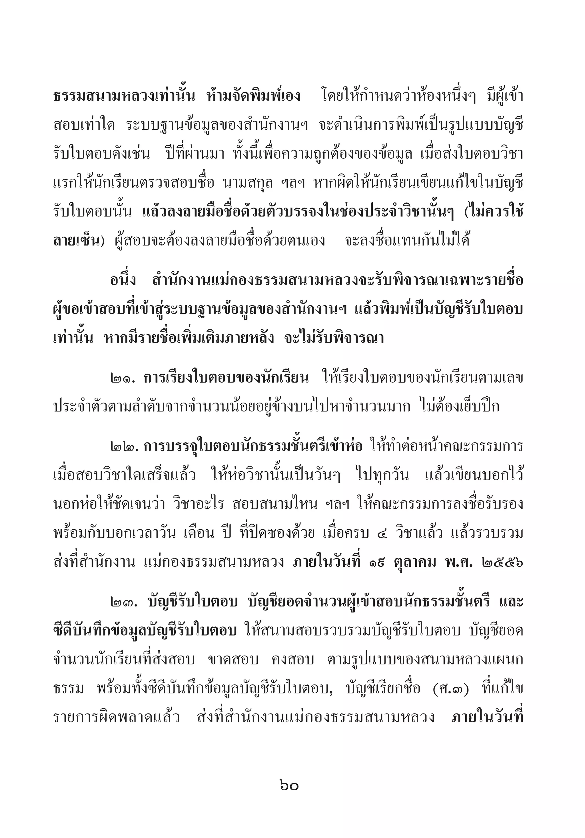 60
ธรรมสนามหลวงเท่านั้น ห้ามจัดพิมพ์เอง  โดยให้ก�ำหนดว่าห้องหนึ่งๆ มีผู้เข้า
สอบเท่าใด ระบบฐานข้อมูลของส�ำนักงานฯ จะด�ำเนินการพิมพ์เป็นรูปแบบบัญชี
รับใบตอบดังเช่น  ปีที่ผ่านมา ทั้งนี้เพื่อความถูกต้องของข้อมูล เมื่อส่งใบตอบวิชา
แรกให้นักเรียนตรวจสอบชื่อ นามสกุล ฯลฯ หากผิดให้นักเรียนเขียนแก้ไขในบัญชี
รับใบตอบนั้น แล้วลงลายมือชื่อด้วยตัวบรรจงในช่องประจ�ำวิชานั้นๆ (ไม่ควรใช้
ลายเซ็น) ผู้สอบจะต้องลงลายมือชื่อด้วยตนเอง  จะลงชื่อแทนกันไม่ได้
อนึ่ง ส�ำนักงานแม่กองธรรมสนามหลวงจะรับพิจารณาเฉพาะรายชื่อ
ผู้ขอเข้าสอบที่เข้าสู่ระบบฐานข้อมูลของส�ำนักงานฯ แล้วพิมพ์เป็นบัญชีรับใบตอบ
เท่านั้น หากมีรายชื่อเพิ่มเติมภายหลัง จะไม่รับพิจารณา
๒๑.	การเรียงใบตอบของนักเรียน ให้เรียงใบตอบของนักเรียนตามเลข
ประจ�ำตัวตามล�ำดับจากจ�ำนวนน้อยอยู่ข้างบนไปหาจ�ำนวนมาก ไม่ต้องเย็บปึก
๒๒.	การบรรจุใบตอบนักธรรมชั้นตรีเข้าห่อ ให้ท�ำต่อหน้าคณะกรรมการ
เมื่อสอบวิชาใดเสร็จแล้ว ให้ห่อวิชานั้นเป็นวันๆ ไปทุกวัน แล้วเขียนบอกไว้
นอกห่อให้ชัดเจนว่า วิชาอะไร สอบสนามไหน ฯลฯ ให้คณะกรรมการลงชื่อรับรอง
พร้อมกับบอกเวลาวัน เดือน ปี ที่ปิดซองด้วย เมื่อครบ ๔ วิชาแล้ว แล้วรวบรวม
ส่งที่ส�ำนักงาน แม่กองธรรมสนามหลวง ภายในวันที่ ๑๙ ตุลาคม พ.ศ. ๒๕๕๖
๒๓. บัญชีรับใบตอบ บัญชียอดจ�ำนวนผู้เข้าสอบนักธรรมชั้นตรี และ
ซีดีบันทึกข้อมูลบัญชีรับใบตอบ ให้สนามสอบรวบรวมบัญชีรับใบตอบ บัญชียอด
จ�ำนวนนักเรียนที่ส่งสอบ ขาดสอบ คงสอบ ตามรูปแบบของสนามหลวงแผนก
ธรรม พร้อมทั้งซีดีบันทึกข้อมูลบัญชีรับใบตอบ, บัญชีเรียกชื่อ (ศ.๓) ที่แก้ไข
รายการผิดพลาดแล้ว ส่งที่ส�ำนักงานแม่กองธรรมสนามหลวง ภายในวันที่
 