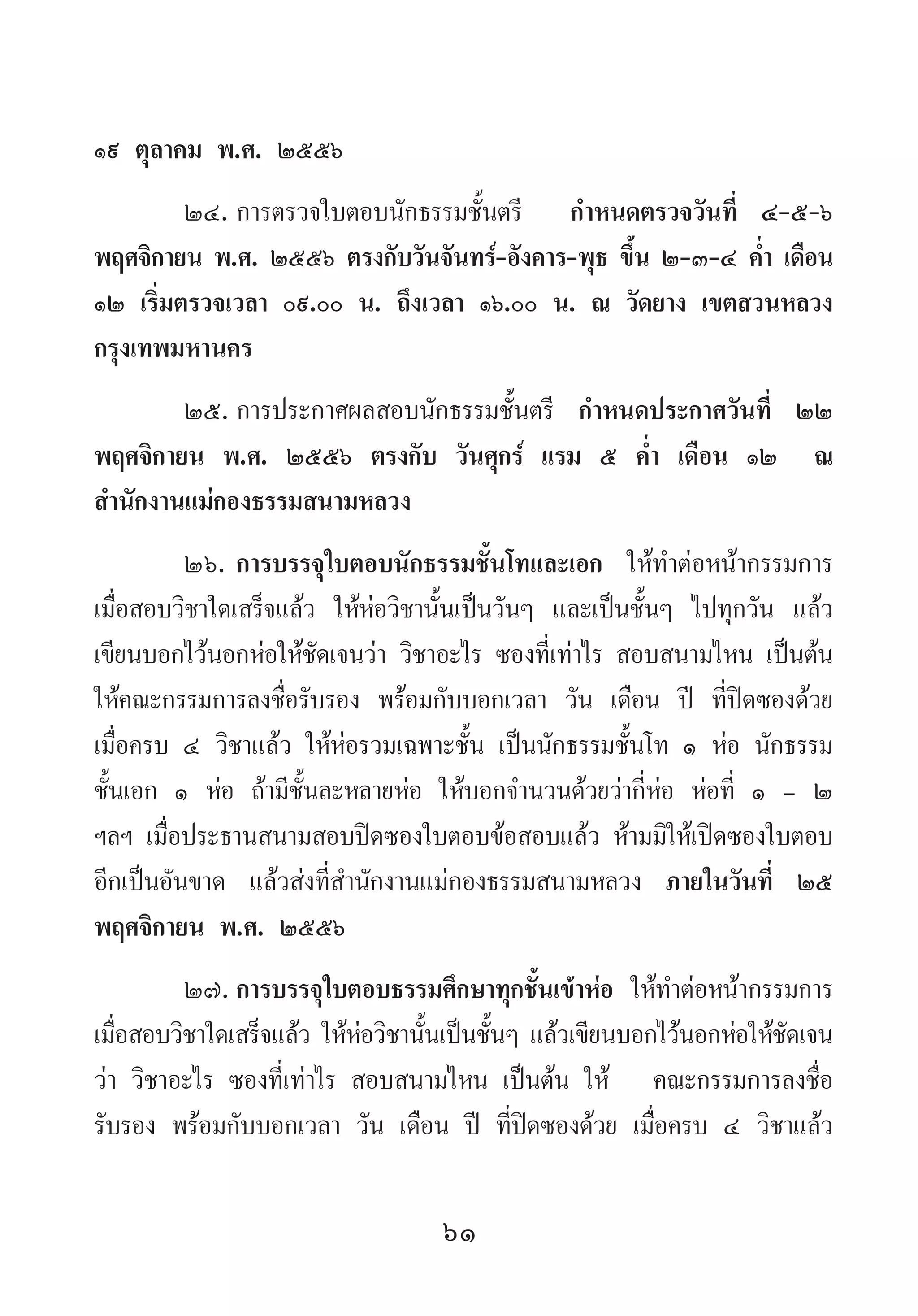 61
๑๙ ตุลาคม พ.ศ. ๒๕๕๖
๒๔.	การตรวจใบตอบนักธรรมชั้นตรี   ก�ำหนดตรวจวันที่ ๔-๕-๖
พฤศจิกายน พ.ศ. ๒๕๕๖ ตรงกับวันจันทร์-อังคาร-พุธ ขึ้น ๒-๓-๔ ค�่ำ เดือน
๑๒ เริ่มตรวจเวลา ๐๙.๐๐ น. ถึงเวลา ๑๖.๐๐ น. ณ วัดยาง เขตสวนหลวง
กรุงเทพมหานคร
๒๕.	การประกาศผลสอบนักธรรมชั้นตรี ก�ำหนดประกาศวันที่ ๒๒
พฤศจิกายน พ.ศ. ๒๕๕๖ ตรงกับ วันศุกร์ แรม ๕ ค�่ำ เดือน ๑๒ ณ
ส�ำนักงานแม่กองธรรมสนามหลวง
๒๖.	การบรรจุใบตอบนักธรรมชั้นโทและเอก ให้ท�ำต่อหน้ากรรมการ
เมื่อสอบวิชาใดเสร็จแล้ว ให้ห่อวิชานั้นเป็นวันๆ และเป็นชั้นๆ ไปทุกวัน แล้ว
เขียนบอกไว้นอกห่อให้ชัดเจนว่า วิชาอะไร ซองที่เท่าไร สอบสนามไหน เป็นต้น
ให้คณะกรรมการลงชื่อรับรอง พร้อมกับบอกเวลา วัน เดือน ปี ที่ปิดซองด้วย
เมื่อครบ ๔ วิชาแล้ว ให้ห่อรวมเฉพาะชั้น เป็นนักธรรมชั้นโท ๑ ห่อ นักธรรม
ชั้นเอก ๑ ห่อ ถ้ามีชั้นละหลายห่อ ให้บอกจ�ำนวนด้วยว่ากี่ห่อ ห่อที่ ๑ - ๒
ฯลฯ เมื่อประธานสนามสอบปิดซองใบตอบข้อสอบแล้ว ห้ามมิให้เปิดซองใบตอบ
อีกเป็นอันขาด แล้วส่งที่ส�ำนักงานแม่กองธรรมสนามหลวง ภายในวันที่ ๒๕
พฤศจิกายน พ.ศ. ๒๕๕๖
๒๗.	การบรรจุใบตอบธรรมศึกษาทุกชั้นเข้าห่อ ให้ท�ำต่อหน้ากรรมการ
เมื่อสอบวิชาใดเสร็จแล้ว ให้ห่อวิชานั้นเป็นชั้นๆ แล้วเขียนบอกไว้นอกห่อให้ชัดเจน
ว่า วิชาอะไร ซองที่เท่าไร สอบสนามไหน เป็นต้น ให้   คณะกรรมการลงชื่อ
รับรอง พร้อมกับบอกเวลา วัน เดือน ปี ที่ปิดซองด้วย เมื่อครบ ๔ วิชาแล้ว
 