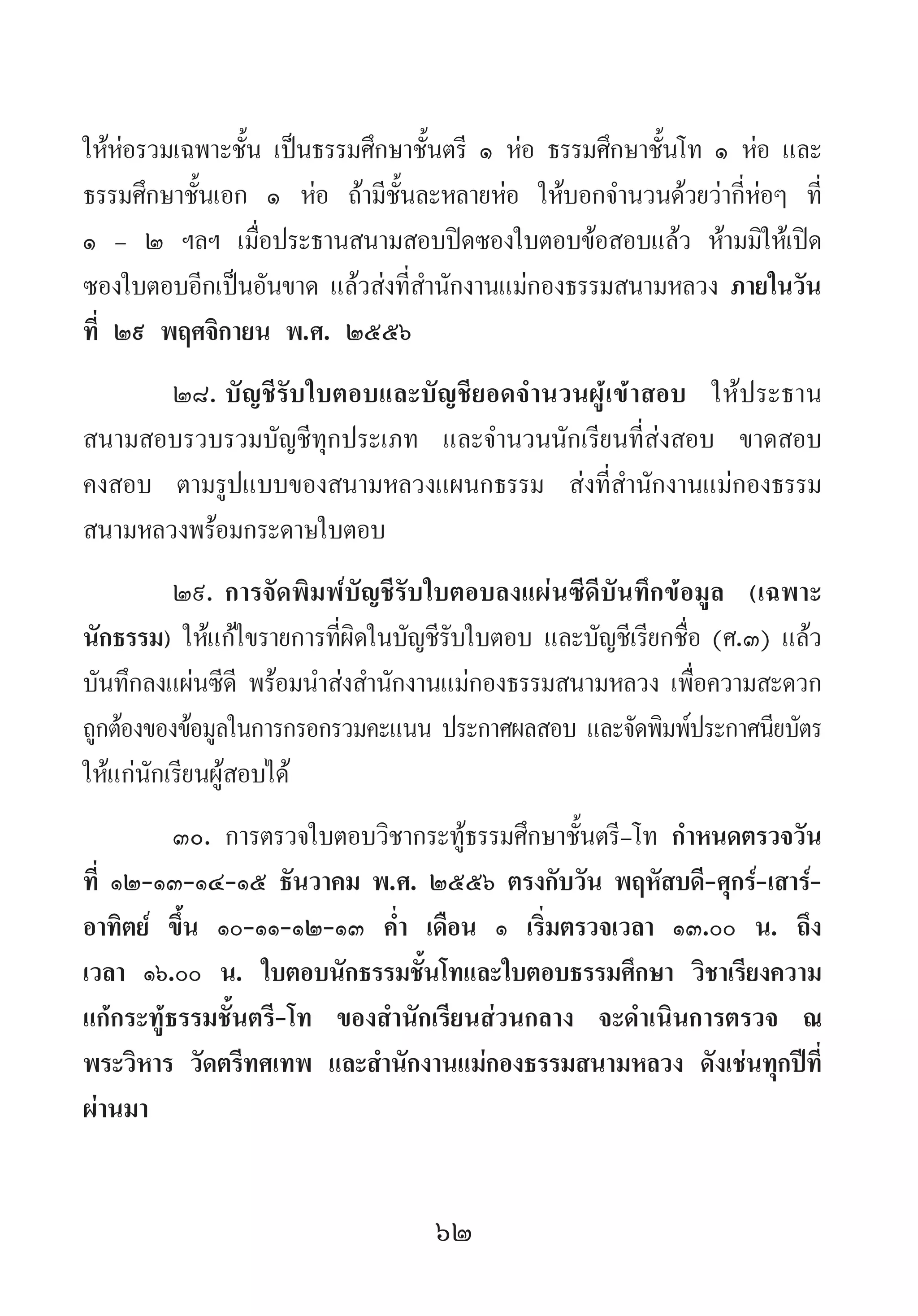 62
ให้ห่อรวมเฉพาะชั้น เป็นธรรมศึกษาชั้นตรี ๑ ห่อ ธรรมศึกษาชั้นโท ๑ ห่อ และ
ธรรมศึกษาชั้นเอก ๑ ห่อ ถ้ามีชั้นละหลายห่อ ให้บอกจ�ำนวนด้วยว่ากี่ห่อๆ ที่
๑ - ๒ ฯลฯ เมื่อประธานสนามสอบปิดซองใบตอบข้อสอบแล้ว ห้ามมิให้เปิด
ซองใบตอบอีกเป็นอันขาด แล้วส่งที่ส�ำนักงานแม่กองธรรมสนามหลวง ภายในวัน
ที่ ๒๙ พฤศจิกายน พ.ศ. ๒๕๕๖
๒๘.	บัญชีรับใบตอบและบัญชียอดจ�ำนวนผู้เข้าสอบ ให้ประธาน
สนามสอบรวบรวมบัญชีทุกประเภท และจ�ำนวนนักเรียนที่ส่งสอบ ขาดสอบ
คงสอบ ตามรูปแบบของสนามหลวงแผนกธรรม ส่งที่ส�ำนักงานแม่กองธรรม
สนามหลวงพร้อมกระดาษใบตอบ
๒๙.	การจัดพิมพ์บัญชีรับใบตอบลงแผ่นซีดีบันทึกข้อมูล (เฉพาะ
นักธรรม) ให้แก้ไขรายการที่ผิดในบัญชีรับใบตอบ และบัญชีเรียกชื่อ (ศ.๓) แล้ว
บันทึกลงแผ่นซีดี พร้อมน�ำส่งส�ำนักงานแม่กองธรรมสนามหลวง เพื่อความสะดวก
ถูกต้องของข้อมูลในการกรอกรวมคะแนน ประกาศผลสอบ และจัดพิมพ์ประกาศนียบัตร
ให้แก่นักเรียนผู้สอบได้
๓๐.	การตรวจใบตอบวิชากระทู้ธรรมศึกษาชั้นตรี-โท ก�ำหนดตรวจวัน
ที่ ๑๒-๑๓-๑๔-๑๕ ธันวาคม พ.ศ. ๒๕๕๖ ตรงกับวัน พฤหัสบดี-ศุกร์-เสาร์-
อาทิตย์ ขึ้น ๑๐-๑๑-๑๒-๑๓ ค�่ำ เดือน ๑ เริ่มตรวจเวลา ๑๓.๐๐ น. ถึง
เวลา ๑๖.๐๐ น. ใบตอบนักธรรมชั้นโทและใบตอบธรรมศึกษา วิชาเรียงความ
แก้กระทู้ธรรมชั้นตรี-โท ของส�ำนักเรียนส่วนกลาง จะด�ำเนินการตรวจ ณ
พระวิหาร วัดตรีทศเทพ และส�ำนักงานแม่กองธรรมสนามหลวง ดังเช่นทุกปีที่
ผ่านมา
 