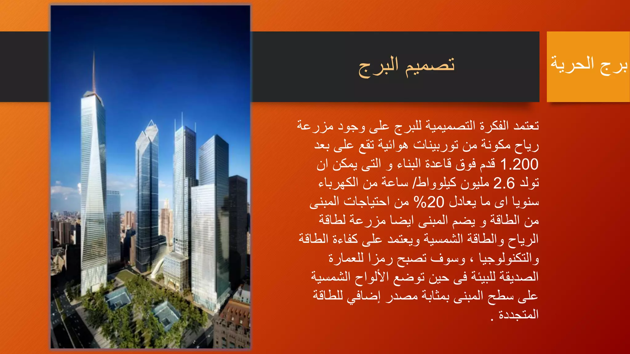 ‫البرج‬ ‫تصميم‬
‫وجو‬ ‫على‬ ‫للبرج‬ ‫التصميمية‬ ‫الفكرة‬ ‫تعتمد‬‫مزرعة‬ ‫د‬
‫ب‬ ‫على‬ ‫تقع‬ ‫هوائية‬ ‫توربينات‬ ‫من‬ ‫مكونة‬ ‫رياح‬‫عد‬
1.200‫ان‬ ‫يمكن‬ ‫التى‬ ‫و‬ ‫البناء‬ ‫قاعدة‬ ‫فوق‬ ‫قدم‬
‫تولد‬2.6‫كيلوواط‬ ‫مليون‬/‫الكهرباء‬ ‫من‬ ‫ساعة‬
‫يعادل‬ ‫ما‬ ‫اى‬ ‫سنويا‬20%‫المبنى‬ ‫احتياجات‬ ‫من‬
‫لطاقة‬ ‫مزرعة‬ ‫ايضا‬ ‫المبنى‬ ‫يضم‬ ‫و‬ ‫الطاقة‬ ‫من‬
‫ا‬ ‫كفاءة‬ ‫على‬ ‫ويعتمد‬ ‫الشمسية‬ ‫والطاقة‬ ‫الرياح‬‫لطاقة‬
‫للعمارة‬ ‫رمزا‬ ‫تصبح‬ ‫وسوف‬ ، ‫والتكنولوجيا‬
‫ال‬ ‫األلواح‬ ‫توضع‬ ‫حين‬ ‫فى‬ ‫للبيئة‬ ‫الصديقة‬‫شمسية‬
‫للط‬ ‫إضافي‬ ‫مصدر‬ ‫بمثابة‬ ‫المبنى‬ ‫سطح‬ ‫على‬‫اقة‬
‫المتجددة‬.
‫الحرية‬ ‫برج‬
 