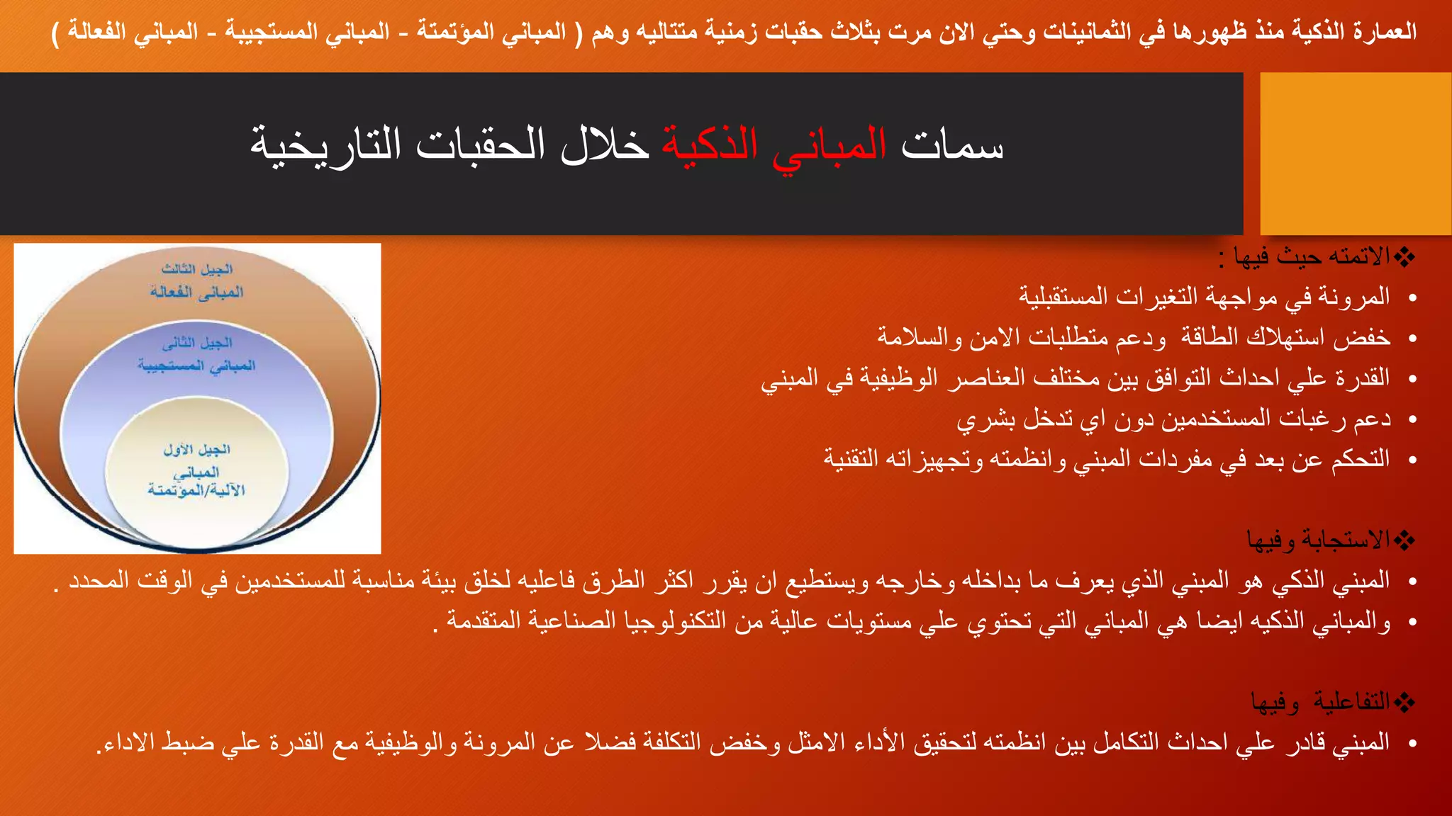 ‫سمات‬‫الذكية‬ ‫المباني‬‫التاريخية‬ ‫الحقبات‬ ‫خالل‬
‫فيها‬ ‫حيث‬ ‫االتمته‬:
•‫المستقبلية‬ ‫التغيرات‬ ‫مواجهة‬ ‫في‬ ‫المرونة‬
•‫والسالمة‬ ‫االمن‬ ‫متطلبات‬ ‫ودعم‬ ‫الطاقة‬ ‫استهالك‬ ‫خفض‬
•‫المبني‬ ‫في‬ ‫الوظيفية‬ ‫العناصر‬ ‫مختلف‬ ‫بين‬ ‫التوافق‬ ‫احداث‬ ‫علي‬ ‫القدرة‬
•‫بشري‬ ‫تدخل‬ ‫اي‬ ‫دون‬ ‫المستخدمين‬ ‫رغبات‬ ‫دعم‬
•‫التقنية‬ ‫وتجهيزاته‬ ‫وانظمته‬ ‫المبني‬ ‫مفردات‬ ‫في‬ ‫بعد‬ ‫عن‬ ‫التحكم‬
‫وفيها‬ ‫االستجابة‬
•‫ف‬ ‫للمستخدمين‬ ‫مناسبة‬ ‫بيئة‬ ‫لخلق‬ ‫فاعليه‬ ‫الطرق‬ ‫اكثر‬ ‫يقرر‬ ‫ان‬ ‫ويستطيع‬ ‫وخارجه‬ ‫بداخله‬ ‫ما‬ ‫يعرف‬ ‫الذي‬ ‫المبني‬ ‫هو‬ ‫الذكي‬ ‫المبني‬‫المحدد‬ ‫الوقت‬ ‫ي‬.
•‫المتقدمة‬ ‫الصناعية‬ ‫التكنولوجيا‬ ‫من‬ ‫عالية‬ ‫مستويات‬ ‫علي‬ ‫تحتوي‬ ‫التي‬ ‫المباني‬ ‫هي‬ ‫ايضا‬ ‫الذكيه‬ ‫والمباني‬.
‫وفيها‬ ‫التفاعلية‬
•‫ض‬ ‫علي‬ ‫القدرة‬ ‫مع‬ ‫والوظيفية‬ ‫المرونة‬ ‫عن‬ ‫فضال‬ ‫التكلفة‬ ‫وخفض‬ ‫االمثل‬ ‫األداء‬ ‫لتحقيق‬ ‫انظمته‬ ‫بين‬ ‫التكامل‬ ‫احداث‬ ‫علي‬ ‫قادر‬ ‫المبني‬‫االداء‬ ‫بط‬.
‫وهم‬ ‫متتاليه‬ ‫زمنية‬ ‫حقبات‬ ‫بثالث‬ ‫مرت‬ ‫االن‬ ‫وحتي‬ ‫الثمانينات‬ ‫في‬ ‫ظهورها‬ ‫منذ‬ ‫الذكية‬ ‫العمارة‬(‫المؤتمتة‬ ‫المباني‬–‫المستجيبة‬ ‫المباني‬–‫المباني‬‫الفعالة‬)
 