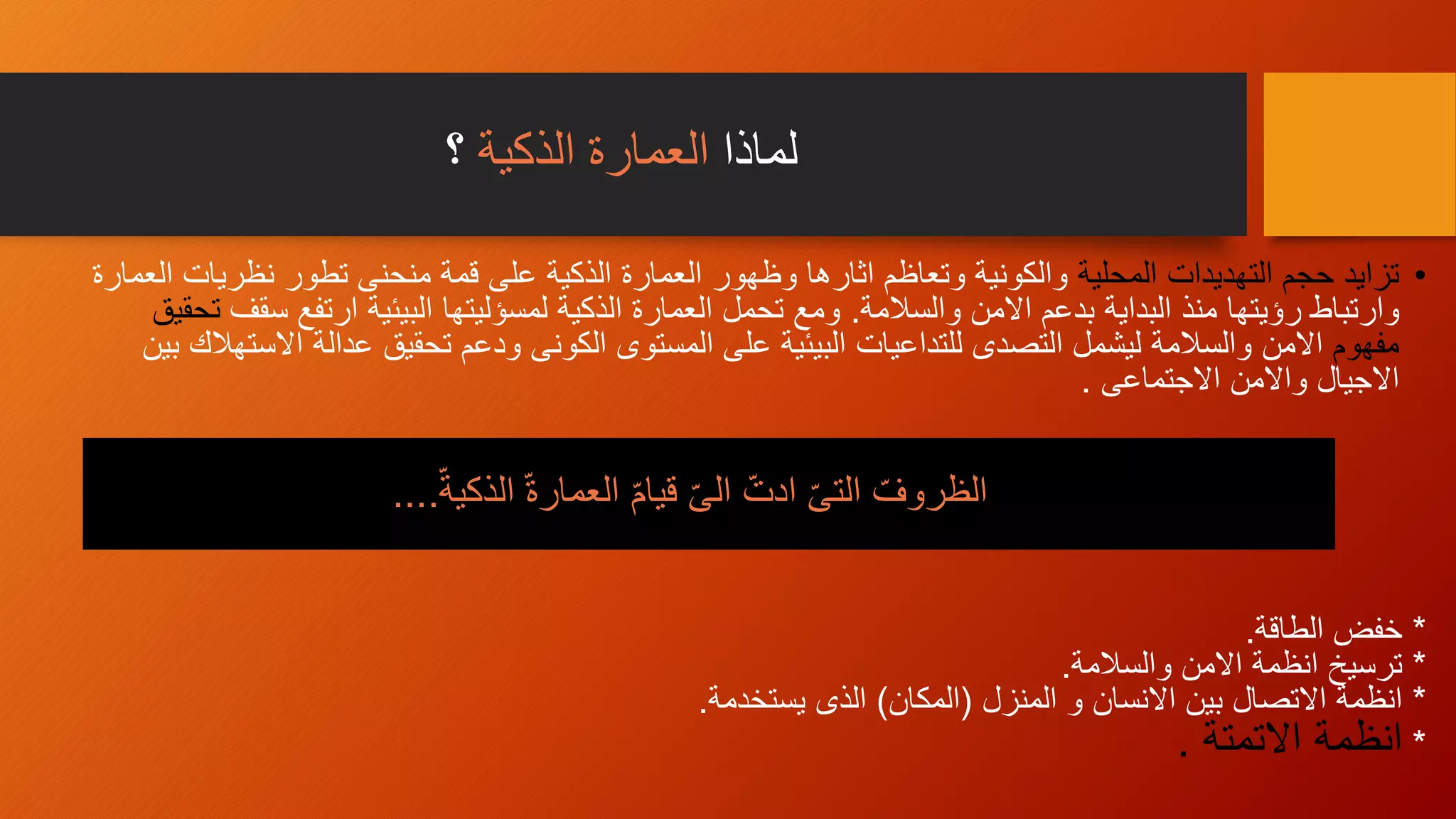 ‫لماذا‬‫الذكية‬ ‫العمارة‬‫؟‬
•‫المحلية‬ ‫التهديدات‬ ‫حجم‬ ‫تزايد‬‫نظريات‬ ‫تطور‬ ‫منحنى‬ ‫قمة‬ ‫على‬ ‫الذكية‬ ‫العمارة‬ ‫وظهور‬ ‫اثارها‬ ‫وتعاظم‬ ‫والكونية‬‫العمارة‬
‫وارتباط‬‫والسالمة‬ ‫االمن‬ ‫بدعم‬ ‫البداية‬ ‫منذ‬ ‫رؤيتها‬.‫س‬ ‫ارتفع‬ ‫البيئية‬ ‫لمسؤليتها‬ ‫الذكية‬ ‫العمارة‬ ‫تحمل‬ ‫ومع‬‫قف‬‫تحقيق‬
‫مفهوم‬‫االمن‬‫تحقيق‬ ‫ودعم‬ ‫الكونى‬ ‫المستوى‬ ‫على‬ ‫البيئية‬ ‫للتداعيات‬ ‫التصدى‬ ‫ليشمل‬ ‫والسالمة‬‫اال‬ ‫عدالة‬‫بين‬ ‫ستهالك‬
‫االجيال‬‫االجتماعى‬ ‫واالمن‬.
*‫الطاقة‬ ‫خفض‬.
*‫والسالمة‬ ‫االمن‬ ‫انظمة‬ ‫ترسيخ‬.
*‫المنزل‬ ‫و‬ ‫االنسان‬ ‫بين‬ ‫االتصال‬ ‫انظمة‬(‫المكان‬)‫يستخدمة‬ ‫الذى‬.
*‫االتمتة‬ ‫انظمة‬.
ّ‫الذكية‬ ّ‫ة‬‫العمار‬ ّ‫م‬‫قيا‬ ّ‫ى‬‫ال‬ ّ‫ادت‬ ّ‫ى‬‫الت‬ ّ‫الظروف‬....
 