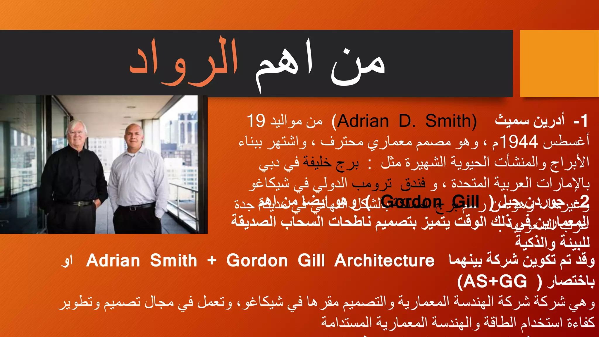 ‫اهم‬ ‫من‬‫الرواد‬
‫بينهما‬ ‫شركة‬ ‫تكوين‬ ‫تم‬ ‫وقد‬Adrian Smith + Gordon Gill Architecture‫او‬
‫باختصار‬((AS+GG
‫وهي‬‫ت‬ ‫مجال‬ ‫في‬ ‫وتعمل‬ ،‫شيكاغو‬ ‫في‬ ‫مقرها‬ ‫والتصميم‬ ‫المعمارية‬ ‫الهندسة‬ ‫شركة‬ ‫شركة‬‫وتطوير‬ ‫صميم‬
‫كفاءة‬‫استخدام‬‫المستدامة‬ ‫المعمارية‬ ‫والهندسة‬ ‫الطاقة‬
1-‫أدرين‬‫سميث‬Adrian D. Smith))‫مواليد‬ ‫من‬19
‫أغسطس‬1944‫ببناء‬ ‫واشتهر‬ ، ‫محترف‬ ‫معماري‬ ‫مصمم‬ ‫وهو‬ ، ‫م‬
‫مثل‬ ‫الشهيرة‬ ‫الحيوية‬ ‫والمنشأت‬ ‫األبراج‬:‫خليفة‬ ‫برج‬‫في‬‫دبي‬
‫و‬ ، ‫المتحدة‬ ‫العربية‬ ‫باإلمارات‬‫فندق‬‫ترومب‬‫ش‬ ‫في‬ ‫الدولي‬‫يكاغو‬
، ‫وغيرها‬‫رسم‬ ‫من‬ ‫وهو‬‫برج‬‫المملكة‬‫بالشكل‬‫مدي‬ ‫في‬ ‫النهائي‬‫جدة‬ ‫نة‬
‫السعودية‬ ‫غرب‬.
2-‫جيل‬ ‫جوردن‬(Gordon Gill)‫اهم‬ ‫من‬ ‫ايضا‬ ‫وهو‬
‫ا‬ ‫السحاب‬ ‫ناطحات‬ ‫بتصميم‬ ‫يتميز‬ ‫الوقت‬ ‫ذلك‬ ‫في‬ ‫المعمارين‬‫لصديقة‬
‫والذكية‬ ‫للبيئة‬
 