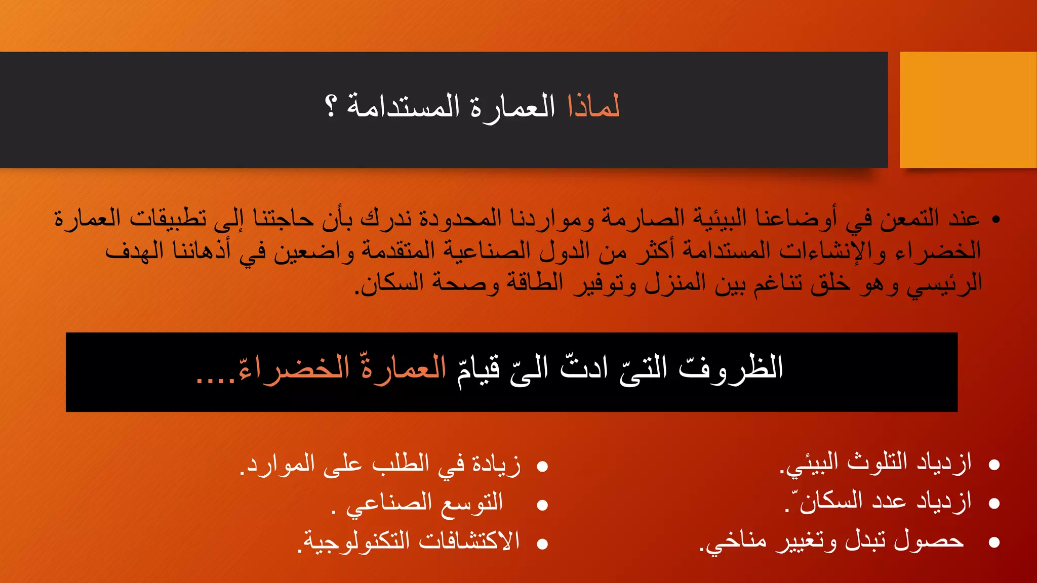 ‫لماذا‬‫؟‬ ‫المستدامة‬ ‫العمارة‬
•‫تطبيقا‬ ‫إلى‬ ‫حاجتنا‬ ‫بأن‬ ‫ندرك‬ ‫المحدودة‬ ‫ومواردنا‬ ‫الصارمة‬ ‫البيئية‬ ‫أوضاعنا‬ ‫في‬ ‫التمعن‬ ‫عند‬‫العمارة‬ ‫ت‬
‫الهدف‬ ‫أذهاننا‬ ‫في‬ ‫واضعين‬ ‫المتقدمة‬ ‫الصناعية‬ ‫الدول‬ ‫من‬ ‫أكثر‬ ‫المستدامة‬ ‫واإلنشاءات‬ ‫الخضراء‬
‫السكان‬ ‫وصحة‬ ‫الطاقة‬ ‫وتوفير‬ ‫المنزل‬ ‫بين‬ ‫تناغم‬ ‫خلق‬ ‫وهو‬ ‫الرئيسي‬.
ّ‫م‬‫قيا‬ ّ‫ى‬‫ال‬ ّ‫ادت‬ ّ‫ى‬‫الت‬ ّ‫الظروف‬ّ‫ء‬‫الخضرا‬ ّ‫ة‬‫العمار‬....
‫البيئي‬ ‫التلوث‬ ‫ازدياد‬.
ّ ‫السكان‬ ‫عدد‬ ‫ازدياد‬.
‫مناخي‬ ‫وتغيير‬ ‫تبدل‬ ‫حصول‬.
‫الموارد‬ ‫على‬ ‫الطلب‬ ‫في‬ ‫زيادة‬.
‫الصناعي‬ ‫التوسع‬.
‫التكنولوجية‬ ‫االكتشافات‬.
 