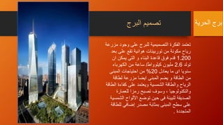 ‫البرج‬ ‫تصميم‬
‫وجو‬ ‫على‬ ‫للبرج‬ ‫التصميمية‬ ‫الفكرة‬ ‫تعتمد‬‫مزرعة‬ ‫د‬
‫ب‬ ‫على‬ ‫تقع‬ ‫هوائية‬ ‫توربينات‬ ‫من‬ ‫مكونة‬ ‫رياح‬‫عد‬
1.200‫ان‬ ‫يمكن‬ ‫التى‬ ‫و‬ ‫البناء‬ ‫قاعدة‬ ‫فوق‬ ‫قدم‬
‫تولد‬2.6‫كيلوواط‬ ‫مليون‬/‫الكهرباء‬ ‫من‬ ‫ساعة‬
‫يعادل‬ ‫ما‬ ‫اى‬ ‫سنويا‬20%‫المبنى‬ ‫احتياجات‬ ‫من‬
‫لطاقة‬ ‫مزرعة‬ ‫ايضا‬ ‫المبنى‬ ‫يضم‬ ‫و‬ ‫الطاقة‬ ‫من‬
‫ا‬ ‫كفاءة‬ ‫على‬ ‫ويعتمد‬ ‫الشمسية‬ ‫والطاقة‬ ‫الرياح‬‫لطاقة‬
‫للعمارة‬ ‫رمزا‬ ‫تصبح‬ ‫وسوف‬ ، ‫والتكنولوجيا‬
‫ال‬ ‫األلواح‬ ‫توضع‬ ‫حين‬ ‫فى‬ ‫للبيئة‬ ‫الصديقة‬‫شمسية‬
‫للط‬ ‫إضافي‬ ‫مصدر‬ ‫بمثابة‬ ‫المبنى‬ ‫سطح‬ ‫على‬‫اقة‬
‫المتجددة‬.
‫الحرية‬ ‫برج‬
 