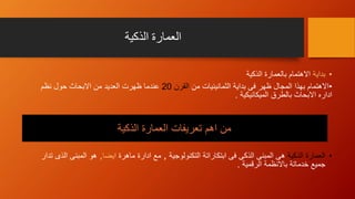 ‫الذكية‬ ‫العمارة‬
•‫بداية‬‫الذكية‬ ‫بالعمارة‬ ‫االهتمام‬
•‫من‬ ‫الثمانينيات‬ ‫بداية‬ ‫فى‬ ‫ظهر‬ ‫المجال‬ ‫بهذا‬ ‫االهتمام‬‫القرن‬20‫نظم‬ ‫حول‬ ‫االبحاث‬ ‫من‬ ‫العديد‬ ‫ظهرت‬ ‫عندما‬
‫الميكانيكية‬ ‫بالطرق‬ ‫االبحاث‬ ‫اداره‬.
•‫العمارة‬‫الذكية‬‫التكنولوجية‬ ‫ابتكاراتة‬ ‫فى‬ ‫الذكى‬ ‫المبنى‬ ‫هى‬,‫ماهرة‬ ‫ادارة‬ ‫مع‬‫ايضا‬,‫تدار‬ ‫الذى‬ ‫المبنى‬ ‫هو‬
‫الرقمية‬ ‫باالنظمة‬ ‫خدماتة‬ ‫جميع‬.
‫الذكية‬ ‫العمارة‬ ‫تعريفات‬ ‫اهم‬ ‫من‬
 