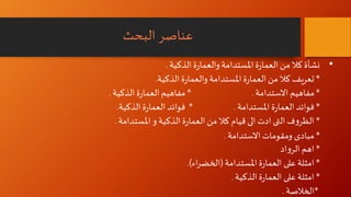 ‫البحث‬ ‫عناصر‬
•‫نشأة‬‫الذكية‬‫ة‬‫ر‬‫والعما‬‫املستدامة‬‫ة‬‫ر‬‫العما‬‫من‬‫كال‬.
*‫الذكية‬‫ة‬‫ر‬‫والعما‬‫املستدامة‬‫ة‬‫ر‬‫العما‬‫من‬‫كال‬ ‫تعريف‬.
*‫االستدامة‬ ‫مفاهيم‬* .‫الذكية‬‫ة‬‫ر‬‫العما‬ ‫مفاهيم‬.
*‫املستدامة‬‫ة‬‫ر‬‫العما‬ ‫فوائد‬* .‫فوائد‬‫الذكية‬‫ة‬‫ر‬‫العما‬.
*‫املستدام‬‫و‬ ‫الذكية‬‫ة‬‫ر‬‫العما‬‫من‬‫كال‬ ‫قيام‬ ‫الى‬ ‫ادت‬‫التى‬‫ف‬‫و‬‫الظر‬‫ة‬.
*‫االستدامة‬‫ومقومات‬ ‫مبادى‬.
*‫اهم‬‫اد‬‫و‬‫الر‬
*‫املستدامة‬‫ة‬‫ر‬‫العما‬ ‫على‬ ‫امثلة‬(‫اء‬‫ر‬‫الخض‬.)
*‫الذكية‬‫ة‬‫ر‬‫العما‬ ‫على‬ ‫امثلة‬.
*‫الخالصة‬.
 