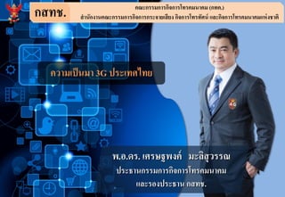 กสทช. คณะกรรมการกิจการโทรคมนาคม (กทค.)
สานักงานคณะกรรมการกิจการกระจายเสียง กิจการโทรทัศน์ และกิจการโทรคมนาคมแห่งชาติ
ความเป็นมา 3G ประเทศไทย
พ.อ.ดร. เศรษฐพงค์ มะลิสุวรรณ
ประธานกรรมการกิจการโทรคมนาคม
และรองประธาน กสทช.
 